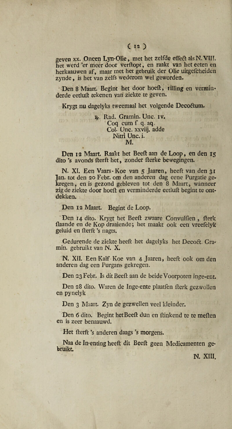 geven xx. Oneen Lyn-Olie, met het zelfde effeft alsN.VÏH. het werd ’er meer door verftopt, en raakt van het eeten en herkaauwen af, maar met het gebruik der Olie uitgefcheiden zynde, is het van zelfs wederom wel geworden. Den 8 Maart. Begint het door hoeft, rilling en vermin- derde eetluft tekenen van ziekte te geven. Krygt nu dagelyks tweemaal het volgende Deco&uim Rad. Gramin. Unc. iv. Coq cum f q. aq. Col- Unc. xxviij. adde Nitrï Unc. i. M. Den 12 Maart. Raakt het Beeft aan de Loop, en den 15 dito ’s avonds fterft het, zonder fterke bewegingen. N. XL Een Vaars-Koe van 5 Jaaren, heeft van den 31 Jan. tot den 20 Febr. om den anderen dag eene Purgatie ge¬ kregen, en is gezond gebleven tot den 8 Maart, wanneer zig de ziekte door hoeft en verminderde eetluft begint te ont¬ dekken. Den 12 Maart. Begint de Loop. Den 14 dito. Krygt het Beeft zwaare Convulfien , fterk flaande en de Kop draaiende; het maakt ook een vreefelyk geluid en fterft ’s nagts. Gedurende de ziekte heeft het dagelyks het Decoót Gra¬ min. gebruikt van N. X. N. XII. Een Kalf Koe van 4 Jaaren, heeft ook om den anderen dag een Purgans gekregen. ✓ Den 23 Febr. Is dit Beeft aan de beide Voorpoten inge-ent. Den 28 dito. Waren de Inge-ente plaatfen fterk gezwollen en pynelyk Den 3 Maart. Zyn de gezwellen veel kleinder. Den 6 dito. Begint het Beeft dun en ftinkend te te meften en is zeer benaauwd. \ Het fterft ’s anderen daags ’s morgens. Naa de In-enting heeft dit Beeft geen Medicamenten ge¬ bruikt. N. XIII. 1