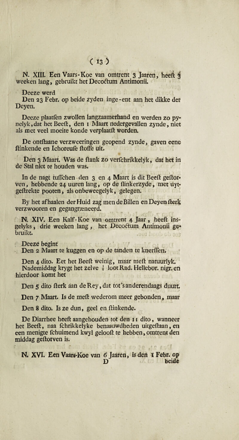 weeken lang, gebruikt het Decoóhim Antimonii. Deeze werd Den 23 Febr. op beide zyden inge-ent aan het dikke der Deyen. Deeze plaatfen zwollen langzaamerhand en werden zo py- nelyk,dat het Beeft, den 1 Maart nedergevallen zynde, niet als met veel moeite konde verplaatft worden. De ontftaane verzweeringen geopend zynde, gaven eene Hinkende en Ichoreufe ftoffe uit. Den 3 Maart. Was de ftank zo verfchrikkelyk, dat het iit de Stal niet te houden was. In de nagt tuflchen • den 3 en 4 Maart is dit Beeft geftor- ven, hebbende 24 uuren lang, op de ftinkerzyde, met uyt- geftrekte pooten, als onbeweegelyk, gelegen. By het af haaien der Huid zag men de Billen en Deyen fterk verzwooren en gegangrceneerd. N. XIV. Een Kalf • Koe van omtrent 4 Jaar, heeft ins- gelyks, drie weeken lang , het Deco&um Antimonii ge* bruikt. Deeze begint Den 2 Maart te kuggen en op de tanden te knerflen. Den 4 dito. Eet het Beeft weinig, maar meft natuürlyk. Nademiddag krygt het zelve * loot Rad. Hellebor. nigr.en hierdoor komt het Den 5 dito fterk aian deRey,dat tot’sanderendaags duurt. Den 7 Maart. Is de meft wederom meer gebonden, maar Den 8 dito. Is ze dun, geel en ftinkende. De Diarrhee heeft aangehouden tot den 11 dito, wanneer het Beeft, naa fchrikkelyke benaauwdheden uitgeftaan, en een menigte fchuimend kwyl gelooft te hebben, omtrent den middag geftorven is. *. * $ t 1 • N. XVI. Een Vaars-Koe van 6 Jaaren, is den t Febr. op D beide