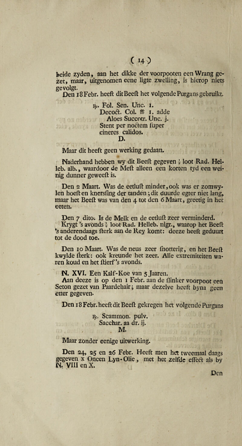 beide zyden, aan het dikke der voorpooten een Wrang ge- iet, maar, uitgenomen eene ligte zwelling, is hierop niets ge volgt. Den i8Febr. heeft dit Beeft het volgende Purgans gebruikt. Fol. Sen. Uric. 1. Deco<5t. Col. f8 1. adde Aloes Succotr. Unc. j. Stent per noólem fuper eineres calidos. D. Maar dit heeft geen werking gedaan. Naderhand hebben wy dit Beeft gegeven ? loot Rad. Hel- leb. alb., waardoor de Meft alleen een korten tyd een wei¬ nig dunner geweeft is. Den 2 Maart. Was de eetluft minder,ook was er zomwy- len hoeft en knersfing der tanden; dit duurde egter niet lang, maar het Beeft was van den 4 tot den 6Maart, greetig in het eeteii. Den 7 dito; Is de Melk en de eetluft zeer verminderd. Krygt ’s avonds * loot Rad. Helleb. nigr., waarop het Beeft *s anderendaags fterk aan de Rey komt: deeze heeft geduurt tot de dood toe. Den 10 Maart. Was de neus zeer fnotterig, en het Beeft kwylde fterk: ook kreunde het zeer. Alle extremiteiten wa¬ ren koud en het ftierf’s avonds. N. XVI. Een Kalf-Koe van 5 Jaaren. Aan deeze is op den 1 Febr. aan de flinker voorpoot een Seton gezet van Paardehair; maar dezelve heeft byna geen etter gegeven. Den 18 Febr. heeft dit Beeft gekregen hex volgende Purgans fy. Scammon. pulv. Sacchar. aa dr. ij. . M. Maar zonder eenige uitwerking. Den 24, 25 en 26 Febr. Heeft men het tweemaal daags gegeven x Oneen Lyn-Olie, met het zelfde effeft als by N. VIII en X.