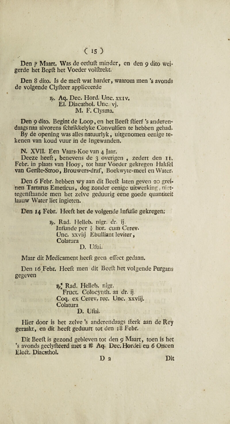 Den 7 Maart. Was de eetluft minder, en den 9 dito wei¬ gerde het Beeft het Voeder volftrekt. Den 8 dito. Is de meft wat harder, waarom men ’s avonds de volgende Clyfteer appliceerde fy. Aq. Dec. Hord. Unc. xxiv. El. Diacathol. Unc. vj. M. F. Clysma. Den 9 dito. Begint de Loop, en het Beeft ftierf ’s anderen¬ daags naa alvorens fchrikkelyke Convulfien te hebben gehad. By de opening was alles natuurlyk, uitgenomen eenige te¬ kenen van koud vuur in de Ingewanden. N. XVII. Een Vaars-Koe van 4 Jaar. Deeze heeft, benevens de 3 overigen , zedert den 11. Febr. in plaats van Hooy, tot haar Voeder gekregen Hakfel van Gerfte-Stroo, Brouwers-draf, Boekwyte-meel en Water. Den 6 Febr. hebben wy aan dit Beeft laten geven 20 grei¬ nen Tartarus Emeticus, dog zonder eenige uitwerking . niet- tegenftaande men het zelve geduurig eene goede quantiteit laauw Water liet ingieten. Den 14 Febr. Heeft het de volgende Infufie gekregen; fy. Rad. Helleb. nigr. dr. ij. Infunde per i hor. cum Cerev* Unc. xxviij Ebulliant leviter, Colatura D. Ufui. Maar dit Medicament heeft geen effect gedaan. Den 16 Febr. Heeft men dit Beeft het volgende Purgans gegeven Vfi] Rad, Helleb. nigr. Fruct. Colocynth. aa dr. ij. Coq. ex Cerev. ree. Unc. xxviij. Colatura D. CM Hier door is het zelve ’s anderendaags iterk aan de Rey geraakt, en dit heeft geduurt tot den 18 Febr. Dit Beeft is gezond gebleven tot den 9 Maart, toen is het ’s avonds geclyfteerd met 2 % Aq. Dec. Hordei en 6 Oneen Eleéi. Diacathol. D 2 Dit