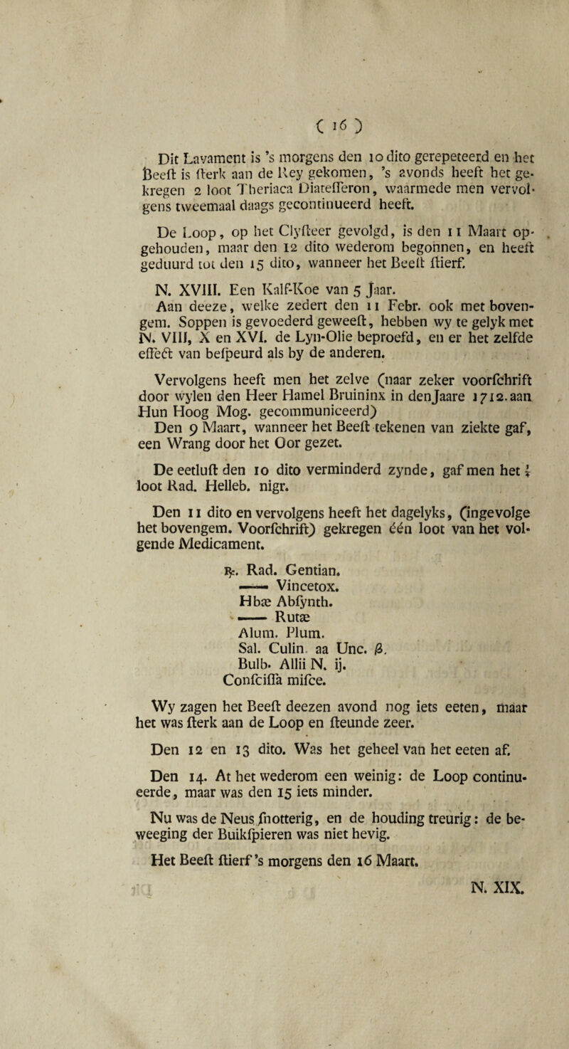 Dit Lavament is ’s morgens den 1 o dito gerepeteerd en het Öeefl: is fterk aan de Uey gekomen, ’s avonds heeft het ge¬ kregen 2 loot Theriaca Diatefleron, waarmede men vervol¬ gens tweemaal daags gecontinueerd heeft. De Loop, op het Clyfteer gevolgd, is den 11 Maart op¬ gehouden, maar den 12 dito wederom begonnen, en heeft geduurd tot den 15 dito, wanneer het Beeft ftierf. N. XVIII. Een Kalf-Koe van 5 jaar. Aan deeze, welke zedert den 11 Febr. ook met boven- gem. Soppen is gevoederd geweeft, hebben wy te gelyk met IN'. Vil!, X en XVI. de Lyn-Olie beproefd, en er het zelfde effeót van belpeurd als by de anderen. Vervolgens heeft men het zelve (naar zeker voorfchrift door wylen den Heer Hamel Bruininx in denjaare j 712.aan Hun Hoog Mog. gecommuniceerd) Den 9 Maart, wanneer het Beeft tekenen van ziekte gaf, een Wrang door het Oor gezet. De eetluft den 10 dito verminderd zynde, gaf men het {■ loot Rad. Helleb. nigr. Den 11 dito en vervolgens heeft het dagelyks, (ingevolge het bovengem. Voorfchrift) gekregen één loot van het vol¬ gende Medicament. Rad. Gentian. — Vincetox. Hbte Abfynth. — Rutae Alum. Plum. Sal. Culim aa Unc. 0, Bulb. Allii N. ij. Confcifla mifce. Wy zagen het Beeft deezen avond nog iets eeten, maar het was fterk aan de Loop en fteunde zeer. Den 12 en 13 dito. Was het geheel van het eeten af. Den 14. At het wederom een weinig: de Loop continu¬ eerde, maar was den 15 iets minder. Nu was de NeusJhotterig, en de houding treurig: de be- weeging der Buikfpieren was niet hevig. Het Beeft ftierf’s morgens den 16 Maart. N. XIX. /