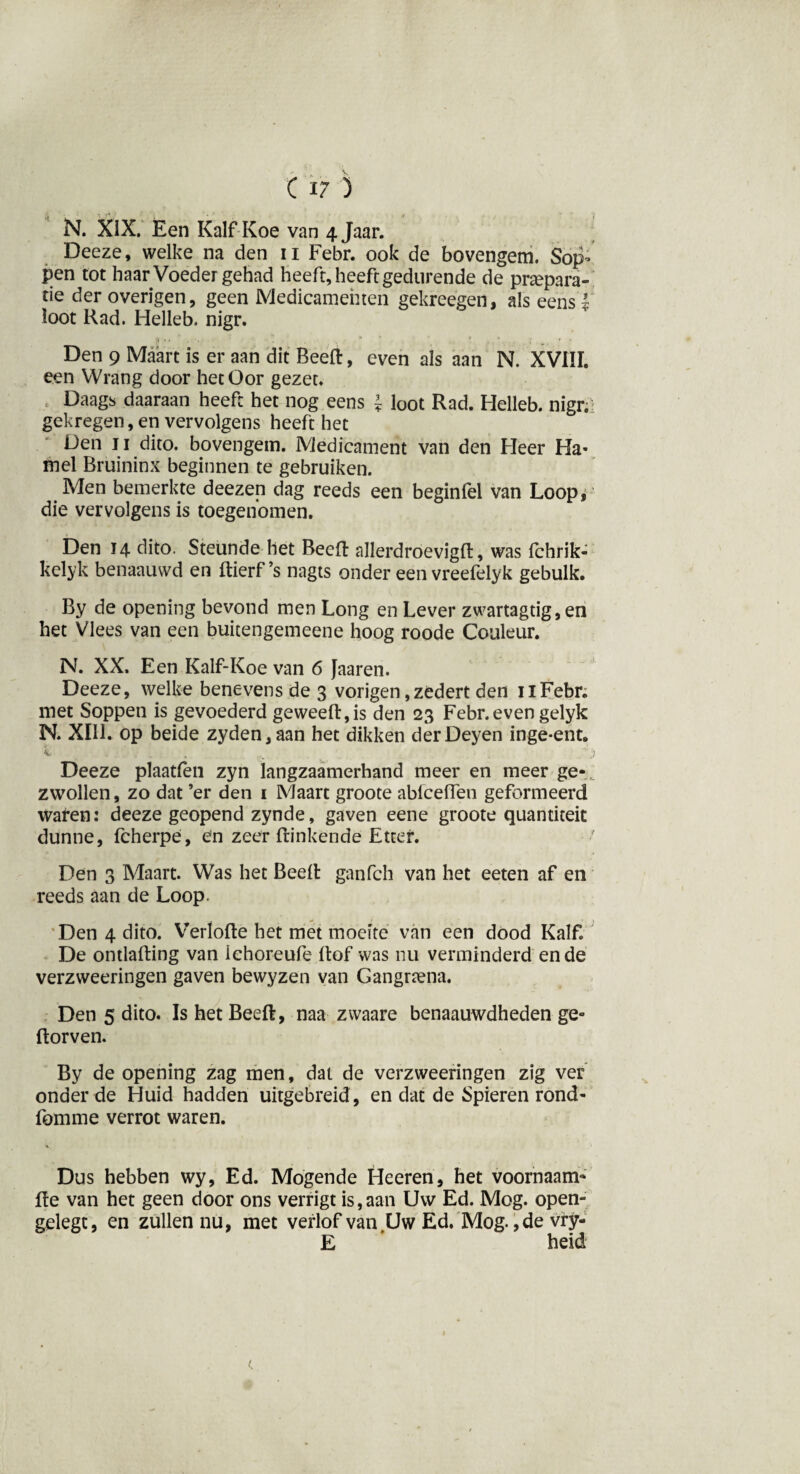 N. XIX. Een Kalf Koe van 4 Jaar. Deeze, welke na den 11 Febr. ook de bovengem. Sop- pen tot haar Voeder gehad heeft, heeft gedurende de prepara¬ tie der overigen, geen Medicamenten gekreegen, als eens | loot Rad. Helleb. nigr. Den 9 Maart is er aan dit Beeft, even als aan N. XVIII. een Wrang door het Oor gezet. » Daags daaraan heeft het nog eens J loot Rad. Helleb. nigr.i gekregen, en vervolgens heeft het Den 11 dito. bovengem. Medicament van den Heer Ha- mei Bruininx beginnen te gebruiken. Men bemerkte deezen dag reeds een beginfel van Loop, die vervolgens is toegenomen. Den 14 dito. Steunde het Beeft allerdroevigft, was fchrik- kclyk benaauwd en ftierf’s nagts onder een vreefelyk gebulk. By de opening bevond men Long en Lever zwartagtig, en het Vlees van een buicengemeene hoog roode Couleur. N. XX. Een Kalf-Koe van 6 faaren. Deeze, welke benevens de 3 vorigen ,zedert den nFebr. met Soppen is gevoederd ge weeft, is den 23 Febr. even gelyk N. XIII. op beide zyden,aan het dikken derDeyen inge-ent. k . ,.v , Deeze plaatfen zyn langzaamerhand meer en meer ge¬ zwollen, zo dat ’er den 1 Maart groote abfceffen geformeerd waren: deeze geopend zynde, gaven eene groote quantiteit dunne, fcherpe, en zeer ftinkende Etter. Den 3 Maart. Was het Beeft ganfch van het eeten af en reeds aan de Loop. Den 4 dito. Verlofte het met moeite van een dood Kalf. De ontlading van lehoreufe ftof was nu verminderd en de verzweeringen gaven bewyzen van Gangnena. Den 5 dito. Is het Beeft, naa zvvaare benaauwdheden ge- ftorven. By de opening zag men, dat de verzweeringen zig ver onder de Huid hadden uitgebreid, en dat de Spieren rond- fomme verrot waren. Dus hebben wy, Ed. Mogende Heeren, het voornaam- fte van het geen door ons verrigt is,aan Uw Ed. Mog. open- gelegt, en zullen nu, met verlof van,Uw Ed. Mog., de vry- E * heid 1