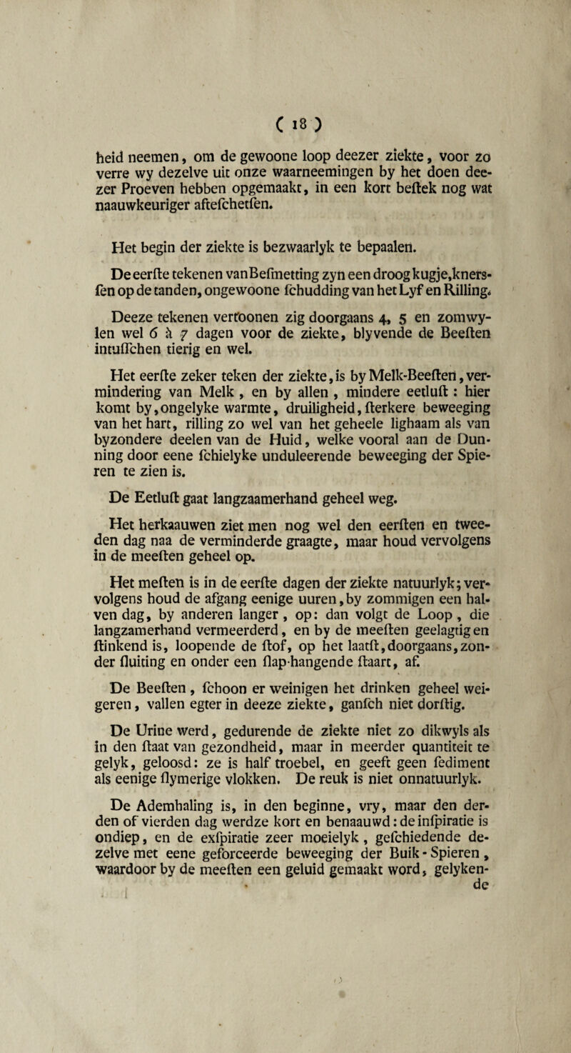 heid neemen, om de gewoone loop deezer ziekte, voor zo verre wy dezelve uit onze waarneemingen by het doen dee¬ zer Proeven hebben opgemaakt, in een kort bellek nog wat naauwkeuriger aftefchetfen. Het begin der ziekte is bezwaarlyk te bepaalen. De eerde tekenen vanBefmetting zyn een droog kugje.kners- fen op de tanden, ongewoone fchudding van het Lyf en Rilling* Deeze tekenen vertoonen zig doorgaans 4, 5 en zomwy- len wel 6 k f dagen voor de ziekte, blyvende de Beelten intuflchen tierig en wel. Het eerde zeker teken der ziekte,is by Melk-Beeden, ver¬ mindering van Melk , en by allen , mindere eetlud : hier komt by,ongelyke warmte, druiligheid,derkere beweeging van het hart, rilling zo wel van het geheele lighaam als van byzondere deelen van de Huid, welke vooral aan de Dun- ning door eene fchielyke unduleerende beweeging der Spie¬ ren te zien is. De Eetlud gaat langzaamerhand geheel weg. Het herkaauwen ziet men nog wei den eerden en twee¬ den dag naa de verminderde graagte, maar houd vervolgens in de meeden geheel op. Het meden is in de eerde dagen der ziekte natuurlyk; ver¬ volgens houd de afgang eenige uuren, by zommigen een hal- ven dag, by anderen langer, op: dan volgt de Loop, die langzamerhand vermeerderd, en by de meeden geelagtig en dinkend is, loopende de dof, op het laatd,doorgaans,zon¬ der fluiting en onder een flaphangende daart, af. De Beeden , fchoon er weinigen het drinken geheel wei¬ geren , vallen egter in deeze ziekte, ganfch niet dordig. De Urine werd, gedurende de ziekte niet zo dikwyls als in den daat van gezondheid, maar in meerder quantiteit te gelyk, geloosd: ze is half troebel, en geeft geen fediment als eenige flymerige vlokken. De reuk is niet onnatuurlyk. De Ademhaling is, in den beginne, vry, maar den der¬ den of vierden dag werdze kort en benaauwd: deinlpiratie is ondiep, en de exfpiratie zeer moeielyk , gelchiedende de¬ zelve met eene geforceerde beweeging der Buik - Spieren , waardoor by de meeden een geluid gemaakt word, gelyken- I