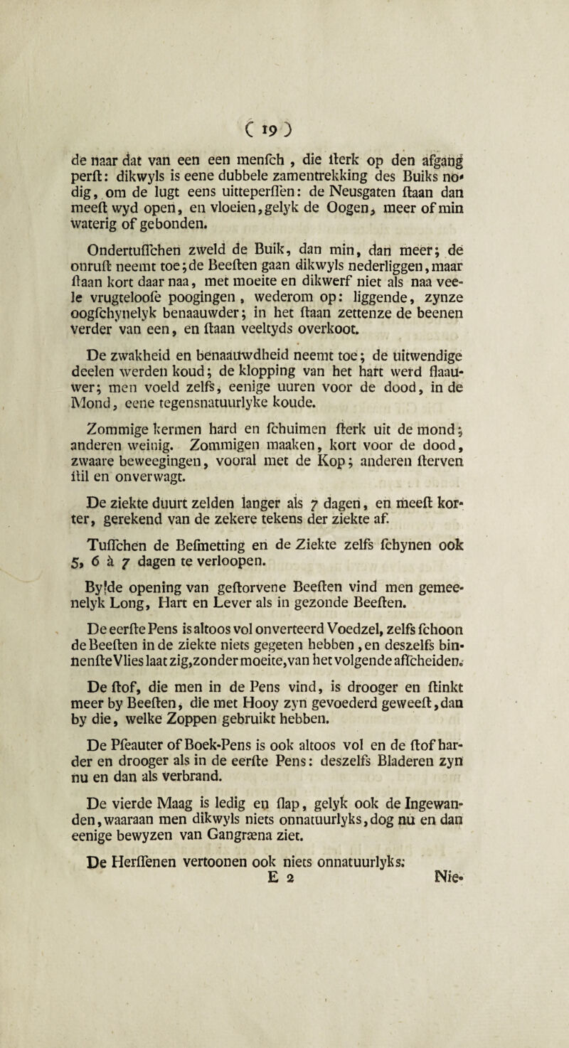 de naar dat van een een menfch , die Berk op den afgang perB: dikwyls is eene dubbele zamentrekking des Buiks no* dig, om de lugt eens uitteperflen: de Neusgaten (taan dan meefl wyd open, en vloeien, gelyk de Oogen, meer of min waterig of gebonden. OndertufTchen zweld de Buik, dan min, dan meer; de onruft neemt toe;de BeeBen gaan dikwyls nederliggen,maar Baan kort daar naa, met moeite en dikwerf niet als naa vee- le vrugteloofe poogingen , wederom op: liggende, zynze oogfchynelyk benaauwder; in het Baan zettenze de beenen Verder'van een, en Baan veeltyds overkoot. De zwakheid en benaaiiwdheid neemt toe; de uitwendige deelen werden koud; de klopping van het hart werd fiaau- wer; men voeld zelfs, eenige uuren voor de dood, inde Mond, eene tegensnatuurlyke koude. Zommige kermen hard en fchuimen Berk uit de mond; anderen weinig. Zommigen maaken, kort voor de dood, zwaare beweegingen, vooral met de Kop; anderen Berven Bil en onverwagt. De ziekte duurt zelden langer als 7 dagen, en meefl kor¬ ter, gerekend van de zekere tekens der ziekte af. Tuflchen de Befmetting en de Ziekte zelfs fchynen ook 5, 6 k 7 dagen te verloopen. Byfde opening van geBorvene BeeBen vind men gemee- nelyk Long, Hart en Lever als in gezonde BeeBen. De eerBe Pens is altoos vol onverteerd Voedzel, zelfs fchoon de BeeBen inde ziekte niets gegeten hebben ,en deszelfs bin- iienBe Vlies laat zig,zonder moeite,van het volgende affcheiden* De Bof, die men in de Pens vind, is drooger en Binkt meer by BeeBen, die met Hooy zyn gevoederd geweeB,dan by die, welke Zoppen gebruikt hebben. De Pfeauter of Boek-Pens is ook altoos vol en de Bof har¬ der en drooger als in de eerBe Pens: deszelfs Bladeren zyn nu en dan als verbrand. De vierde Maag is ledig en flap, gelyk ook de Ingewan¬ den, waaraan men dikwyls niets onnatuurlyks,dog nu en dan eenige bewyzen van Gangraena ziet. De Herflenen vertoonen ook niets onnatuurlyks; E 2 Nie-