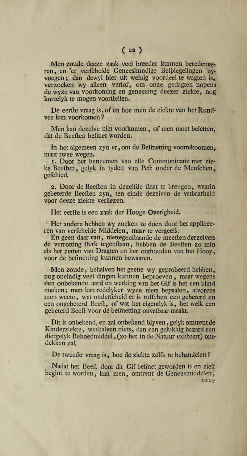 t ( 22 ) Men zoude deeze zaak veel breeder kunnen beredenèè- ren, en ’er verfcheide Geneeskundige Befpiegelingen by- voegen; dan dewyl hier uit weinig voordeel te wagten is, verzoeken wy alleen verlof, om onze gedagten nopens de wyze van voorkoming en geneezing deezer ziekte, nog kortelyk te mogen voorftellen. De eerfte vraag is, of en hoe men de ziekte van het Rund¬ vee kan voorkomen ? Men kan dezelve niet voorkomen, of men moet beletten, dat de Beeften befmet worden. In het algemeen zyn er, om de Befmetting voortekoomen, maar twee wegen. 1. Door het beneemen van alle Communicatie met zie¬ ke Beeften, gelyk in tyden van Peft onder de Menfchen, gefchied. 2. Door de Beeften in dezelfde ftaat te brengen, waarin gebeterde Beeften zyn, ten einde dezelven de vatbaarheid voor deeze ziekte verliezen. Het eerfte is een zaak der Hooge Overigheid, Het andere hebben wy zoeken te doen door het applicee- ren van verfcheide Middelen, maar te vergeefs. En geen daar van, niettegenftaande de meeften derzelven de verrotting fterk tegenftaan, hebben de Beeften zo min als het zetten van Dragten en het onthouden van het Hooy, voor de befmetting kunnen bewaaren. Men zoude, behalven het geene wy geprobeerd hebben, nog oneindig veel dingen kunnen beproeven , maar wegens den onbekende aard en werking van het Gif is het een blind zoeken; men kan redelyker wyze niets bepaalen, alvorens men weete, wat onderfcheid er is tuifchen een gebeterd en een ongebeterd Beeft, of wat het eigentlyk is, het welk een gebeterd Beeft voor de befmetting onvatbaar maakt. Dit is onbekend, en zal onbekend blyven, gelyk omtrent de Kinderziekte, weshalven niets, dan een gelukkig hazard een diergelyk Behoedmiddel,(zo het in de Natuur exifteert) ont¬ dekken zal. De tweede vraag is, hoe de ziekte zelfs te behandelen? Nadat het Beeft door dit Gif befmet geworden is en ziek begint te worden, kan men, omtrent de Geneesmiddelen, twee