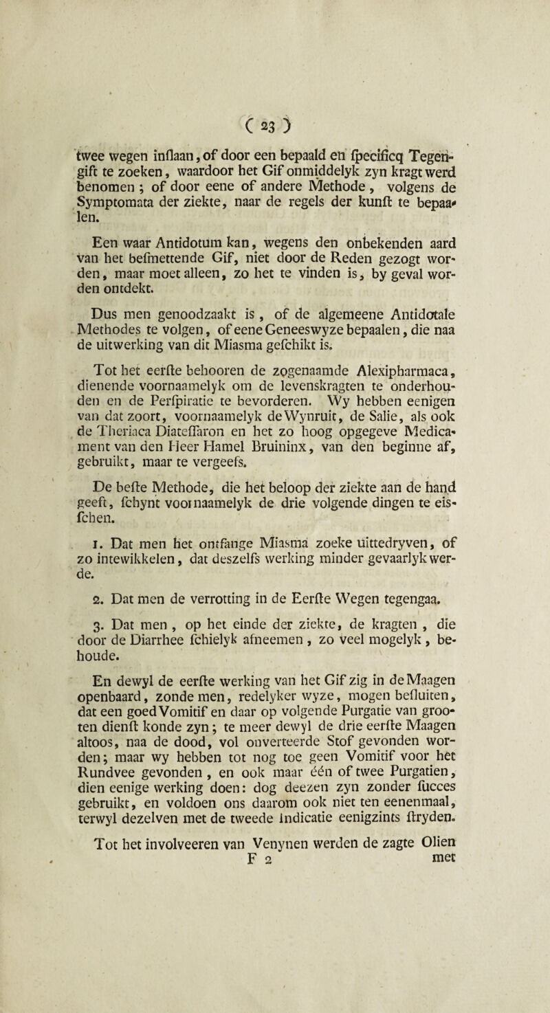 rf > twee wegen inflaan, of door een bepaald en fpecificq Tegen¬ gift te zoeken, waardoor het Gif onmiddelyk zyn kragt werd benomen ; of door eene of andere Methode , volgens de Symptomata der ziekte, naar de regels der kunft te bepaa* len. Een waar Antidotum kan, wegens den onbekenden aard van het befmettende Gif, niet door de Reden gezogt wor¬ den , maar moet alleen, zo het te vinden is, by geval wor¬ den ontdekt. Dus men genoodzaakt is, of de algemeene Antidotale Methodes te volgen, of eene Geneeswyze bepaalen, die naa de uitwerking van dit Miasma gefchikt is. Tot het eerfte behooren de zogenaamde Alexipharmaca, dienende voornaamelyk om de levenskragten te onderhou¬ den en de Perlpiratie te bevorderen. Wy hebben eenigen van dat zoort, voornaamelyk deWynruit, de Salie, als ook de Theriaca Diateflaron en het zo hoog opgegeve Medica- ment van den Heer Hamel Bruininx, van den beginne af, gebruikt, maar te vergeefs. De befte Methode, die het beloop der ziekte aan de hand geeft, fchynt voornaamelyk de drie volgende dingen te eis- fchen. 1. Dat men het omfange Miasma zoeke uittedryven, of zo intewikkelen, dat deszelfs werking minder gevaarlyk wer- de. 2. Dat men de verrotting in de Eerfte Wegen tegengaa. 3. Dat men , op het einde der ziekte, de kragten , die door de Diarrhee fchielyk afneemen , zo veel mogelyk , be- houde. En dewyl de eerfte werking van het Gif zig in deMaagen openbaard, zonde men, redelyker wyze, mogen befluiten, dat een goed Vomitif en daar op volgende Purgatie van groo- ten dienft konde zyn; te meer dewyl de drie eerfte Maagen altoos, naa de dood, vol onverteerde Stof gevonden wor¬ den; maar wy hebben tot nog toe geen Vomitif voor het Rundvee gevonden, en ook maar één of twee Purgatien, dien eenige werking doen: dog deezen zyn zonder fucces gebruikt, en voldoen ons daarom ook niet ten eenenmaal, terwyl dezelven met de tweede indicatie eenigzints ftryden. Tot het involveeren van Venynen werden de zagte Oliën F 2 met