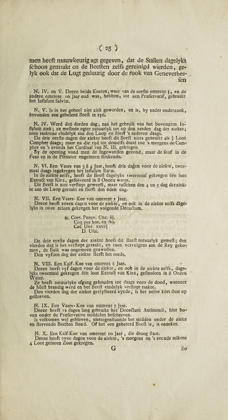 men heeft naauwkeurig agt gegeven, dat de Stallen dagelyk'è fchoon gemaakt en de Beeften zelfs gereinigd wierden, ge- lyk ook dat de Lugt geduurig door de rook van Geneverbes- fen \ * i > • * . N. IV. eti V. Deeze beide Koeien, waar van de eerfte omtrent $, en de andere omtrent 10 Jaaroud was, hebben, tot een Prsefervatif, gebruikt het Infufum Salvise. N. V. Is in het geheel niet ziek geworden, en is, by Daderonderzoek, bevonden een gebeterd Beeft te zyn. N. IV. Werd den derden dag, naa het gebruik van het bovengem. In- fufum ziek; ze meftede egter natuurlyk tot op den zesden dag der ziekte; toen raakteze eindelyk aan den Loop en ftierf ’s anderen daags. De drie eerfte dagen der ziekte heeft dit Beeft niets gebruikt als i Loot Campher daags; maar na die tyd tot deszelfs dood toe ’s morgens deCam- pher en ’s avonds het Cordiaal van N. III. gekregen . By de opening vond men de Ingewanden gezond, maar de Stof in de Pens en in de Pleauter ongemeen ftinkende. \ 1 , < N. VI. Een Vaars van 3^4 Jaar, heeft drie dagen voor de ziekte, twee» maal daags ingekregen het Infufum Rur$. In de ziekte zelfs, heeft dit Beeft dagelyks tweemaal gekregen ëén loot Extraët van Kina, gefolveerd in 8 Oneen warer. , Dit Beeft is met verftopt geweeft, maar tuffehen den 4 en 5 dag der ziek¬ te aan de Loop geraakt en fterft den óden dag. N. VII. Een Vaars - Koe van omtrent 5 Jaar, Deeze heeft zeven dagen voor de ziekte, en ook in de ziekte zelfs döge- lyks in twee reizen gekregen het volgende Deco&um. ijl. Cort. Peruv. ünc. üj. Coq per hor. ex Aq. Col. Unc. xxviij D. CJfui. De drie eerfte dagen der ziekte heeft dit Beeft natuurlyk gemeft; den vierden dag is het verftopt geraakt, en toen vervolgens aan de Rey geko* men, de Buik was ongemeen gezwollen. Den vyfden dag der ziekte fterft het reeds, N. VIII. Een Kalf-Koe van omtrent 8 Jaar. «■ Deeze heeft vyf dagen voor de ziekte, en ook in de ziekte zelfs, dage¬ lyks tweemaal gekregen ëén loot Extrad van Kina, gefmolten in 8 Oneen Water. Ze heeft natuurlyke afgang gehouden tot daags voor de dood, wanneer de Meft brandig werd en het Beeft eindelyk verftopt raakte. Den vierden dag der ziekte geclyfteerd zynde, is het zelve kort daar op geftorven. N. IX. Een Vaars-Koe van omtrent 7 Jaar. Deeze heeft 12 dagen lang gebruikt het Deco&um Antimonii, hier bo* ven oDder de Prsefervative middelen befchreven. Is volkomen wel gebleven, niettegenftaande het midden onder de zieke en ftervende Beeften ftond. Of het een gebeterd Beeft is, is onzeker. N. X. Een Kalf-Koe van omtrent 10 Jaar , die droog ftaat. Deeze heeft twee dagen voor de ziekte, ’s morgens en ’s avonds telkens 4 Loot gemeen Zout gekregen, Zö % G
