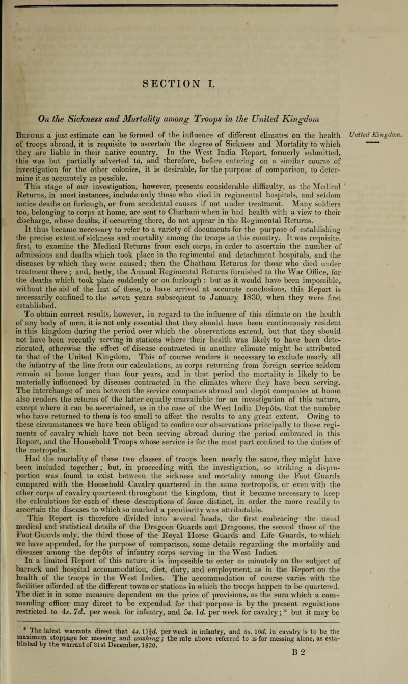 On the Sickness and Mortality among Troops in the United Kingdom Before a just estimate can be formed of the influence of different climates on the health United Kingdom. of troops abroad, it is requisite to ascertain the degree of Sickness and Mortality to which they are liable in their native country. In the West India Report, formerly submitted, this was but partially adverted to, and therefore, before entering on a similar course of investigation for the other colonies, it is desirable, for the purpose of comparison, to deter¬ mine it as accurately as possible. This stage of our investigation, however, presents considerable difficulty, as the Medical Returns, in most instances, include only those who died in regimental hospitals, and seldom notice deaths on furlough, or from accidental causes if not under treatment. Many soldiers too, belonging to corps at home, are sent to Chatham when in bad health with a view to their discharge, whose deaths, if occurring there, do not appear in the Regimental Returns. It thus became necessary to refer to a variety of documents for the purpose of establishing the precise extent of sickness and mortality among the troops in this country. It was requisite, first, to examine the Medical Returns from each corps, in order to ascertain the number of admissions and deaths which took place in the regimental and detachment hospitals, and the diseases by which they were caused; then the Chatham Returns for thoser who died under treatment there; and, lastly, the Annual Regimental Returns furnished to the War Office, for the deaths which took place suddenly or on furlough : but as it would have been impossible, without the aid of the last of these, to have arrived at accurate conclusions, this Report is necessarily confined to the seven years subsequent to January 1830, when they were first established. To obtain correct results, however, in regard to the influence of this climate on the health of any body of men, it is not only essential that they should have been continuously resident in this kingdom during the period over which the observations extend, but that they should not have been recently serving in stations where their health was likely to have been dete¬ riorated, otherwise the effect of disease contracted in another climate might be attributed to that of the United Kingdom. This of course renders it necessary to exclude nearly all the infantry of the line from our calculations, as corps returning from foreign service seldom remain at home longer than four years, and in that period the mortality is likely to be materially influenced by diseases contracted in the climates where they have been serving. The interchange of men between the service companies abroad and depot companies at home also renders the returns of the latter equally unavailable for an investigation of this nature, except where it can be ascertained, as in the case of the West India Depots, that the number who have returned to them is too small to affect the results to any great extent. Owitig to these circumstances we have been obliged to confine our observations principally to those regi¬ ments of cavalry which have not been serving abroad during the period embraced in this Report, and the Household Troops whose service is for the most part confined to the duties of the metropolis. Had the mortality of these two classes of troops been nearly the same, they might have been included together; but, in proceeding with the investigation, so striking a dispro¬ portion was > found to exist between the sickness and mortality among the Foot Guards compared with the Household Cavalry quartered in the same metropolis, or even with the other corps of cavalry quartered throughout the kingdom, that it became necessary to keep the calculations for each of these descriptions of force distinct, in order the more readily to ascertain the diseases to which so marked a peculiarity was attributable. This Report is therefore divided into several heads, the first embracing the usual medical and statistical details of the Dragoon Guards and Dragoons, the second those of the Foot Guards only, the third those of the Royal Horse Guards and Life Guards, to which we have appended, for the purpose of comparison, some details regarding the mortality and diseases among the depots of infantry corps serving in the West Indies. In a limited Report of this nature it is impossible to enter as minutely on the subject of barrack and hospital accommodation, diet, duty, and employment, as in the Report on the health of the troops in the West Indies. The accommodation of course varies with the facilities afforded at the different towns or stations in which the troops happen to be quartered. The diet is in some measure dependent on the price of provisions, as the sum which a com¬ manding officer may direct to be expended for that purpose is by the present regulations restricted to 4s. 7d. per week for infantry, and 5s. It/, per week for cavalry;* but it may be The latest warrants direct that 4s. lljd. per week in infantry, and 5s. lOd. in cavalry is to be the maximum stoppage for messing and washing; the rate above referred to is for messing alone, as esta¬ blished by the warrant of 31st December, 1830. B 2