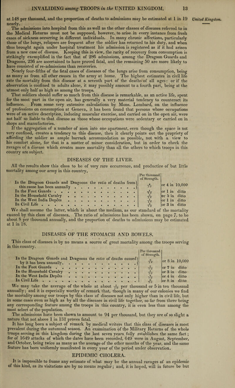 at 148 per thousand, and the proportion of deaths to admissions may he estimated at 1 in 19 nearly. The admissions into hospital from this as well as the other classes of diseases referred to in the Medical Returns must not be supposed, however, to arise in every instance from fresh cases of sickness occurring in different individuals. In many chronic affections, particularly those of the lungs, relapses are frequent after the soldier has returned to his duty, and when thus brought again under hospital treatment his admission is registered as if it had arisen from a new case of disease. Keeping this in view, the rarity of recovery from consumption is strikingly exemplified in the fact that of 286 admissions, among the Dragoon Guards and Dragoons, 236 are ascertained to have proved fatal, and the remaining 50 are more likely to have consisted of re-admissions than recoveries. Nearly four-fifths of the fatal cases of diseases of the lungs arise from consumption, being as many as from all other causes in the army at home. The highest estimates in civil life rate the mortality from this disease at a seventh part of the deaths of all ages: or if the observation is confined to adults alone, it may possibly amount to a fourth part, being at the utmost only half as high as among the troops. That soldiers should suffer so much from this disease is remarkable, as an active life, spent for the most part in the open air, has generally a very material tendency to counteract its influence. From some very extensive calculations by Mons. Lombard, on the influence of professions on consumption at Geneva, it has been found that persons whose occupations were of an active description, inducing muscular exercise, and carried on in the open air, were not half so liable to that disease as those whose occupations were sedentary or carried on in shops and manufactories. If the aggregation of a number of men into one apartment, even though the space is not very confined, creates a tendency to this disease, then it clearly points out the propriety of affording the soldier as ample barrack accommodation as possible, not with a view to his comfort alone, for that is a matter of minor consideration, but in order to check the ravages of a disease which creates more mortality than all the others to which troops in this country are subject. DISEASES OF THE LIVER. All the results show this class to be of very rare occurrence, and productive of but little mortality among our army in this country. In the Dragoon Guards and Dragoons the ratio of deaths from this cause has been annually. In the Foot Guards. In the Household Cavalry .. In the West India Depots. In Civil Life. We shall assume the latter, which is about the medium, as our standard of the mortality caused by this class of diseases. The ratio of admissions has been shown, on page 7, to be about 8 per thousand annually, and the proportion of deaths to admissions may be estimated at 1 in 18. Per thousand of Strength. __4_ 1 0 iV 5 1 0 1 TTT 3 TO or 4 in 10,000 or 1 in ditto or 5 in ditto or 1 in ditto or 3 in ditto DISEASES OF THE STOMACH AND BOWELS. This class of diseases is by no means a source of great mortality among the troops serving in this country. In the Dragoon Guards and Dragoons the ratio of deaths caused by it has been annually. In the Foot Guards. In the Household Cavalry. In the West India Depots .. In Civil Life. Per thousand of Strength. or 8 in 10,000 or 7 in ditto or 3 in ditto or 4 in ditto or 8 in ditto We may take the average of the whole at about per thousand or 5 in ten thousand annually; and it is especially worthy of remark that, though in many of our colonies we find the mortality among our troops by this class of diseases not only higher than in civil life, but in some cases even as high as by all the diseases in civil life together, so far from there being any corresponding feature among the troops in this country, it is even less than among the most select of the population. The admissions have been shown to amount to 94 per thousand, but they are of so slight a nature that not above 1 in 131 proves fatal. It has long been a subject of remark by medical writers that this class of diseases is most prevalent during the autumnal season. An examination of the Military Returns of the whole troops serving in this kingdom during the last seven years fully establishes the same fact; for of 1649 attacks of which the dates have been recorded, 649 were in August, September, and October, being twice as many as the average of the other months of the year, and the same feature has been uniformly manifested in every year of the period under observation. EPIDEMIC CHOLERA. It is impossible to frame any estimate of what may be the annual ravages of an epidemic of this kind, as its visitations are by no means regular; and, it is hoped, will in future be but United Kingdom.