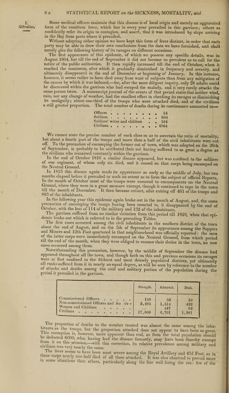 Some medical officers maintain that this disease is of local origin and merely an aggravated form of the remittent fever, which has in every year prevailed in this garrison; others as confidently refer its origin to contagion, and assert, that it was introduced by ships arriving in the Bay from ports where it prevailed. Without adopting either opinion we have kept this form of fever distinct, in order that each party may be able to draw their own conclusions from the data we have furnished, and shall merely give the following history of its ravages on different occasions. The first appearance of this epidemic, of which we possess any specific details, was in August 1804, but till the end of September it did not become so prevalent as to call for the notice of the public authorities. It. then rapidly increased till the end of October, when it reached the maximum, after which it gradually diminished in frequency and severity, and ultimately disappeared in the end of December or beginning of January. In this instance, however, it seems rather to have died away from want of subjects than from any mitigation of the causes by which it was induced,—for, after the most diligent inquiry, only 28 adults could be discovered within the garrison who had escaped the malady, and it very rarely attacks the same person twice. A manuscript journal of the events of that period states that neither wind, rain, nor any change of weather, had the smallest effect in checking its ravages or diminishing its malignity; about one-third of the troops who were attacked died, and of the civilians a still greater proportion. The total number of deaths during its continuance amounted to— Officers. 54 Soldiers.S64 Soldiers’ wives and children . . 164 Civilians .., 4864 We cannot state the precise number of each class so as to ascertain the ratio of mortality, but about a fourth part of the troops and more than a half of the civil inhabitants were cut off. To the precaution of encamping the former out of town, which was adopted on the 26th of September, is probably to be attributed their not having suffered to so great a decree as the civilians who remained constantly within the garrison. In the end of October 1810 a similar disease appeared, but was confined to the soldiers of one regiment, of whom only six died, and it ceased on that corps bemc encamned on the Neutral Ground. ° 1 In 1813 this disease again made its appearance as early as the middle of July, but two months elapsed before it prevailed to such an extent as to form the subject of official Reports. In the month of October most of the troops were removed to encampments on the Neutral Ground, where they were in a great measure exempt, though it continued to rage in the town till the month of December. It then became extinct, after cutting off 461 ofthe troops and 883 of the inhabitants. 1 In the following year this epidemic again broke out in the month of August, and, the same precaution of encamping the troops having been resorted to, it disappeared by the end of October, with the loss of 114 of the military and 132 of the inhabitants. The garrison suffered from no similar visitation from this period till 1828, when that epi¬ demic broke out which is referred to in the preceding Tables. * The first cases occurred among the civil inhabitants in the southern district of the town about the end of August, and on the 5th of September its appearance amoim the Sappers and Miners and 12th Foot quartered in that neighbourhood was officially reported : the men of the latter corps were immediately encamped on the Neutral Ground, from which period till the end of the month, when they were obliged to resume their duties in the town, no new cases occurred among them. Notwithstanding this precaution, however, by the middle of September the disease had appealed throughout all the town, and though both on this and previous occasions its ravages were at first confined to the filthiest and most densely populated districts, yet ultimately all ranks suffered from it in nearly unequal degree, as will be seen by reference to the number of attacks and deaths among the civil and military portion of the population duriim the period it prevailed in the garrison. Commissioned Officers. Non-commissioned Officers and So )de r Women and Children. Civilians. Strength. Admitted. Died. 158 53 10 3,494 1,514 422 • . 447 83 17,000 4,701 1,281 Ihe pioportion of deaths to the number treated was almost the same among the inha¬ rp, ants as t le troops, but the proportion attacked does not appear to have been so (meat, ns exemption is, however, more apparent than real, as from the total population should ( ( e< uc ed 6000, who, having had the disease formerly, may have been thereby exempt tom it on t ns occasion,—with this correction, its relative prevalence among military and civilians was very nearly the same. 8 J The fe\ei seems to have been most severe among the Royal Artillery and 43d Foot, as in lese corps nearly one-half died of all those attacked. It was also observed to prevail more m some situations than others, particularly along the line wall facing the sea: few of the