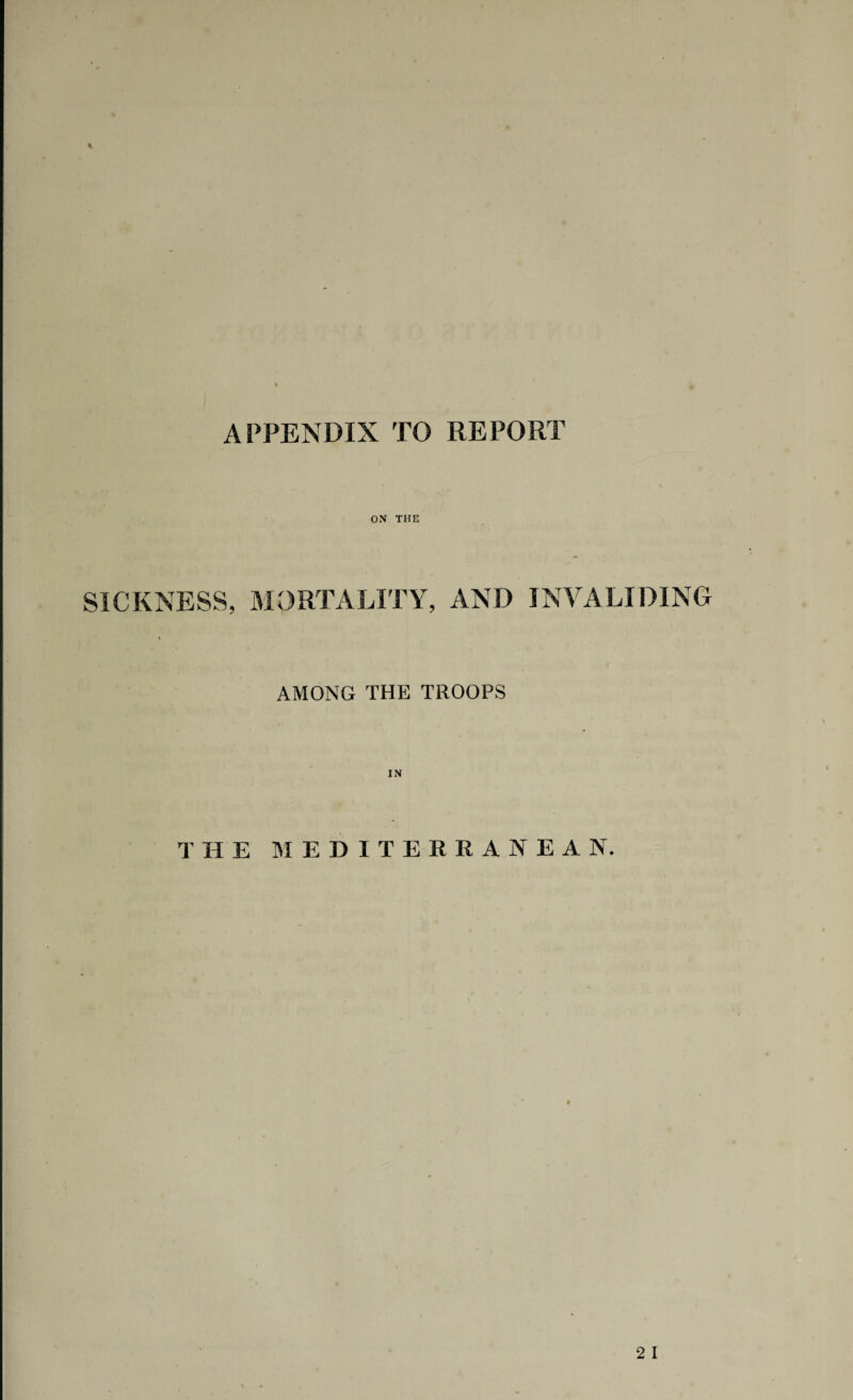 APPENDIX TO REPORT % ON THE SICKNESS, MORTALITY, AND INVALIDING AMONG THE TROOPS THE MEDITERRANEAN.