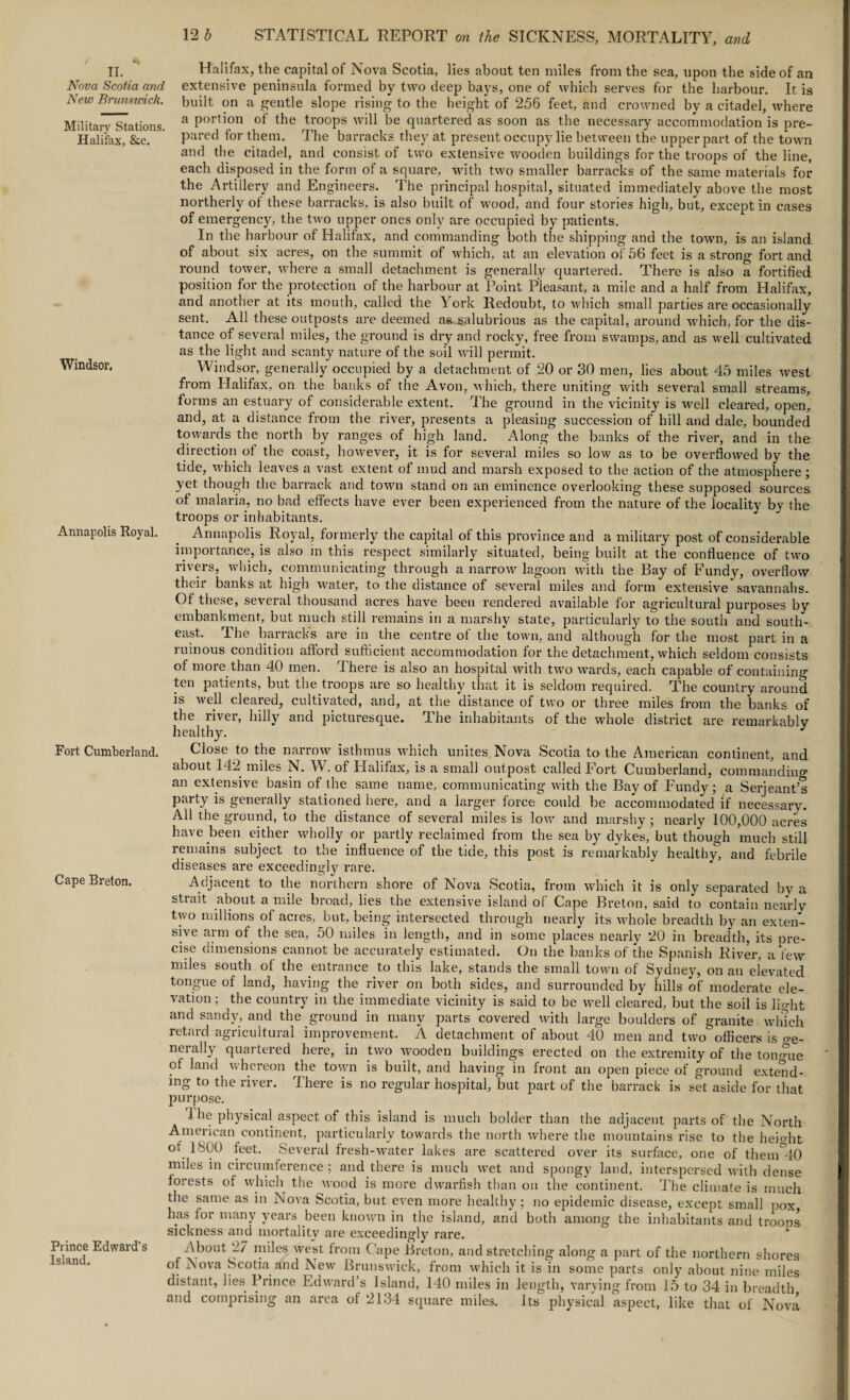 n. _ Nova Scotia and New Brunswick. Military Stations. Halifax, &e. Windsor, Annapolis Royal. Fort Cumberland. Cape Breton. Prince Edward’s Island. Halifax, the capital of Nova Scotia, lies about ten miles from the sea, upon the side of an extensive peninsula formed by two deep bays, one of which serves for the harbour. It is built on a gentle slope rising to the height of 256 feet, and crowned by a citadel, where a portion of the troops will be quartered as soon as the necessary accommodation is pre¬ pared tor them. The barracks they at present occupy lie between the upper part of the town and the citadel, and consist of two extensive wooden buildings for the troops of the line, each disposed in the form of a square, with two smaller barracks of the same materials for the Artillery and Engineers. The principal hospital, situated immediately above the most northerly of these barracks, is also built of wood, and four stories high, but, except in cases of emergency, the two upper ones only are occupied by patients. In the harbour of Halifax, and commanding both the shipping and the town, is an island of about six acres, on the summit of which, at an elevation of 56 feet is a strong fort and round tower, where a small detachment is generally quartered. There is also a fortified position for the protection of the harbour at Point Pleasant, a mile and a half from Halifax, and another at its mouth, called the York Redoubt, to which small parties are occasionally sent. All these outposts are deemed as^alubrious as the capital, around which, for the dis¬ tance of several miles, the ground is dry and rocky, free from swamps, and as well cultivated as the light and scanty nature of the soil will permit. Windsor, generally occupied by a detachment of 20 or 30 men, lies about 45 miles west from Halifax, on the banks of the Avon, which, there uniting with several small streams, forms an estuary of considerable extent. The ground in the vicinity is well cleared, open, and, at a distance from the river, presents a pleasing succession of hill and dale, bounded towards the north by ranges of high land. Along the banks of the river, and in the direction of the coast, however, it is for several miles so low as to be overflowed by the tide, which leaves a vast extent of mud and marsh exposed to the action of the atmosphere; yet though the barrack and town stand on an eminence overlooking these supposed sources of malaria, no bad effects have ever been experienced from the nature of the locality by the troops or inhabitants. Annapolis Royal, formerly the capital of this province and a military post of considerable importance, is also in this respect similarly situated, being built at the confluence of two rivers, which, communicating through a narrow lagoon with the Bay of Fundy, overflow their banks at high water, to the distance of several miles and form extensive savannahs. Of these, several thousand acres have been rendered available for agricultural purposes by embankment, but much still remains in a marshy state, particularly to the south and south¬ east. The barracks are in the centre of the town, and although for the most part in a ruinous condition afford sufficient accommodation for the detachment, which seldom consists of more than 40 men. There is also an hospital with two wards, each capable of containing ten patients, but the troops are so healthy that it is seldom required. The country around is well cleared, cultivated, and, at the distance of two or three miles from the banks of the river, hilly and picturesque. The inhabitants of the whole district are remarkably healthy. Close to the narrow isthmus which unites Nova Scotia to the American continent, and about 142 miles N. W. of Llalifax, is a small outpost called Fort Cumberland, commanding an extensive basin of the same name, communicating with the Bay of Fundy; a Serjeant’s party is generally stationed here, and a larger force could be accommodated if necessary. All the ground, to the distance of several miles is low and marshy ; nearly 100,000 acres have been either wholly or partly reclaimed from the sea by dykes, but though much still remains subject to the influence of the tide, this post is remarkably healthy, and febrile diseases are exceedingly rare. Adjacent to the northern shore of Nova Scotia, from which it is only separated by a stiait about a mile broad, lies the extensive island of Cape Breton, said to contain nearly two millions of acres, but, being intersected through nearly its whole breadth by an exten¬ sive arm of the sea, 50 miles in length, and in some places nearly 20 in breadth, its pre¬ cise dimensions cannot be accurately estimated. On the banks of the Spanish River, a few miles south of the entrance to this lake, stands the small town of Sydney, on an elevated tongue of land, having the river on both sides, and surrounded by hills of moderate ele¬ vation ; the country in the immediate vicinity is said to be well cleared, but the soil is light and sandy, and the ground in many parts covered with large boulders of granite winch retard agricultural improvement. A detachment of about 40 men and two officers is o-e- norally quartered here, in two wooden buildings erected on the extremity of the tongue of land whereon the town is built, and having in front an open piece of ground extend¬ ing to the river. There is no regular hospital, but part of the barrack is set aside for that purpose. The physical aspect of this island is much bolder than the adjacent parts of the North American continent, particularly towards the north where the mountains rise to the height of 1800 feet. Several fresh-water lakes are scattered over its surface, one of them°40 miles in circumference ; and there is much wet and spongy land, interspersed with dense forests of which the wood is more dwarfish than on the continent. The climate is much the same as in Nova Scotia, but even more healthy ; no epidemic disease, except small pox, has for many years been known in the island, and both among the inhabitants and trooos sickness and mortality are exceedingly rare. About 27 miles west from Cape Breton, and stretching along a part of the northern shores of Nova Scotia and New Brunswick, from which it is in some parts only about nine miles distant, lies Prince Edward’s Island, 140 miles in length, varying from 15 to 34 in breadth and comprising an area of 2134 square miles. Its physical aspect, like that of Nova