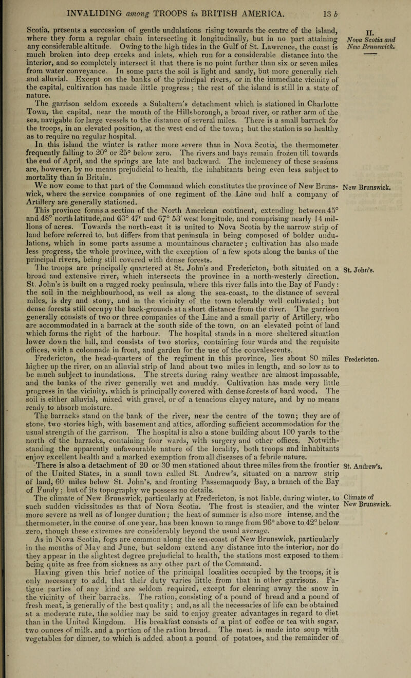 Scotia, presents a succession of gentle undulations rising towards the centre of the island, where they form a regular chain intersecting it longitudinally, but in no part attaining any considerable altitude. Owing to the high tides in the Gulf of St. Lawrence, the coast is much broken into deep creeks and inlets, which run for a considerable distance into the interior, and so completely intersect it that there is no point further than six or seven miles from water conveyance. In some parts the soil is light and sandy, but more generally rich and alluvial. Except on the banks of the principal rivers, or in the immediate vicinity of the capital, cultivation has made little progress; the rest of the island is still in a state of nature. The garrison seldom exceeds a Subaltern’s detachment which is stationed in Charlotte Town, the capital, near the mouth of the Hillsborough, a broad river, or rather arm of the sea, navigable for large vessels to the distance of several miles. There is a small barrack for the troops, in an elevated position, at the west end of the town ; but the station is so healthy as to require no regular hospital. In this island the winter is rather more severe than in Nova Scotia, the thermometer frequently falling to 20° or 25° below zero. The rivers and bays remain frozen till towards the end of April, and the springs are late and backward. The inclemency of these seasons are, however, by no means prejudicial to health, the inhabitants being even less subject to mortality than in Britain. We now come to that part of the Command which constitutes the province of New Bruns¬ wick, where the service companies of one regiment of the Line and half a company of Artillery are generally stationed. This province forms a section of the North American continent, extending between 45° and 48° north latitude,and 63° 47' and 67° 53'west longitude, and comprising nearly 14 mil¬ lions of acres. Towards the north-east it is united to Nova Scotia by the narrow strip of land before referred to, but differs from that peninsula in being composed of bolder undu¬ lations, which in some parts assume a mountainous character; cultivation has also made less progress, the whole province, with the exception of a few spots along the banks of the principal rivers, being still covered with dense forests. The troops are principally quartered at St. John’s and Fredericton, both situated on a broad and extensive river, which intersects the province in a north-westerly direction. St. John’s is built on a rugged rocky peninsula, where this river falls into the Bay of Fundy : the soil in the neighbourhood, as well as along the sea-coast, to the distance of several miles, is dry and stony, and in the vicinity of the town tolerably well cultivated; but dense forests still occupy the back-grounds at a short distance from the river. The garrison generally consists of two or three companies of the Line and a small party of Artillery, who are accommodated in a barrack at the south side of the town, on an elevated point of land which forms the right of the harbour. The hospital stands in a more sheltered situation lower down the lull, and consists of two stories, containing four wards and the requisite offices, with a colonnade in front, and garden for the use of the convalescents. Fredericton, the head-quarters of the regiment in this province, lies about 80 miles higher up the river, on an alluvial strip of land about two miles in length, and so low as to be much subject to inundations. The streets during rainy weather are almost impassable, and the banks of the river generally wet and muddy. Cultivation has made very little progress in the vicinity, which is principally covered with dense forests of hard wood. The soil is either alluvial, mixed with gravel, or of a tenacious clayey nature, and by no means ready to absorb moisture. The barracks stand on the bank of the river, near the centre of the town; they are of stone, two stories high, with basement and attics, affording sufficient accommodation for the usual strength of the garrison. The hospital is also a stone building about 100 yards to the north of the barracks, containing four wards, with surgery and other offices. Notwith¬ standing the apparently unfavourable nature of the locality, both troops and inhabitants enjoy excellent health and a marked exemption from all diseases of a febrile nature. There is also a detachment of 20 or 30 men stationed about three miles from the frontier of the United States, in a small town called St. Andrew’s, situated on a narrow strip of land, 60 miles below St. John’s, and fronting Passemaquody Bay, a branch of the Bay of Fundy ; but of its topography we possess no details. The climate of New Brunswick, particularly at Fredericton, is not liable, during winter, to such sudden vicissitudes as that of Nova Scotia. The frost is steadier, and the winter more severe as well as of longer duration; the heat of summer is also more intense, and the thermometer, in the course of one year, has been known to range from 96° above to 42° below zero, though these extremes are considerably beyond the usual average. As in Nova Scotia, fogs are common along the sea-coast of New Brunswick, particularly in the months of May and June, but seldom extend any distance into the interior, nor do they appear in the slightest degree prejudicial to health, the stations most exposed to them being quite as free from sickness as any other part of the Command. Having given this brief notice of the principal localities occupied by the troops, it is only necessary to add, that their duty varies little from that in other garrisons. Fa¬ tigue parties of any kind are seldom required, except for clearing away the snow in the vicinity of their barracks. The ration, consisting of a pound of bread and a pound of fresh meat, is generally of the best quality ; and, as all the necessaries of life can be obtained at a moderate rate, the soldier may be said to enjoy greater advantages in regard to diet than in the United Kingdom. His breakfast consists of a pint of coffee or tea with sugar, two ounces of milk, and a portion of the ration bread. The meat is made into soup with vegetables for dinner, to which is added about a pound of potatoes, and the remainder of II. Nova Scotia and New Brunsicick. New Brunswick. St. John’s. Fredericton. St. Andrew’s. Climate of New Brunswick.