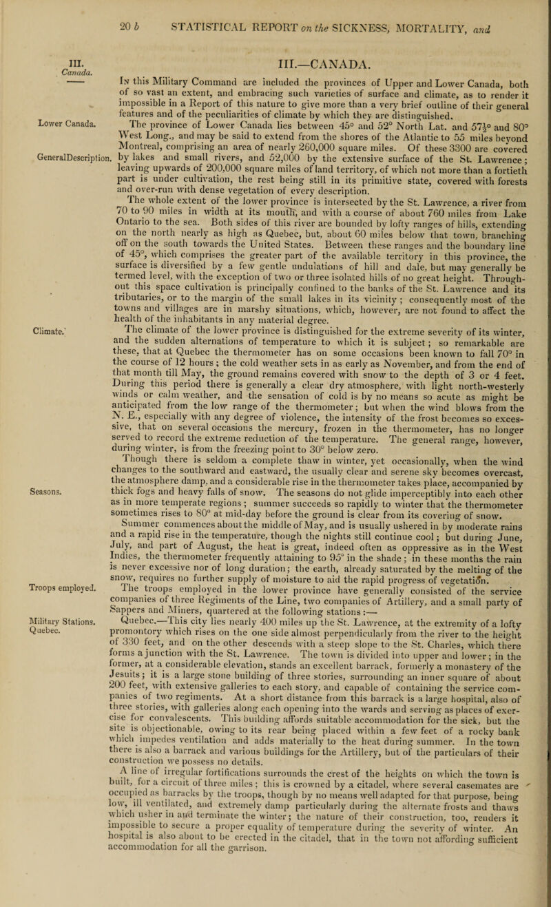 III.—CANADA. In this Military Command are included the provinces of Upper and Lower Canada, both of so vast an extent, and embracing such varieties of surface and climate, as to render it impossible in a Report of this nature to give more than a very brief outline of their general features and of the peculiarities of climate by which they are distinguished. The province of Lower Canada lies between 45° and 52° North Lat. and 51\° and 80° West Long., and may be said to extend from the shores of the Atlantic to 55 miles beyond Montreal, comprising an area of nearly 260,000 square miles. Of these 3300 are covered GeneralDescription. by lakes and small rivers, and 52,000 by the extensive surface of the St. Lawrence; leaving upwards of 200,000 square miles of land territory, of which not more than a fortieth part is under cultivation, the rest being still in its primitive state, covered with forests and over-run with dense vegetation of every description. ^ The whole extent of the lower province is intersected by the St. Lawrence, a river from 70 to 90 miles in width at its mouth, and with a course of about 760 miles from Lake Ontario to the sea. Both sides of this river are bounded by lofty ranges of hills, extending on the north nearly as high as Quebec, but, about 60 miles below that town, branching oh on the south towards the United States. Between these ranges and the boundary line of 45°, which comprises the greater part of the available territory in this province, the surface is diversified by a few gentle undulations of hill and dale, but may generally be termed level, with the exception of two or three isolated hills of no great height. Through¬ out this space cultivation is principally confined to the banks of the St. Lawrence and its tributaries, or to the margin of the small lakes in its vicinity ; consequently most of the towns and villages are in marshy situations, which, however, are not found to affect the health of the inhabitants in any material degree. Climate.’ I be climate of the lower province is distinguished for the extreme severity of its winter, and the sudden alternations of temperature to which it is subject ; so remarkable are these, that at Quebec the thermometer has on some occasions been known to fall 70° in the course of 12 hours; the cold weather sets in as early as November, and from the end of that month till May, the ground remains covered with snow to the depth of 3 or 4 feet. During this period there is generally a clear dry atmosphere, with light north-westerly winds or calm weather, and the sensation of cold is by no means so acute as might be anticipated from the low range of the thermometer; but when the wind blows from the N. E., especially with any degree of violence, the intensity of the frost becomes so exces¬ sive, that on several occasions the mercury, frozen in the thermometer, has no longer served to record the extreme reduction of the temperature. The general range, however, during winter, is from the freezing point to 30° below zero. Though there is seldom a complete thaw in winter, yet occasionally, when the wind changes to the southward and eastward, the usually clear and serene sky becomes overcast, the atmosphere damp, and a considerable rise in the thermometer takes place, accompanied by Seasons. thick togs and heavy falls of snow. The seasons do not glide imperceptibly into each other as in more temperate regions ; summer succeeds so rapidly to winter that the thermometer sometimes rises to 80° at mid-day before the ground is clear from its covering of snow. Summer commences about the middle of May, and is usually ushered in by moderate rains and a rapid rise in the temperature, though the nights still continue cool; but during June, July,, and part of August, the heat is great, indeed often as oppressive as in the West Indies, the thermometer frequently attaining to 95° in the shade; in these months the rain is never excessive nor of long duration; the earth, already saturated by the melting of the snow, requires no further supply of moisture to aid the rapid progress of vegetation. Troops employed. Ihe troops employed in the lower province have generally consisted of the service companies of three Regiments of the Line, two companies of Artillery, and a small party of Sappers and Miners, quartered at the following stations:— Military Stations. Quebec.—This city lies nearly 400 miles up the St. Lawrence, at the extremity of a lofty Quebec. promontory which rises on the one side almost perpendicularly from the river to the height of 330 feet, and on the other descends with a steep slope to the St. Charles, which there forms a junction with the St. Lawrence. The town is divided into upper and lower; in the former, at a considerable elevation, stands an excellent barrack, formerly a monastery of the Jesuits; it is a large stone building of three stories, surrounding an inner square of about 200 feet, with extensive galleries to each story, and capable of containing the service com¬ panies of two regiments. At a short distance from this barrack is a large hospital, also of three stories, with galleries along each opening into the wards and serving as places of exer¬ cise for convalescents. 'This building affords suitable accommodation for the sick, but the site is objectionable, owing to its rear being placed within a few feet of a rocky bank which impedes ventilation and adds materially to the heat during summer. In the town there is also a barrack and various buildings for the Artillery, but of the particulars of their construction we possess no details. A line of irregular fortifications surrounds the crest of the heights on which the town is built, for a circuit of three miles ; this is crowned by a citadel, where several casemates are ' occupied as barracks by the troops, though by no means well adapted for that purpose, being low, ill ventilated, and extremely damp particularly during the alternate frosts and thaws which usher in and terminate the winter; the nature of their construction, too, renders it impossible to secure a proper equality of temperature during the severity of winter. An hospital is also about to be erected in the citadel, that in the town not affording sufficient accommodation for all the garrison. III. Canada. Lower Canada.