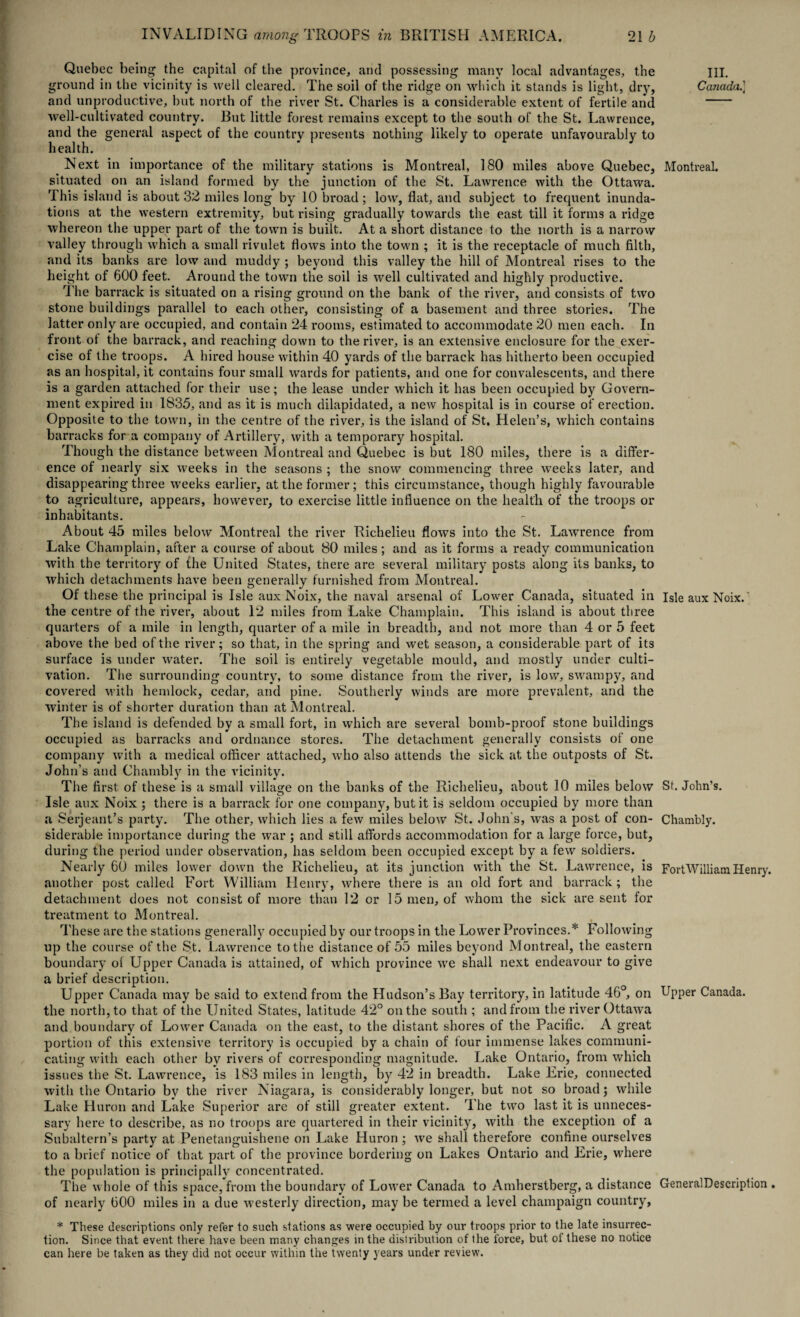 Quebec being the capital of the province, arid possessing many local advantages, the ground in the vicinity is well cleared. The soil of the ridge on which it stands is light, dry, and unproductive, but north of the river St. Charles is a considerable extent of fertile anil well-cultivated country. But little forest remains except to the south of the St. Lawrence, and the general aspect of the country presents nothing likely to operate unfavourably to health. Next in importance of the military stations is Montreal, 180 miles above Quebec, situated on an island formed by the junction of the St. Lawrence with the Ottawa. This island is about 32 miles long by 10 broad; low, flat, and subject to frequent inunda¬ tions at the western extremity, but rising gradually towards the east till it forms a ridge whereon the upper part of the town is built. At a short distance to the north is a narrow valley through which a small rivulet flows into the town ; it is the receptacle of much filth, and its banks are low and muddy ; beyond this valley the hill of Montreal rises to the height of 600 feet. Around the town the soil is well cultivated and highly productive. The barrack is situated on a rising ground on the bank of the river, and consists of two stone buildings parallel to each other, consisting of a basement and three stories. The latter only are occupied, and contain 24 rooms, estimated to accommodate 20 men each. In front of the barrack, and reaching down to the river, is an extensive enclosure for the exer¬ cise of the troops. A hired house within 40 yards of the barrack has hitherto been occupied as an hospital, it contains four small wards for patients, and one for convalescents, and there is a garden attached for their use; the lease under which it has been occupied by Govern¬ ment expired in 1835, and as it is much dilapidated, a new hospital is in course of erection. Opposite to the town, in the centre of the river, is the island of St. Helen’s, which contains barracks for a company of Artillery, with a temporary hospital. Though the distance between Montreal and Quebec is but 180 miles, there is a differ¬ ence of nearly six weeks in the seasons ; the snow commencing three weeks later, and disappearing three weeks earlier, at the former; this circumstance, though highly favourable to agriculture, appears, however, to exercise little influence on the health of the troops or inhabitants. About 45 miles below Montreal the river Richelieu flows into the St. Lawrence from Lake Champlain, after a course of about 80 miles; and as it forms a ready communication with the territory of the United States, there are several military posts along its banks, to which detachments have been generally furnished from Montreal. Of these the principal is Isle aux Noix, the naval arsenal of Lower Canada, situated in the centre of the river, about 12 miles from Lake Champlain. This island is about three quarters of a mile in length, quarter of a mile in breadth, and not more than 4 or 5 feet above the bed of the river; so that, in the spring and wet season, a considerable part of its surface is under water. The soil is entirely vegetable mould, and mostly under culti¬ vation. The surrounding country, to some distance from the river, is low, swampy, and covered with hemlock, cedar, and pine. Southerly winds are more prevalent, and the winter is of shorter duration than at Montreal. The island is defended by a small fort, in which are several bomb-proof stone buildings occupied as barracks and ordnance stores. The detachment generally consists of one company with a medical officer attached, who also attends the sick at the outposts of St. John’s and Chambly in the vicinity. The first of these is a small village on the banks of the Richelieu, about 10 miles below Isle aux Noix ; there is a barrack for one company, but it is seldom occupied by more than a Serjeant’s party. The other, which lies a few miles below St. John’s, was a post of con¬ siderable importance during the war ; and still affords accommodation for a large force, but, during the period under observation, has seldom been occupied except by a few soldiers. Nearly 60 miles lower down the Richelieu, at its junction with the St. Lawrence, is another post called Fort William Henry, where there is an old fort and barrack; the detachment does not consist of more than 12 or 15 men, of whom the sick are sent for treatment to Montreal. These are the stations generally occupied by our troops in the Lower Provinces.* Following up the course of the St. Lawrence to the distance of 55 miles beyond Montreal, the eastern boundary ol Upper Canada is attained, of which province we shall next endeavour to give a brief description. Upper Canada may be said to extend from the Hudson’s Bay territory, in latitude 46°, on the north, to that of the United States, latitude 42° on the south ; and from the river Ottawa and boundary of Lower Canada on the east, to the distant shores of the Pacific. A great portion of this extensive territory is occupied by a chain of four immense lakes communi¬ cating with each other by rivers of corresponding magnitude. Lake Ontario, from which issues the St. Lawrence, is 183 miles in length, by 42 in breadth. Lake Erie, connected with the Ontario by the river Niagara, is considerably longer, but not so broad; while Lake Huron and Lake Superior are of still greater extent. The two last it is unneces¬ sary here to describe, as no troops are quartered in their vicinity, with the exception of a Subaltern’s party at Penetanguishene on Lake Huron ; we shall therefore confine ourselves to a brief notice of that part of the province bordering on Lakes Ontario and Erie, where the population is principally concentrated. The whole of this space, from the boundary of Lower Canada to Amherstberg, a distance of nearly 600 miles in a due westerly direction, may be termed a level champaign country, * These descriptions only refer to such stations as were occupied by our troops prior to the late insurrec¬ tion. Since that event there have been many changes in the distribution of the force, but of these no notice can here be taken as they did not occur within the twenty years under review. III. Canada.] Montreal. Isle aux Noix. St. John’s. Chambly. FortWilliam Henry. Upper Canada. GeneralDescription .