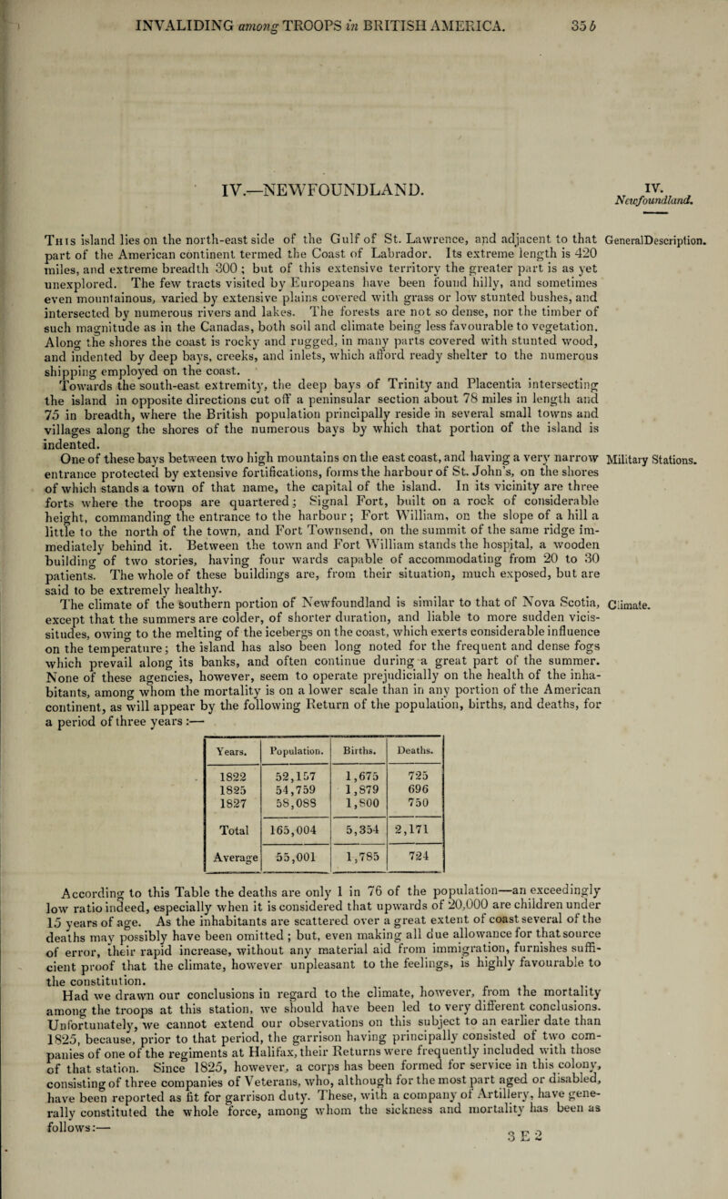 IV.—NEWFOUNDLAND. This island lies on the north-east side of the Gulf of St. Lawrence, and adjacent to that part of the American continent termed the Coast of Labrador. Its extreme length is 420 miles, and extreme breadth 300 ; but of this extensive territory the greater part is as yet unexplored. The few tracts visited by Europeans have been found hilly, and sometimes even mountainous, varied by extensive plains covered with grass or low stunted bushes, and intersected by numerous rivers and lakes. The forests are not so dense, nor the timber of such magnitude as in the Canadas, both soil and climate being less favourable to vegetation. Along the shores the coast is rocky and rugged, in many parts covered with stunted wood, and indented by deep bays, creeks, and inlets, which afford ready shelter to the numerous shipping employed on the coast. Towards the south-east extremity, the deep bays of Trinity and Placentia intersecting the island in opposite directions cut off a peninsular section about 78 miles in length and 75 in breadth, where the British population principally reside in several small towns and villages along the shores of the numerous bays by which that portion of the island is indented. One of these bays between two high mountains on the east coast, and having a very narrow entrance protected by extensive fortifications, forms the harbour of St. John’s, on the shores of which stands a town of that name, the capital of the island. In its vicinity are three forts where the troops are quartered ; Signal Fort, built on a rock of considerable height, commanding the entrance to the harbour; Fort William, on the slope of a hill a little to the north of the town, and Fort Townsend, on the summit of the same ridge im¬ mediately behind it. Between the town and Fort William stands the hospital, a wooden building of two stories, having four wards capable of accommodating from 20 to 30 patients. The whole of these buildings are, from their situation, much exposed, but are said to be extremely healthy. The climate of the southern portion of Newfoundland is similar to that of Nova Scotia, except that the summers are colder, of shorter duration, and liable to more sudden vicis¬ situdes, owing to the melting of the icebergs on the coast, which exerts considerable influence on the temperature; the island has also been long noted for the frequent and dense fogs which prevail along its banks, and often continue during a great part of the summer. None of these agencies, however, seem to operate prejudicially on the health of the inha¬ bitants, among whom the mortality is on a lower scale than in any portion of the American continent, as will appear by the following Return of the population, births, and deaths, for a period of three years :— Y ears. Population. Births. Deaths. 1S22 52,157 1,675 725 1825 54,759 1,879 696 1827 58,088 1,800 750 Total 165,004 5,354 2,171 Average 55,001 1,785 724 According to this Table the deaths are only 1 in 76 of the population—an exceedingly low ratio indeed, especially when it is considered that upwards of 20,000 are children under cient proof that the climate, however unpleasant to the feelings, is highly favourable to the constitution. _ Had we drawn our conclusions in regard to the climate, however, from the mortality among the troops at this station, we should have been led to very different conclusions. Unfortunately, we cannot extend our observations on this subject to an eaihei date than 1825, because, prior to that period, the garrison having principally consisted of two com¬ panies of one of the regiments at Halifax, their Returns were frequently included with those of that station. Since 1825, however, a corps has been formed for service in this colony, consisting of three companies of Veterans, who, although for the most part aged or disabled, have been reported as fit for garrison duty. 1 hese, with a company of Artillery, have gene¬ rally constituted the whole force, among whom the sickness and mortality has been as follmvs:- 3 E o IV. Newfoundland. GeneralDescription. Military Stations. Climate.