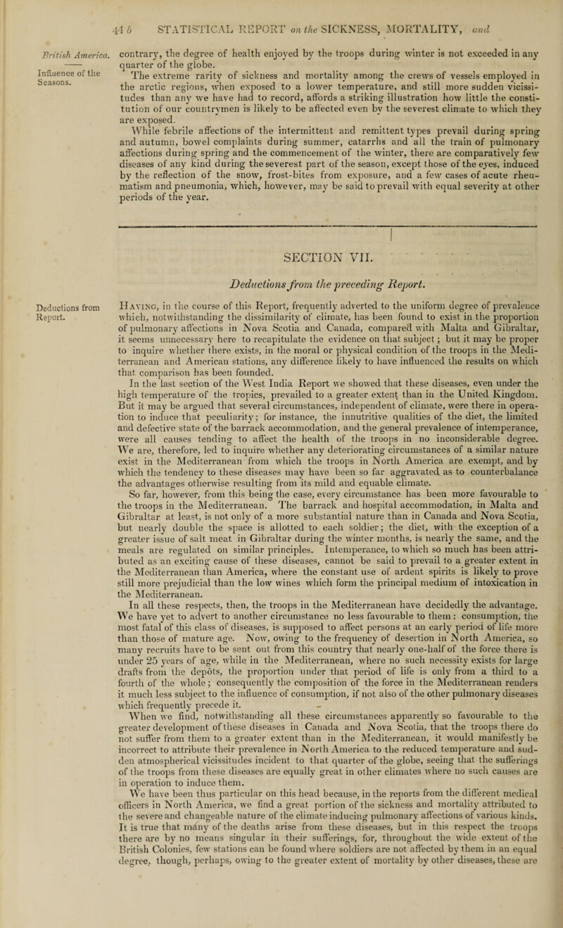 Influence of the Seasons. Deductions from Report. 44 h STATISTICAL REPORT on the SICKNESS, MORTALITY, and quarter of the globe. The extreme rarity of sickness and mortality among the crews of vessels employed in the arctic regions, when exposed to a lower temperature, and still more sudden vicissi¬ tudes than any we have had to record, affords a striking illustration how little the consti¬ tution of our countrymen is likely to be affected even by the severest climate to which they are exposed. While febrile affections of the intermittent and remittent types prevail during spring and autumn, bowel complaints during summer, catarrhs and all the train of pulmonary affections during spring and the commencement of the winter, there are comparatively few diseases of any kind during the severest part of the season, except those of the eyes, induced by the reflection of the snow, frost-bites from exposure, and a few cases of acute rheu¬ matism and pneumonia, which, however, may be said to prevail with equal severity at other periods of the year. SECTION VII. Deductions from the preceding Report. Having, in the course of this Report, frequently adverted to the uniform degree of prevalence which, notwithstanding the dissimilarity of climate, has been found to exist in the proportion of pulmonary affections in Nova Scotia and Canada, compared with Malta and Gibraltar, it seems unnecessary here to recapitulate the evidence on that subject; but it may be proper to inquire whether there exists, in the moral or physical condition of the troops in the Medi¬ terranean and American stations, any difference likely to have influenced the results on which that comparison has been founded. In the last section of the West India Report we showed that these diseases, even under the high temperature of the tropics, prevailed to a greater extent than in the United Kingdom. Rut it may be argued that several circumstances, independent of climate, were there in opera¬ tion to induce that peculiarity; for instance, the innutritive qualities of the diet, the limited and defective state of the barrack accommodation, and the general prevalence of intemperance, were all causes tending to affect the health of the troops in no inconsiderable degree. W e are, therefore, led to inquire whether any deteriorating circumstances of a similar nature exist in the Mediterranean from which the troops in North America are exempt, and by which the tendency to these diseases may have been so far aggravated as to counterbalance the advantages otherwise resulting from its mild and equable climate. So far, however, from this being the case, every circumstance has been more favourable to the troops in the Mediterranean. The barrack and hospital accommodation, in Malta and Gibraltar at least, is not only of a more substantial nature than in Canada and Nova Scotia, but nearly double the space is allotted to each soldier; the diet, with the exception of a greater issue of salt meat in Gibraltar during the winter months, is nearly the same, and the meals are regulated on similar principles. Intemperance, to which so much has been attri¬ buted as an exciting cause of these diseases, cannot be said to prevail to a greater extent in the Mediterranean than America, where the constant use of ardent spirits is likely to prove still more prejudicial than the low wines which form the principal medium of intoxication in the Mediterranean. In all these respects, then, the troops in the Mediterranean have decidedly the advantage. We have yet to advert to another circumstance no less favourable to them: consumption, the most fatal of this class of diseases, is supposed to affect persons at an early period of life more than those of mature age. Nowr, owing to the frequency of desertion in North America, so many recruits have to be sent out. from this country that nearly one-half of the force there is under 25 years of age, while in the Mediterranean, where no such necessity exists for large drafts from the depots, the proportion under that period of life is only from a third to a fourth of the whole; consequently the composition of the force in the Mediterranean renders it much less subject to the influence of consumption, if not also of the other pulmonary diseases which frequently precede it. When we find, notwithstanding all these circumstances apparently so favourable to the greater development of these diseases in Canada and Nova Scotia, that the troops there do not suffer from them to a greater extent than in the Mediterranean, it would manifestly be incorrect to attribute their prevalence in North America to the reduced temperature and sud¬ den atmospherical vicissitudes incident to that quarter of the globe, seeing that the sufferings of the troops from these diseases are equally great in other climates where no such causes are in operation to induce them. We have been thus particular on this head because, in the reports from the different medical officers in North America, we find a great portion of the sickness and mortality attributed to the severe and changeable nature of the climate inducing pulmonary affections of various kinds. It is true that many of the deaths arise from these diseases, but in this respect the troops there are by no means singular in their sufferings, for, throughout the wide extent of the British Colonies, few stations can be found where soldiers are not affected by them in an equal degree, though, perhaps, owing to the greater extent of mortality by other diseases, these are