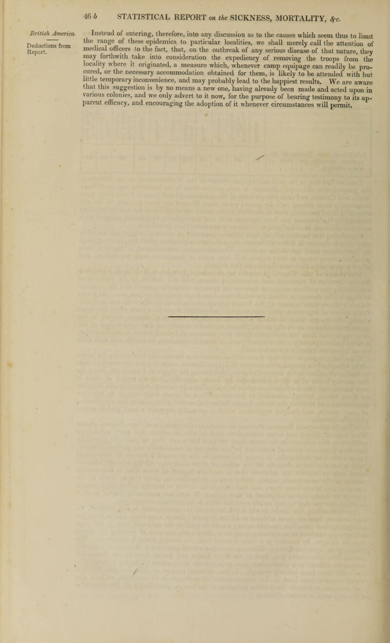 Deductions from Report. 46 b STATISTICAL REPORT on the SICKNESS, MORTALITY, $c. the range of these epidemics to particular localities, we shall merely call the attention of medical officers to the fact, that, on the outbreak of any serious disease of that nature, they may forthwith take into consideration the expediency of removing the troops from the locality where it originated, a measure which, whenever camp equipage can readily be pro¬ cured, or the necessary accommodation obtained for them, is likely to be attended with but little temporary inconvenience, and may probably lead to the happiest results. We are aware that this suggestion is by no means a new one, having already been made and acted upon in various colonies, and we only advert to it now, for the purpose of bearing testimony to its ap¬ parent efficacy, and encouraging the adoption of it whenever circumstances will permit.