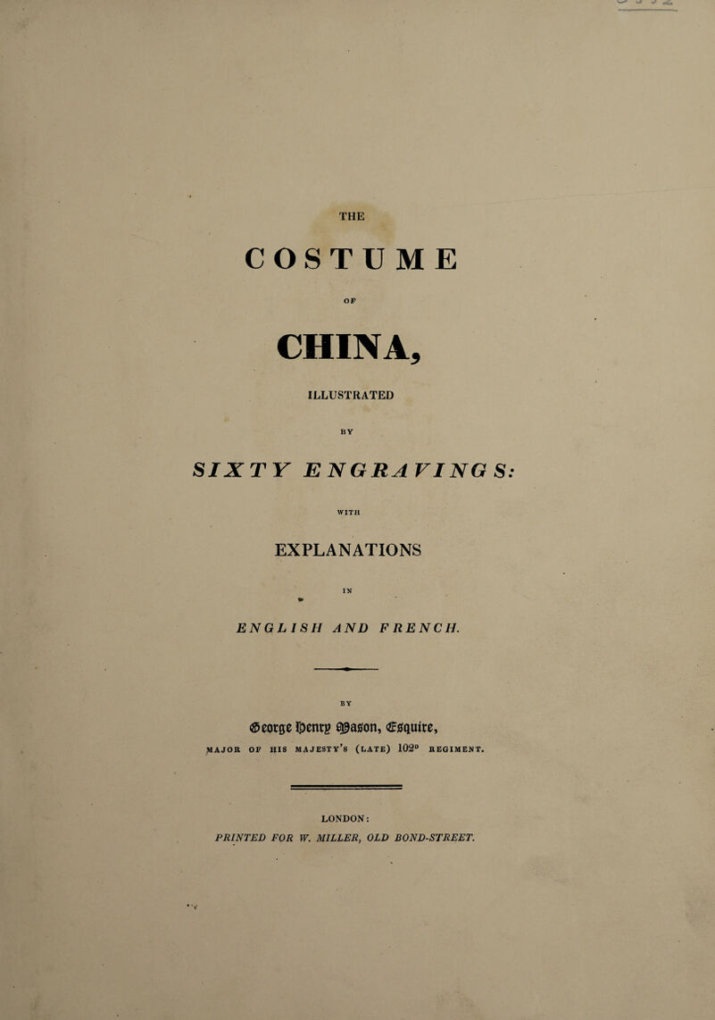 THE COSTUME OP CHINA, ILLUSTRATED SIXTY ENGRAVING S WITH EXPLANATIONS ENGLISH AND FRENCH. ®eorge ï£enrg a^aaon, Œgqture, MAJOR OF HIS MAJESTY’S (LATE) 102° REGIMENT. LONDON: PRINTED FOR W. MILLER, OLD BOND-STREET.