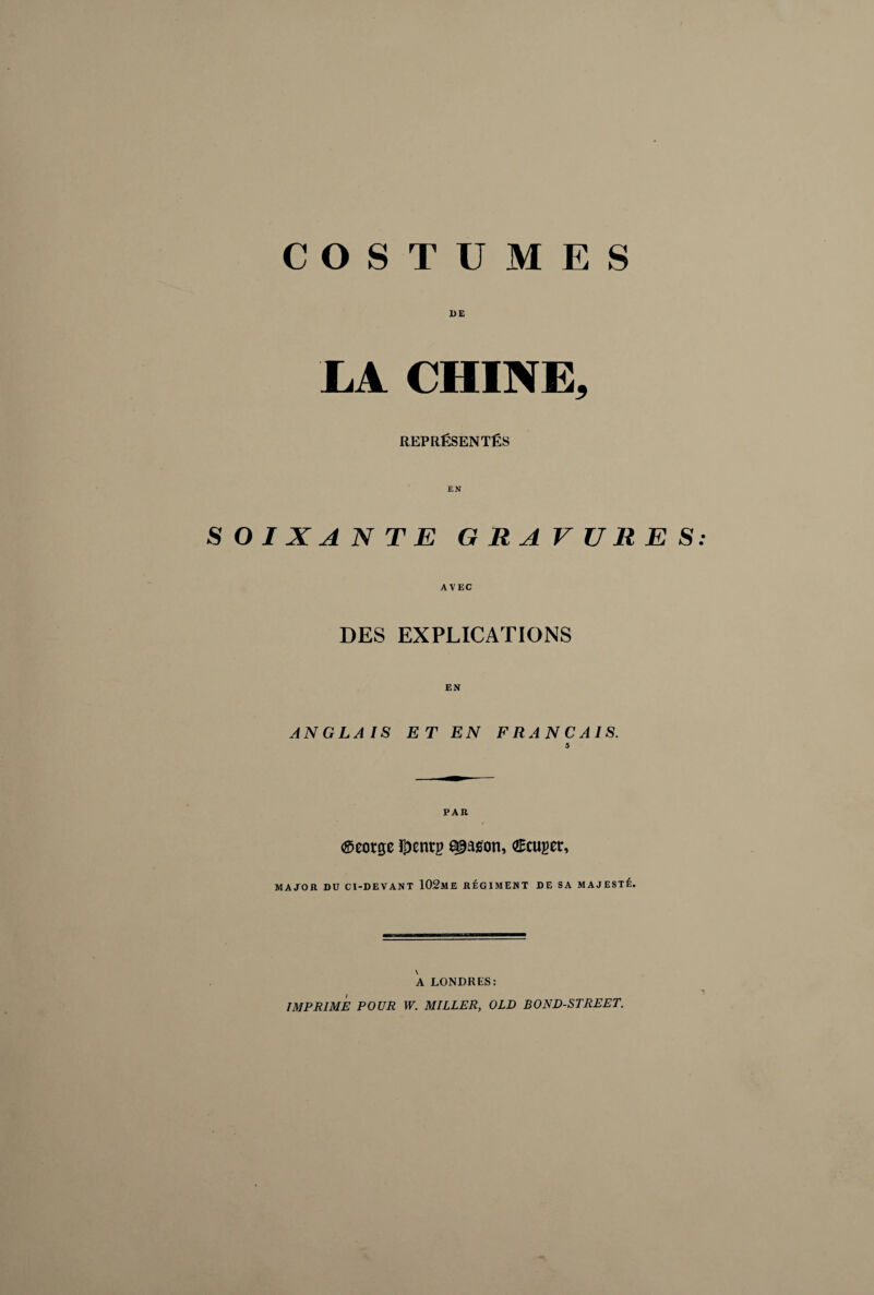 COSTUMES DE LA CHINE, REPRÉSENTÉS SOIXANTE GRAVURES AVEC DES EXPLICATIONS EN ANGLAIS ET EN FRANÇAIS. 5 PAU Æeorge i^enrg season, Æcuger, MATOU DU CI-DEVANT 102mE UÉGIMENT DE SA MAJESTÉ. A LONDRES: IMPRIME POUR W. MILLER, OLD BOND-STREET.