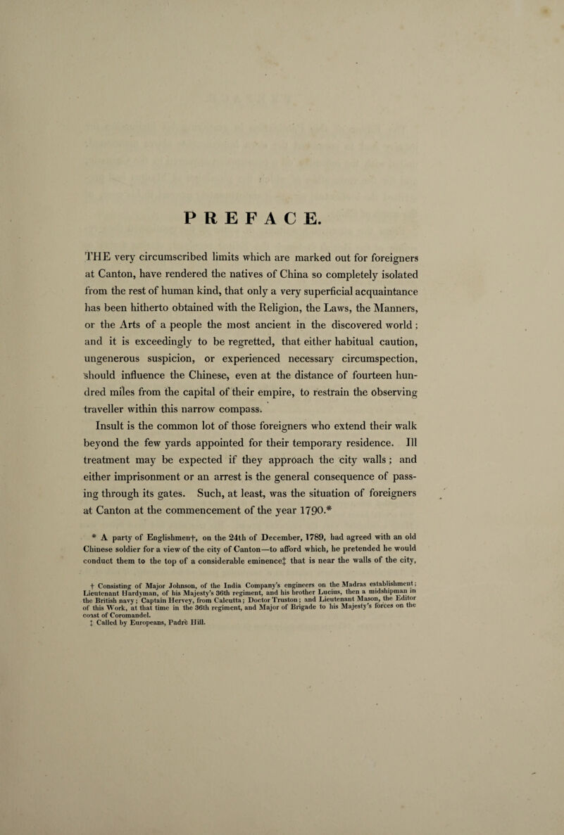 THE very circumscribed limits which are marked out for foreigners at Canton, have rendered the natives of China so completely isolated from the rest of human kind, that only a very superficial acquaintance has been hitherto obtained with the Religion, the Laws, the Manners, or the Arts of a people the most ancient in the discovered world ; and it is exceeding^ to be regretted, that either habitual caution, ungenerous suspicion, or experienced necessary circumspection, should influence the Chinese, even at the distance of fourteen hun¬ dred miles from the capital of their empire, to restrain the observing traveller within this narrow compass. Insult is the common lot of those foreigners who extend their walk beyond the few yards appointed for their temporary residence. Ill treatment may be expected if they approach the city walls ; and either imprisonment or an arrest is the general consequence of pass¬ ing through its gates. Such, at least, was the situation of foreigners at Canton at the commencement of the year 1790.* * A party of Englishmenf, on the 24th of December, 1789, bad agreed with an old Chinese soldier for a view of the city of Canton—to afford which, he pretended he would conduct them to the top of a considerable eminencef that is near the walls of the city, f Consisting of Major Johnson, of the India Company’s engineers on the Madras establishment ; Lieutenant Hardyman, of his Majesty’s 36th regiment, and his brother Lucius, then a midshipman in the British navy; Captain Hervey, from Calcutta; DoctorTruston; and Lieutenant Mason, the Editor of this Work, at that time in the 36th regiment, and Major of Brigade to his Majesty’s forces on the coast of Coromandel.
