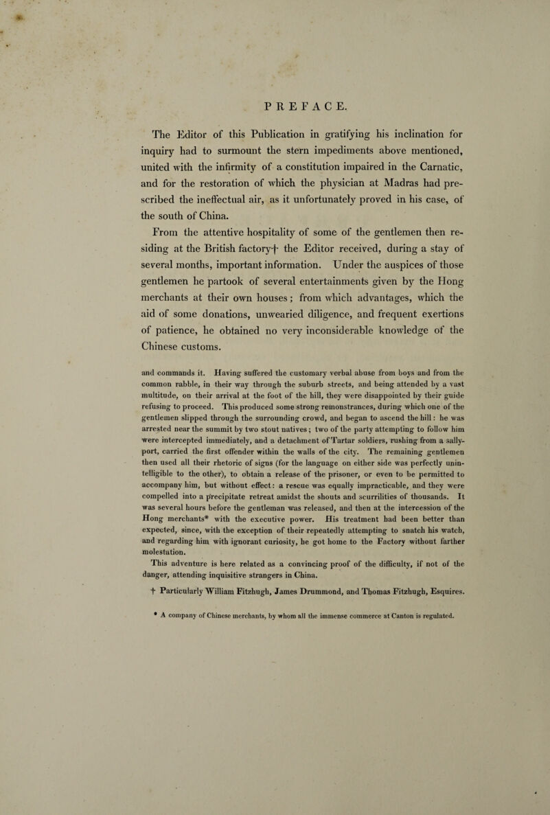 The Editor of this Publication in gratifying his inclination for inquiry had to surmount the stern impediments above mentioned, united with the infirmity of a constitution impaired in the Carnatic, and for the restoration of which the physician at Madras had pre¬ scribed the ineffectual air, as it unfortunately proved in his case, of the south of China. From the attentive hospitality of some of the gentlemen then re¬ siding at the British factory-f- the Editor received, during a stay of several months, important information. Under the auspices of those gentlemen he partook of several entertainments given by the Hong merchants at their own houses ; from which advantages, which the aid of some donations, unwearied diligence, and frequent exertions of patience, he obtained no very inconsiderable knowledge of the Chinese customs. and commands it. Having- suffered the customary verbal abuse from boys and from the common rabble, in their way through the suburb streets, and being attended by a vast multitude, on their arrival at the foot of the hill, they were disappointed by their guide refusing to proceed. This produced some strong remonstrances, during which one of the gentlemen slipped through the surrounding crowd, and began to ascend the hill : he was arrested near the summit by two stout natives; two of the party attempting to follow him were intercepted immediately, and a detachment of Tartar soldiers, rushing from a sally¬ port, carried the first offender within the walls of the city. The remaining gentlemen then used all their rhetoric of signs (for the language on either side was perfectly unin¬ telligible to the other), to obtain a release of the prisoner, or even to be permitted to accompany him, but without effect: a rescue was equally impracticable, and they were compelled into a precipitate retreat amidst the shouts and scurrilities of thousands. It was several hours before the gentleman was released, and then at the intercession of the Hong merchants* with the executive power. His treatment had been better than expected, since, with the exception of their repeatedly attempting to snatch his watch, and regarding him with ignorant curiosity, he got home to the Factory without farther molestation. This adventure is here related as a convincing proof of the difficulty, if not of the danger, attending inquisitive strangers in China. f Particularly William Fitzhugh, James Drummond, and Thomas Fitzhugh, Esquires. * A company of Chinese merchants, by whom all the immense commerce at Canton is regulated.