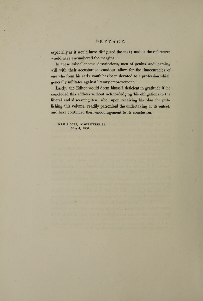 A especially as it would have disfigured the text ; and as the references would have encumbered the margins. In these miscellaneous descriptions, men of genius and learning will with their accustomed candour allow for the inaccuracies of one who from his early youth has been devoted to a profession which generally militates against literary improvement. Lastly, the Editor would deem himself deficient in gratitude if he concluded this address without acknowledging his obligations to the liberal and discerning few, who, upon receiving his plan for pub¬ lishing this volume, readily patronised the undertaking at its outset, and have continued their encouragement to its conclusion. Nass House, Glocestershire,
