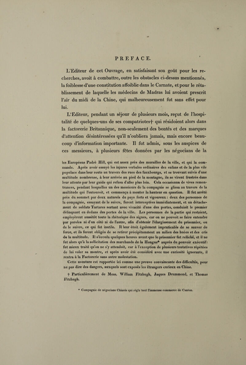 * PREFACE. L’Editeur de cet Ouvrage, en satisfaisant son goût pour les re¬ cherches, avoit à combattre, outre les obstacles ci-dessus mentionnés, la foiblesse d’une constitution affoiblie dans le Carnate, et pour le réta¬ blissement de laquelle les médecins de Madras lui avoient prescrit Fair du midi de la Chine, qui malheureusement fut sans effet pour lui. L’Editeur, pendant un séjour de plusieurs mois, reçut de l’hospi¬ talité de quelques-uns de ses compatriotes-f- qui résidoient alors dans la factorerie Britannique, non-seulement des bontés et des marques d’attention désintéressées qu’il n’oubliera jamais, mais encore beau¬ coup d’information importante. Il fut admis, sous les auspices de ces messieurs, à plusieurs fêtes données par les négocians de la les Européens Padrè Hill, qui est assez près des murailles de la ville, et qui la com¬ mande. Après avoir essuyé les injures verbales ordinaires des enfans et de la plus vile populace dans leur route au travers des rues des fauxbourgs, et se trouvant suivis d’une multitude nombreuse, à leur arrivée au pied de la montagne, ils se virent frustrés dans leur attente par leur guide qui refusa d’aller plus loin. Cela occasionna de vives remon* trances, pendant lesquelles un des messieurs de la compagnie se glissa au travers de la multitude qui l’entouroit, et commença à monter la hauteur en question. Il fut arrêté près du sommet par deux naturels du pays forts et vigoureux: deux des personnes de la compagnie, essayant de le suivre, furent interceptées immédiatement, et un détache* ment de soldats Tartares sortant avec vivacité d’une des portes, conduisit le premier délinquant en dedans des portes de la ville. Les personnes de la partie qui restoient, employèrent aussitôt toute la rhétorique des signes, car on ne pouvoit se faire entendre par paroles ni d’un côté ni de l’autre, afin d’obtenir l’élargissëment du prisonnier, ou de le suivre, ce qui fut inutile. Il leur étoit également impraticable de se sauver de force, et ils furent obligés de se retirer précipitamment au milieu des huées et des cris de la multitude. Il s’écoula quelques heures avant que le prisonnier fut relâché, et il ne fut alors qu’à la sollicitation des marchands de la Hongue* auprès du pouvoir exécutif: fut mieux traité qu’on ne s’y attendoit, car à l’exception de plusieurs tentatives répétées de lui voler sa montre, et après avoir été considéré avec une curiosité ignorante, il rentra à la Factorerie sans autre molestation. Cette aventure est rapportée ici comme une preuve convaincante des difficultés, pour ne pas dire des dangers, auxquels sont exposés les étrangers curieux en Chine. + Particulièrement de Mess. William Fitzhugh, Jaques Drummond, et Thomas Fitzhugh. * Compagnie de négocians Chinois qui régie tout l’immense commerce de Canton.