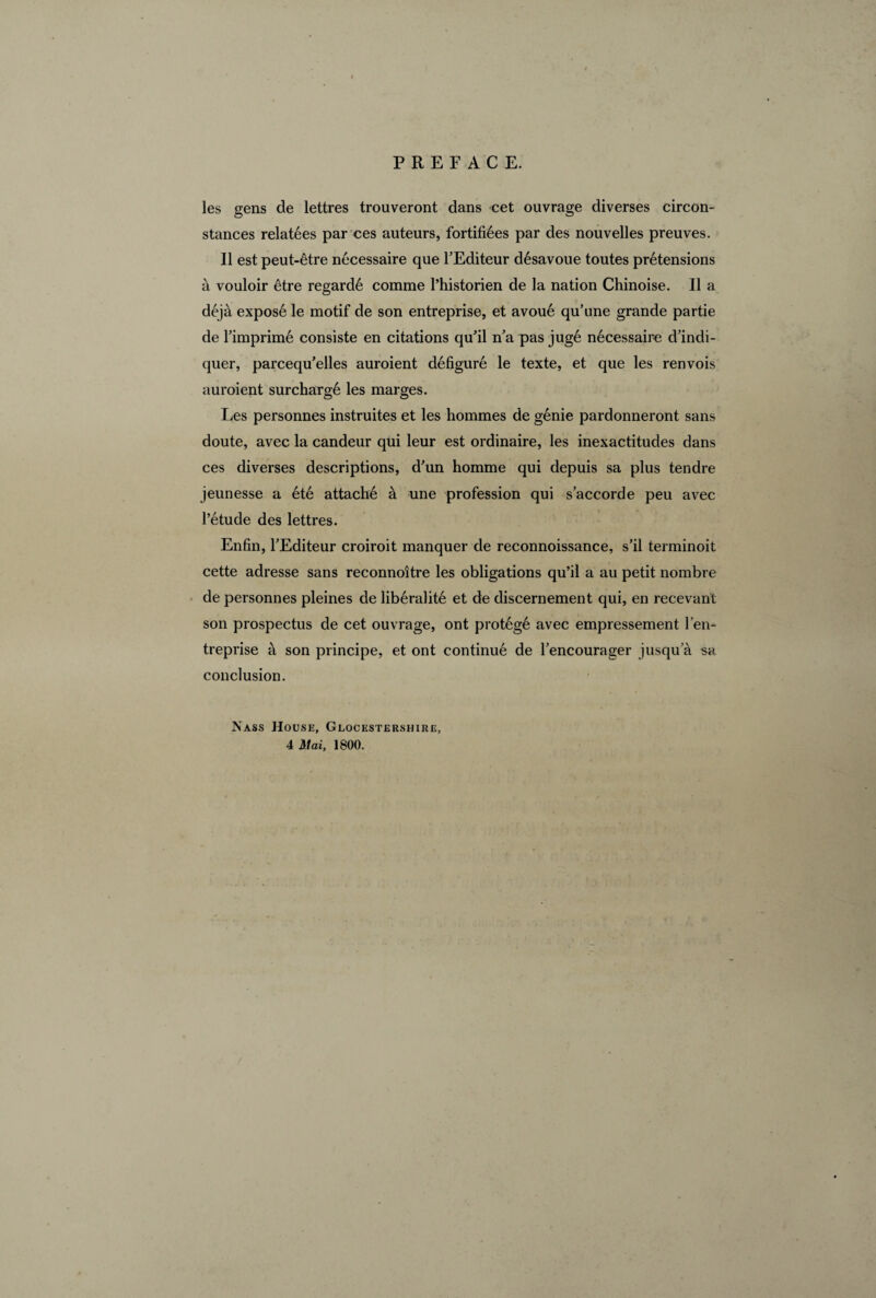 les gens de lettres trouveront dans cet ouvrage diverses circon¬ stances relatées par ces auteurs, fortifiées par des nouvelles preuves. Il est peut-être nécessaire que l’Editeur désavoue toutes prétensions à vouloir être regardé comme l’historien de la nation Chinoise. Il a déjà exposé le motif de son entreprise, et avoué qu’une grande partie de l’imprimé consiste en citations qu’il n’a pas jugé nécessaire d’indi¬ quer, parcequ’elles auroient défiguré le texte, et que les renvois auraient surchargé les marges. Les personnes instruites et les hommes de génie pardonneront sans doute, avec la candeur qui leur est ordinaire, les inexactitudes dans ces diverses descriptions, d’un homme qui depuis sa plus tendre jeunesse a été attaché à une profession qui s’accorde peu avec l’étude des lettres. Enfin, l’Editeur croiroit manquer de reconnoissance, s’il terminoit cette adresse sans reconnoitre les obligations qu’il a au petit nombre de personnes pleines de libéralité et de discernement qui, en recevant son prospectus de cet ouvrage, ont protégé avec empressement l’en¬ treprise à son principe, et ont continué de l’encourager jusqu’à sa conclusion. Nass House, Glocestershire,