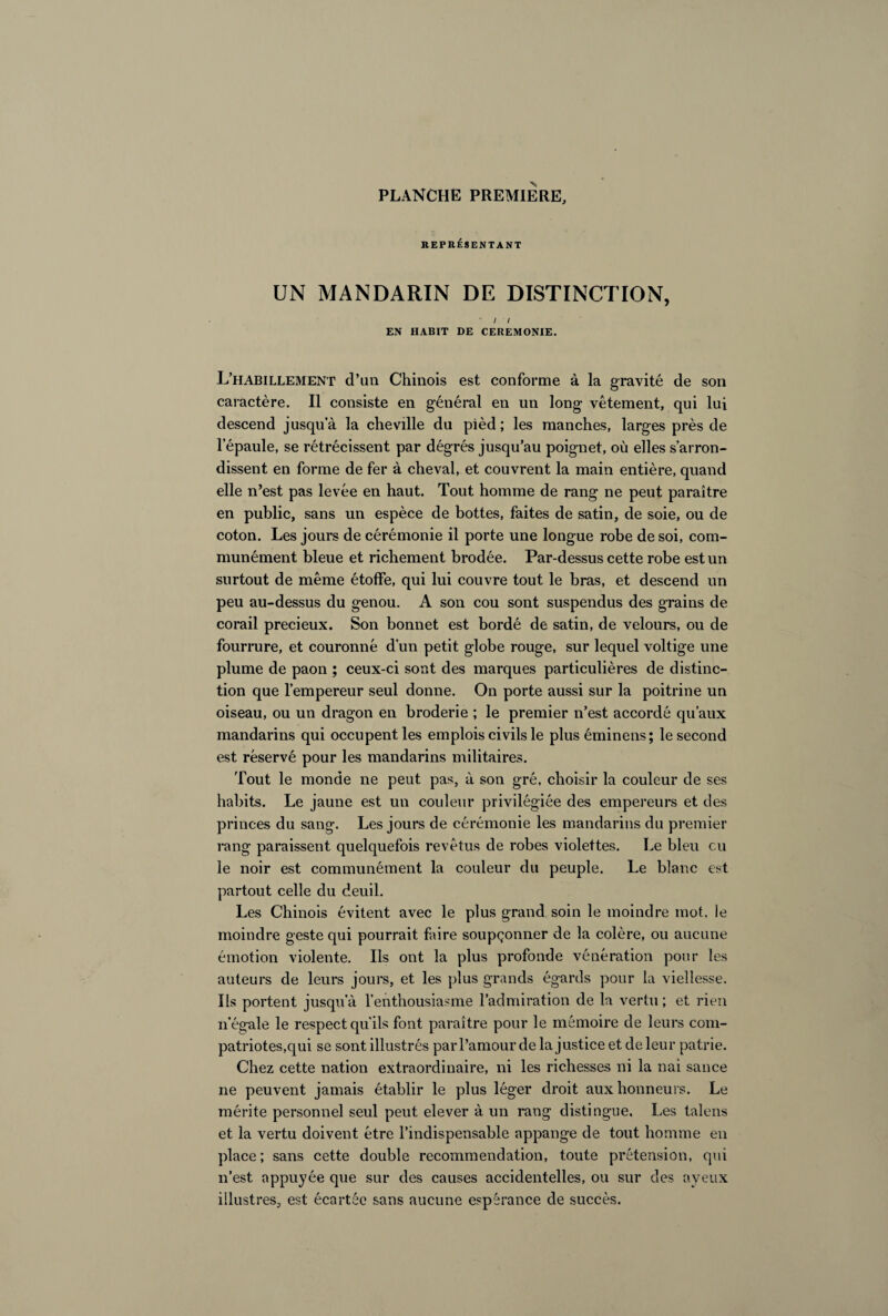 PLANCHE PREMIERE, REPRÉSENTANT UN MANDARIN DE DISTINCTION, * / / EN HABIT DE CEREMONIE. L’habillement d’un Chinois est conforme à la gravité de son caractère. Il consiste en général en un long vêtement, qui lui descend jusqua la cheville du pièd ; les manches, larges près de l'épaule, se rétrécissent par dégrés jusqu’au poignet, où elles s’arron¬ dissent en forme de fer à cheval, et couvrent la main entière, quand elle n’est pas levée en haut. Tout homme de rang ne peut paraître en public, sans un espèce de bottes, faites de satin, de soie, ou de coton. Les jours de cérémonie il porte une longue robe de soi, com¬ munément bleue et richement brodée. Par-dessus cette robe est un surtout de même étoffe, qui lui couvre tout le bras, et descend un peu au-dessus du genou. A son cou sont suspendus des grains de corail précieux. Son bonnet est bordé de satin, de velours, ou de fourrure, et couronné d’un petit globe rouge, sur lequel voltige une plume de paon ; ceux-ci sont des marques particulières de distinc¬ tion que l’empereur seul donne. On porte aussi sur la poitrine un oiseau, ou un dragon en broderie ; le premier n’est accordé qu’aux mandarins qui occupent les emplois civils le plus éminens; le second est réservé pour les mandarins militaires. Tout le monde ne peut pas, à son gré, choisir la couleur de ses habits. Le jaune est un couleur privilégiée des empereurs et des princes du sang. Les jours de cérémonie les mandarins du premier rang paraissent quelquefois revêtus de robes violettes. Le bleu eu le noir est communément la couleur du peuple. Le blanc est partout celle du deuil. Les Chinois évitent avec le plus grand, soin le moindre mot, le moindre geste qui pourrait faire soupçonner de la colère, ou aucune émotion violente. Ils ont la plus profonde vénération pour les auteurs de leurs jours, et les plus grands égards pour la vielîesse. Ils portent jusqu’à l’enthousiasme l’admiration de la vertu ; et rien n’égale le respect qu’ils font paraître pour le mémoire de leurs com¬ patriotes,qui se sont illustrés par l’amour de la justice et de leur patrie. Chez cette nation extraordinaire, ni les richesses ni la nai sauce ne peuvent jamais établir le plus léger droit aux honneurs. Le mérite personnel seul peut elever à un rang distingue. Les talens et la vertu doivent être l’indispensable appange de tout homme en place; sans cette double recommendation, toute prétension, qui n’est appuyée que sur des causes accidentelles, ou sur des aveux illustres, est écartée sans aucune espérance de succès.