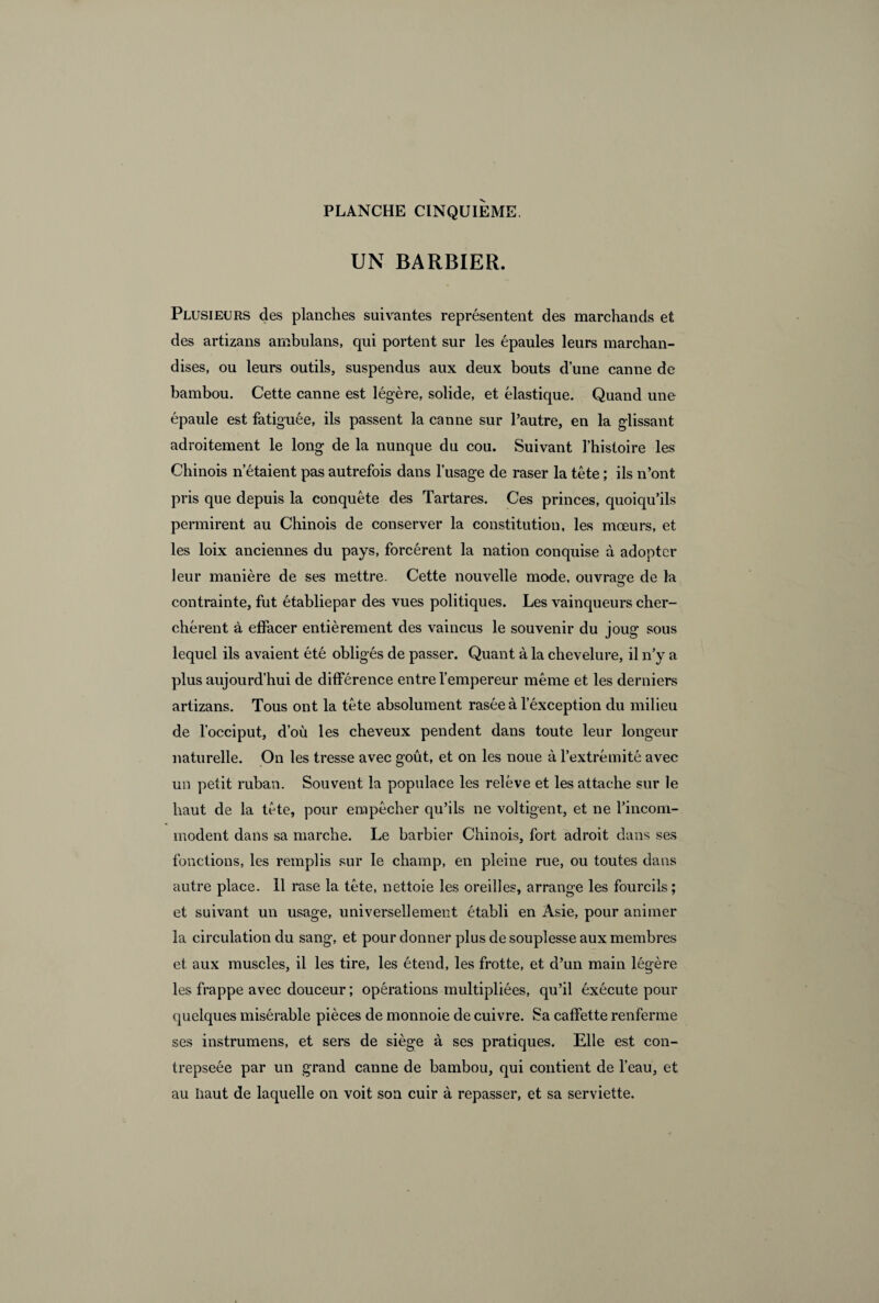 UN BARBIER. Plusieurs des planches suivantes représentent des marchands et des artizans ambulans, qui portent sur les épaules leurs marchan¬ dises, ou leurs outils, suspendus aux deux bouts d’une canne de bambou. Cette canne est légère, solide, et élastique. Quand une épaule est fatiguée, ils passent la canne sur l’autre, en la glissant adroitement le long de la nunque du cou. Suivant l’histoire les Chinois n’étaient pas autrefois dans l’usage de raser la tête ; ils n’ont pris que depuis la conquête des Tartares. Ces princes, quoiqu’ils permirent au Chinois de conserver la constitution, les mœurs, et les loix anciennes du pays, forcèrent la nation conquise à adopter leur manière de ses mettre. Cette nouvelle mode, ouvrage de la contrainte, fut établiepar des vues politiques. Les vainqueurs cher¬ chèrent à effacer entièrement des vaincus le souvenir du joug sous lequel ils avaient été obligés de passer. Quant à la chevelur e, il n’y a plus aujourd’hui de différence entre l’empereur même et les derniers artizans. Tous ont la tête absolument rasée à l’éxception du milieu de l’occiput, d’où les cheveux pendent dans toute leur longeur naturelle. On les tresse avec goût, et on les noue à l’extrémité avec un petit ruban. Souvent la populace les relève et les attache sur le haut de la tête, pour empêcher qu’ils ne voltigent, et ne l’incom¬ modent dans sa marche. Le barbier Chinois, fort adroit dans ses fonctions, les remplis sur le champ, en pleine rue, ou toutes dans autre place. 11 rase la tête, nettoie les oreilles, arrange les fourcils ; et suivant un usage, universellement établi en Asie, pour animer la circulation du sang, et pour donner plus de souplesse aux membres et aux muscles, il les tire, les étend, les frotte, et d’un main légère les frappe avec douceur ; opérations multipliées, qu’il éxécute pour quelques misérable pièces de monnoie de cuivre. Sa caffette renferme ses instrumens, et sers de siège à ses pratiques. Elle est con- trepseée par un grand canne de bambou, qui contient de l’eau, et au haut de laquelle on voit son cuir à repasser, et sa serviette.