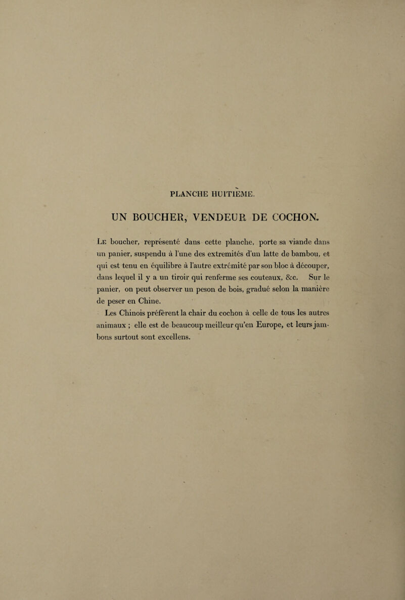UN BOUCHER, VENDEUR DE COCHON. Le boucher, représenté dans cette planche, porte sa viande dans un panier, suspendu à l’une des extrémités d’un latte de bambou, et qui est tenu en équilibre à l’autre extrémité par son bloc à découper, dans lequel il y a un tiroir qui renferme ses couteaux, &c. Sur le panier, on peut observer un peson de bois, gradué selon la manière de peser en Chine. Les Chinois préfèrent la chair du cochon à celle de tous les autres animaux ; elle est de beaucoup meilleur qu’en Europe, et leurs jam¬ bons surtout sont excellens.