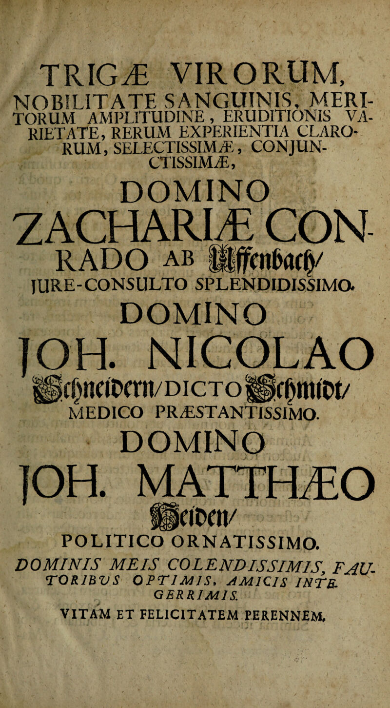 TRIGyfi VIRORUM NOBILITATE SANGUINIS, MERI- TORUM AMPLITUDINE, ERUDITIONIS VA¬ RIETATE, RERUM EXPERIENTIA CLARO- RUM, SELECTISSIMAE, CONJUN¬ CTISSIMAE, DOMINO ZACHARLE CON RADO ab lilfcnfwf)/ IURE-CONSULTO SPLENDIDISSIMO. DOMINO jo i. C[)l!CIDCni/DICTO MEDICO PR/ESTANTISSIMO. TOH DOMINO if IPOI/ . POLITICO ORNATISSIMO. DOMINIS MEIS COLENDISSIMISFAU- TOR1BVS OPTIMIS, AM1Q1S 1HTB- GERRIM1S. VITAM ET FELICITATEM PERENNEM,