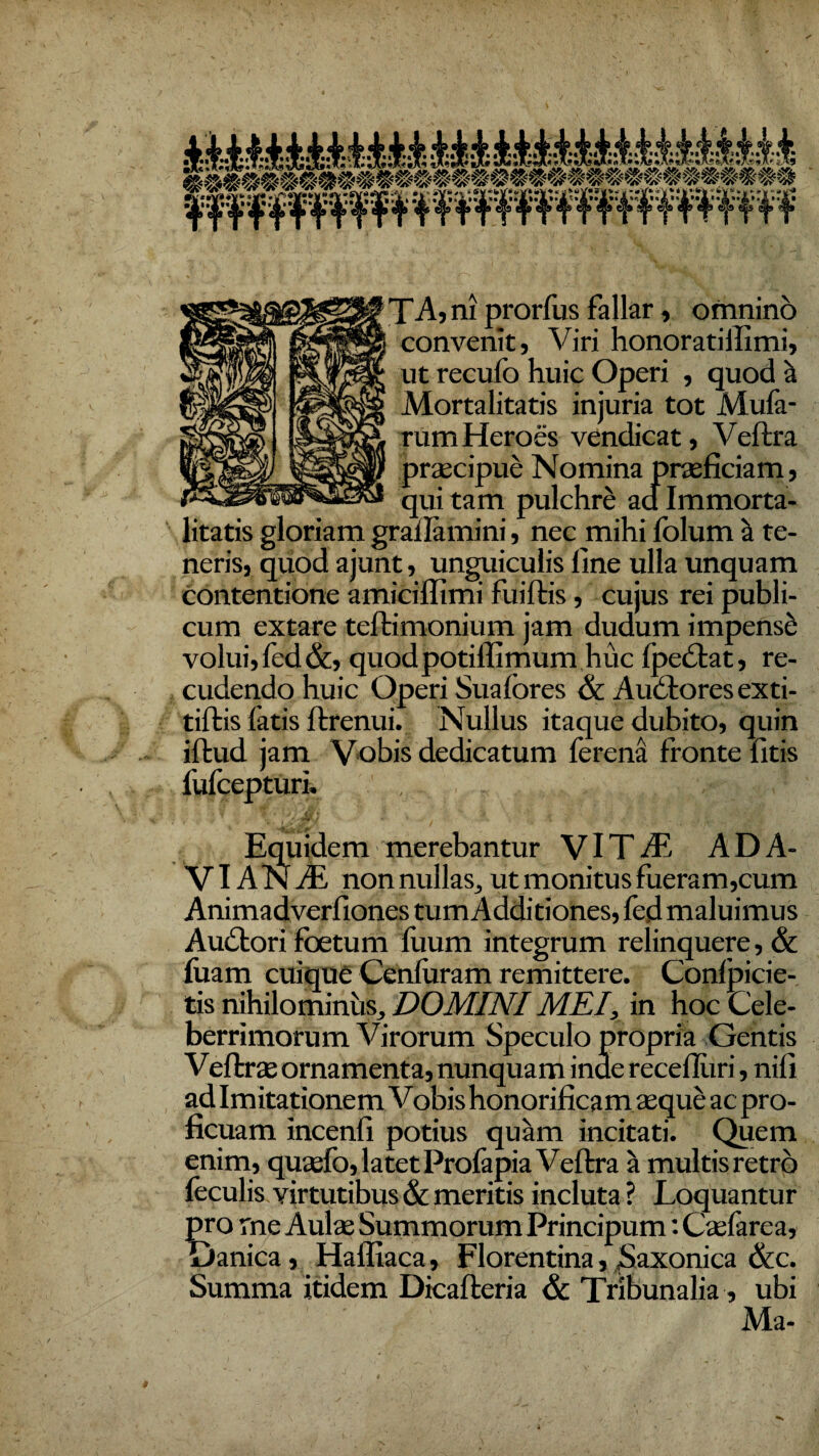 convenit, Viri honoratillimi, ut recufo huic Operi , quod a Mortalitatis injuria tot Mula¬ rum Heroes vendicat, Veftra litatis gloriam grailamini, nec mihi folum ii te¬ neris, quod ajunt, unguiculis line ulla unquam contentione amiciflimi fuiftis, cujus rei publi¬ cum extare teftimonium jam dudum impensi volui, fed&, quod potiffimum huc Ipcdlat, re- cudendo huic Operi Suafores & A udiores exti- tiftis fatis ftrenui. Nullus itaque dubito, quin iftud jam Vobis dedicatum ferena fronte fitis 1'ulcepturi. ,,... . , ; - Equidem merebantur VITA7, ADA- VI ANAE non nullas, ut monitus fueram,cum Animadverfiones tum Additiones, fed maluimus Audtori foetum liium integrum relinquere, & luam cuique Cenluram remittere. Confpicie- tis nihilominus, DOMINI MEI,, in hoc Cele¬ berrimorum Virorum Speculo propria Gentis Veltee ornamenta, nunquam inde recelluri, nili ad Imitationem Vobis honorificam aeque ac pro¬ ficuam incenli potius quam incitati. Quem enim, quaefo, latet Prolapia Veftra a multis retro feculis virtutibus & meritis incluta ? Loquantur pro me Aulae Summorum Principum: Caelarea, Danica, Haffiaca, Florentina, Saxonica &c. Summa itidem Dicafteria & Tribunalia, ubi Ma-