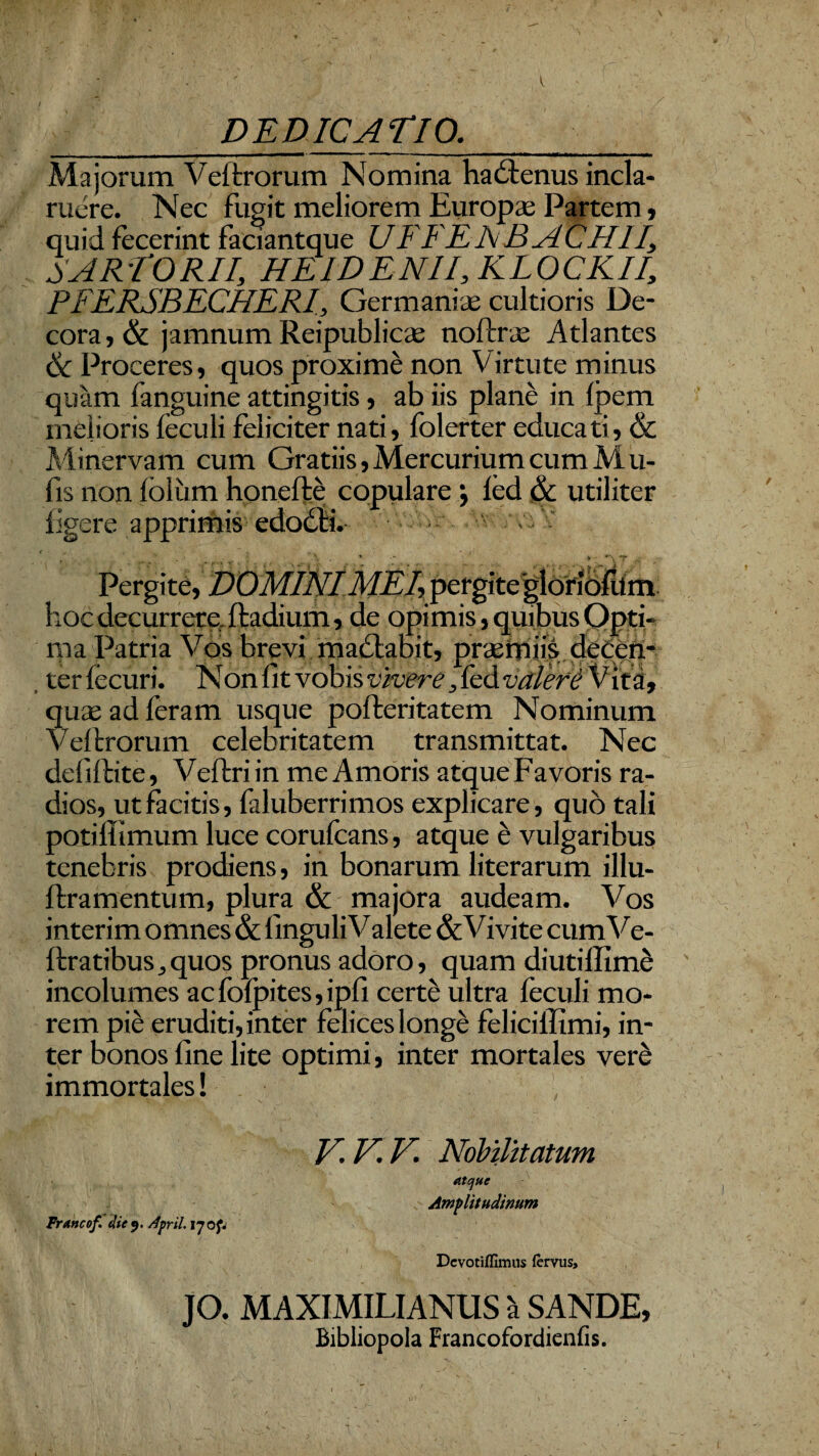 DEDICATIO. Majorum Veftrorum Nomina hadlenus incla¬ ruere. Nec fugit meliorem Europa; Partem , quid fecerint faciantque U FFE A B A CHII, SARTORII, HE ID E NII, KLOCKII, PFERSBECHERI, Germaniae cultioris De¬ cora , & jamnum Reipublicae noftrae Atlantes 6c Proceres, quos proxime non Virtute minus quam fanguine attingitis, ab iis plane in fpem melioris feculi feliciter nati, fblerter educati, & Minervam cum Gratiis, Mercurium cum M u- fis non foliim honelte copulare *, fed & utiliter figere apprimis edodii. o t . . . • , Pergite, DOMINI MEI, pergite gloridftfm hoc decurrere fladium, de opimis, quibus Opti¬ ma Patria Vos brevi maciabit, pnemiis deeen- , terfecuri. Non fit vobis vivere, fed valere Vita, quae ad feram usque pofleritatem Nominum Veflrorum celebritatem transmittat. Nec defiftite, Veftriin me Amoris atqueFavoris ra¬ dios, ut facitis, faluberrimos explicare, quo tali potiffimum luce corufcans, atque b vulgaribus tenebris prodiens, in bonarum literarum illu- flramentum, plura & majora audeam. Vos interim omnes & finguli Valete & Vivite cum V e- ftratibus,quos pronus adoro, quam diutillime incolumes ac fofpites, ipfi certe ultra feculi mo¬ rem pie eruditi, inter felices longe feliciffimi, in¬ ter bonos fine lite optimi, inter mortales vere immortales! TrAncof. eliej. April. 170^ V.V.V. Nobilitatum atque Amplitudinum Devotiffimus fervus. JO. MAXIMILIANUS va SANDE, Bibliopola Francofordienfis.