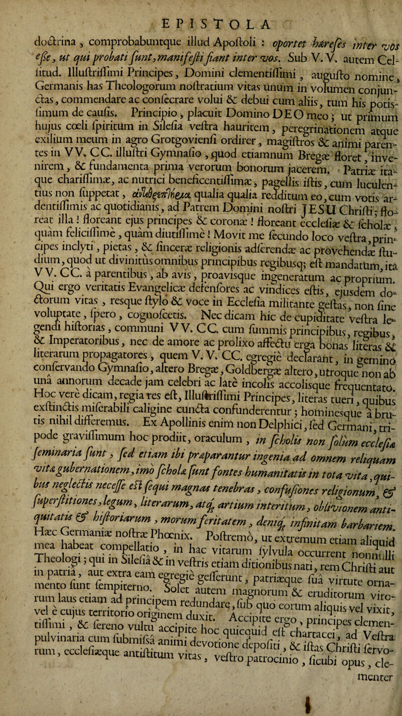 doctrina , comprobabuntque illud Apoltoii : oportet h&refes inter vos efle, ut qui probati funt ,manifeflifiant inter vos. Sub V. V. aurem Cd- iitud. lllultriflimi Principes, Domini clementiffimi, augullo nomine Germanis has Theologorum nollratium. vitas linum in volumen conjun¬ ctas, commendare ac confecrare volui & debui cum aliis, tum his potis- iimum de caulis. Principio, placuit Domino DEO meo; ut primum hujus coeli lpiritUm in Silelia veltra haurirem, peregrinationem atque exilium meum in agro Grotgovienli ordirer, magiftros & animi paren¬ tes in VV. CC. illuilri Gymnafio , quod etiamnum Breg* floret /inve¬ nirem , & fundamenta prima verorum bonorum jacerem. Patria: ita¬ que chariflimx, ac nutrici beneficentiflima:, pagellis illis, cum luculen¬ tius non liippetac, dibOpirtieia qualia qualia redditum eo, cum votis ar- dentiflimis ac quotidianis, ad Patrem Domini noltri TESU Chrilli- flo¬ reat illa ! floreant ejus principes & corona:1 floreant ecclelia: & fchola: quam felicilfime, quam diutiflime! Movit me fecundo loco veltra,prin- cipes inclyti, pietas , & fincerx religionis adlerendx ac proVehendxltu- dium, quod ut divinitus omnibus principibus regibusq; ell mandatum ira V V. CC. a parentibus, ab avis, froavisque ,n|encrltum ac proprium Qui ergo ventatis Evangehcx defenfores aC vindices ellis, ejusdem do- ftorum vitas, resque llylo & voce in Ecclelia militante geltas, non fine voluptate, Ipero, cognofcetis. Nec dicam hic de cupiditate veltra le¬ gendi hiflorias, communi V V. C C. cum lummis principibus regibus & Imperatoribus, nec de amore ac prolixo affedtu erga bonas literas &L hterarum propagatores, quem V. V. CC. egregii decfarant, in gemino confervando Gymnafio,altero Bregx,Goldbergx aitero,utroquenonab una annorum decade jam celebri ac late incolis accolisque frequentato H°c vere dicam regia res ell, IlluAriflimi Principes, literas tueri, quibus exltindis miferabih caligine eunda confunderentur; hominesque a bru¬ tis nihil differemus. Ex Apollinis enim non Delphici, fed Germani tri¬ pode graviflimum hoc prodiit, oraculum , ,n fcholis non folum ecc/efla femmana funt, fed etiam ibi praparantur ingenia ad omnem reliquam vita gubernationem, imo fcboU funt fontes humanitatis in tota vita,qui¬ bus negleCtis neceffe eslfeqm magnas tenebras, confufwnes relmonum & juperftitiones, legum, liter arum, atf artium intentum, oblivionem anti¬ quitate & h,floriarum, morum feritatem, demef infinitam barbariem T~4 u?!;“ nofl** Phoc!llx: Pollremb, ut extremum etiam mea habeat compellatio in hac Vi«r^V^™SS in nJnf ’ Tr ^ !‘!l&  ve?ns W dinonibus nati, rem Chrilli au. as f1Iemm ’ virmt™ rum kus etiam ad principem redundam I3'quo Znm'a^qunvd vlS' pulvinaria cum fubmifsS animi devoao ‘fiitkla m- p'’ mencer