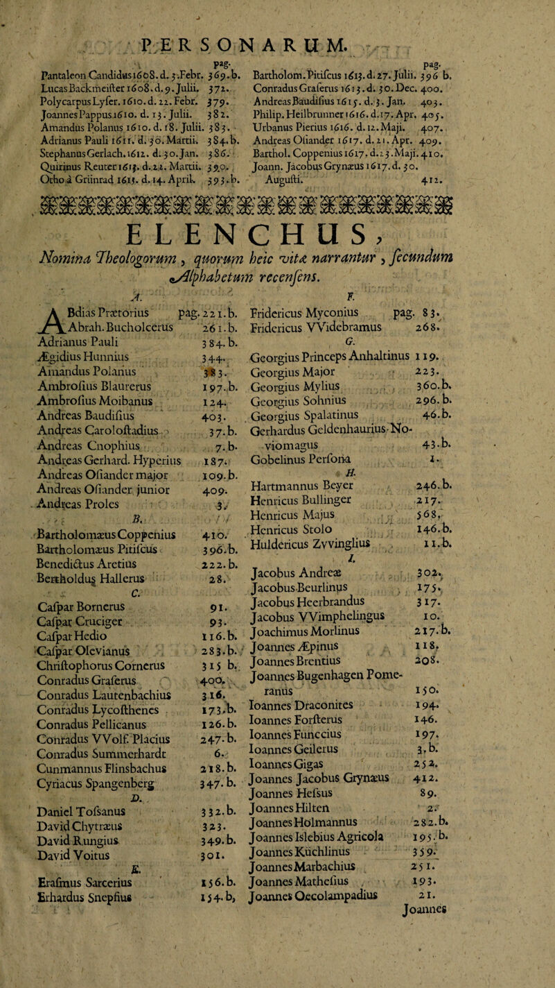 J PE RSONARUM. Pag- Pag- PantaleonCandidus 1608. d.j.Febr. 369.b. Bartholom.Pidfcus 1613. d.27. Julii. 396 b» LucasBackmeifter 16 08. d. 9. Julii. 37z* Poly carpus Lyfer. i6io.d. 22. Febr. 379. JoannesPappus 1610. d. 13. Julii. 382. Amandus Polanus 1610. d. 18. Julii. 383. Adrianus Pauli n>ii.'dl 36.Marcii. 3S4-. 1>. StephanusGerlach.iSn. d.30. Jan. 3 S 6. , Quirinus Reuter igij. d.22. Martii. 39.0. Otho a Griinrad iS.ij. d. 14. Aprik 39 3 ►b. Conradus Graferus 1613. d. 3 o. Dec. 400. AndreasBaudifius 161 j. d. 3. Jan. 403. Philip. Heilbrunner 1616. d.17. Apr. 40 j. Urbanus Pierius 1616. d. 12.Maji. 407. Andreas Oiiander 1617. d. 21. Apr. 409. Barthol. Coppeniusi6i7. d.i3.Maji.4io, Joann. Jacobus Gry natus 1617. d. 30. Augufti. 412. ELEHGHUS , Nomina ‘Theologorum , quorum heic vita narrantur > fecundum Alphabetum recenfens. F A. Belias Praetorius A Abrah. Bucholcerus Adrianus Pauli Algidius Hunnius Amandus Polanus Ambrofius Blaurerus Ambroilus Moibanus Andreas Baudiiius Andreas Carolofladius 7 Andreas Cnophius Andreas Gerhard. Hyperius Andreas Oiiander major Andreas Oiiander junior Andreas Proles B, . Bartholomaeus Coppenius Rartholomams Pitifcus Benedidus Aretius Bertholdug Hallerus • 4 C. Cafpar Borncrus Cafpar Cruciger Cafpar Hedio Cafpar Olcvianus Chriftophorus Cornerus Conradus Graferus Conradus Lautenbachius Conradus Lycofthenes pag. 221. b. Fridericus Myconius 261 • b. Fridericus VVidebramus 384. b. , G. 3 44. Georgius Princeps Anhaltinus 3 8 3- Georgius Major pag. 83- 268* & I97.,b. Georgius Mylius 124* 403. 3 7-b. 7-b. 187. I09-b. 409- 3.< 410. 3 96. b. 222.b. 28. 91. 93* ii6.b. 2 8 3 • b. 315 b. 400. . 3 16. I73*b. Conradus Pellicanus I26.b. Conradus VVolf Placius 247* b. Conradus Summerhardc 6. Cunmannus Flinsbachus Cyriacus Spangenberg B. Danicl Tofsanus 2i8.b. 347* b. 3 3a.b. David ChytrxuS David Rungius David Voitus 323. 349. b. 301. Georgius Sohnius Georgius Spalatinus Gerhardus Geldenhaurius- No viomagus Gobelinus Perfona A Hartmannus Beyer Henricus Bullinger Henricus Majus Henricus Stolo Huldericus Zvvinglius >: /. Jacobus Andreas Jacobus Beurlinus Jacobus Heerbrandus Jacobus YVimphelingus Joachimus Morlinus Joannes Aipinus Joannes Brentius Joannes Bugenhagen Pome- ranus Ioannes Draconites Ioannes Forfterus Ioannes Funccius Ioapnes Geilerus Ioannes Gigas Joannes Jacobus Grynaeus Joannes Hefsus Joannes Hilten Joannes Holmannus Erafmus Sarcerius Erhardus Snepfius Joannes Kuchlinus Joannes Marbachius I56.b. Joannes Mathefius , • 1 5 4. b, Joannes Oecolampadius 119* 223. 360. b. 296. b. 46. b. 43. b. 1. 246.b. 217. 568, 146. b. n.b. 302.^ 17 5* 317* 1°. 217-b. 11 8. 208* 150. 194* 146. 197* 3.b. 253* 412. 89. 2.' 2 8 2. b* 195. b. 3 5 9- 251. 193* 21. Joannes