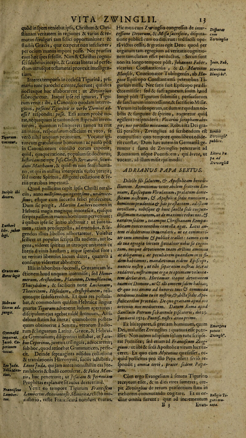 VITA ZW1NGLII. i? quod in fpem veniebat ipfe, Chriftum & Chri- Hic mox cum Zwinglio congrefliis de inter- ftianam veritatem in regiones & varias &re- cejfione Divorum, ik Mijfit facrificio, diiputa- motas divulgari tam felici opportunitate: & tione publica cum eo diiieruit: led facili ope- ftudiis Gracis, qua* coeperat non infeliciter > ra vidus ceffit, & gratias egit Deo: quod per per ocium'manus imponi polle. Necprorfus organumtam egregium ad veritatis cognitio- eum hac (pes fefellit. Nam&Chriftuscogno- nem tam claram cflet perdudus. Secuti funt ' {cifalubriusincepit.&Gracasliterasadperfe- nonita langotempore poft, Johannes Faber, dhm utriufque teftamentiprovexit intelligen- vicarius Conftantienfis , & D. Martinus tiam. Blanfch , Condonator Tubmgenfis, ab//«- Interea temporis in ccclefia Tigurina, pri- gone Epifcopo Conllantienfi petentibusTi- mario tunc parocho carente,fuerunt; qui dies gurinis milii. Nec fatis luit Epilcopo pradi- liodesque huc allaborarent: ut Zvvinglius dosmilille: fed& fuffraganeumTuum haud fubrogaretur. Itaque ipferei ignarus, Tigu- longe poft Tigurum fubmifit; perfuafurum rum venit: ibi, a Canonico quodam interro- de fandorum interce(Iione,& facrificio Mifiae. gatus, pojjetne' 'Tigurini* in verbo Homini ad- Verumitalufitoperam,utdumvirquidamno- ejfe? refpondit: pojfe. Etli autem probe no- bilis &c fanguine & Ipiritu , rogaretur quid rat,nequaquam fetantundem ftipendii inven- egifient? relponderit: Vicarius ferophamabe- turum, quantum relinqueret: tamen ita erat /git, nos porcellos minamus. Rebus ita Dei gra- animatus, refponfurumofficium ex voto, fe tia peradis * Zvvinglius ad feribendum eft Tigurum vero nihil unquam petiturum. Vocatur igi- compulfus: quo tempore quos libros edide- vocatur. tureum gratulatione bonorum: acpaulbpdft ritconftat. Dum hacautem in Germania ge- in Canonicorum confilio coram exponit ; runtur : fama de Zvvinglio penetravit ad quid, quaque ratione, populum fit dodurus; Romanum ufque Pontificem , qui breve, ut hijloriamnemtpe fefuChrtfliServatoris,fecun- vocant, ad illummifitejufmodi: dum Matthmm, & quidem non fenfu huma¬ no, ut qui in nullius interpretis Verba juraritj ADR1ANVS PAPA SEXTH S. led mente Spiritus, diligenti collatione & fe- riis precibus impetrata. DlleEie flh &ltitem> & ^{lolicam bened.i- Quod pollicitus cepit ipfis Chrifti natali- ^nem- Remittimus venerabilem fratrem hn- lndpit ibi ci;Sj auno mille fimo, cjinngentejimo, undevice- . mum, Epifcopum Verulanum,pralatum dome- At“rt' fimo ; eftque cum fucceiiu felici profecutus. nofrum, (3 Apoftolicafedu nuncium, Dum fic pergit, Marwn Lutherinomtnm bominemprudentia&fidepraflantem, adijtam Helvetia magis magisque innotefeit, ej ufque ™viElam, nobifque & huic fanEUfedi conjun- feripta palfim in manus hominum perveniunt: ^ffimam nationem, ut de maximis rebus nos, & a quibus ipfe fic initio abftinuit: ut Tuos ta- eandemfedem , totamque Chnfiianam Rempu- . men, etiam profu2-efiu, ademendos,&Ie- bltcam concernentibus cum illa agat. Licet au- leii 1 gendos illius libellos adhortaretur. Volebat tem eide der imwmman datis, m ea communi- & 9 7* •%. • r • ‘ii 1* _. t _ tfiv fwyw n /Vf tlunlt rt> tv/irrpt • trfwtpvi rnwt ut veritati libentius locum daret, quamvis a ac diligamus, ac peculiarem quandam m re fi- confueto videretur abhorrere. dem habeamus, mandavimus eidem Epifcopo, Iftis in laboribus docendi, Graecanicam le- cuncto noflro , ut tibi feparatim no (Irus Uteros toni Uri Bionem haud unquam intermifit ; fed Home- redderet, noframque erga te optimam volunta- merum, Ariftotelem, Platonem, Demofihenem, tem declararet. Hortamur itaque devotionem Thucydidem , & facilioris nota: Lucianum, tmm in Domino, ut CS illi omnem fidem habeas; Theocritum, Hefiodum, Artfophanem, reli- & nos ammo ad honores tuos <3 commoda quosque feduloevolvit. Et quia res poftula- tendimus,eodem tutn noftns,&3i£lafedisXpo- Uebncu bat,&commodum quidam Hebraica: lingua: folica rebus procedas. De quo gratiam apud nos Uteros ad- gnatus Tigurum advenerat ludum aperturus: invenies non mediocrem. Datum Roma apud jungit. difcipulum ejus agebatvalde ftrenuum. Arri- S antium Petrum fbannulo pifcatoru, dtei}. debantftatim hse literce: quamobrem poftea- Januarii 152.?. Pontif. noftn anno primo. quam obtinuerat a Senatu, verorum (ludio- Ex his apparet, fi gratiam hominum, quam GymnofiS rum & linguarum Latina’, Graea, & Hebrai- Dei, maluifiet Zvvinglius : quantus eife potu- impetrat. cx Gymnafium; diligentius inftabat, ut faco- ifiet. Non autem ad ipfum lolurn tunc fcripfe- J acob. Ce- busCeporinus, juvenis trilinguis, advocareturj rat Pontifex; (ed etiam ad Er ancifcum Zing- forinum fubhoc,quodattinebatGrammaticen,perfe-' gi»m: utfibiSc fediApoftoliea virumlucrita- vocat. cit J3ejnc|c feptuaginta adfidua collatione ,ceret. Ex quo cum Myconws quafiiflet, ec- & translationis Hieronymi, fociis adhibitis,1 quid pollicitus pro illo Papa efiet? ferio re- iet]uda. Leone Juda, qui jam antea nonnihil in eas lite- fpondit; omma certe, praterfedem Papa- 'FtlixMan- laboris Si ftudii contulerat, 8c Felice AEan- lom. **?*' fio, huc penetravit; ut fejaiam & J er* miam Cum ergo Evangelium a fenatu Tigurino Prophetas explanare fit aijfus dexterrime. receptum efiet, & in dies vires fumeret; cce- Franeifctu Venit eo tempore Tigurum Erancifcus pit Zvvinglius de rerum pralentium datu in Larnber- LambcrtusAvemonenjis AlinoritajeM&io ino- meliorem commutando cogitare. Etutor- tut. naftevio, vefte Francifcananondum exutus, dinc omnia fierent: qua ad incrementum U } , Eyan- cilicet ut populus lcripta ilia audiens, aut le- ^ ‘ 7cns, videret fpiritus in utroque unitatem ex de ttta egreg™ virtute feciali ter nobis fu cogm- iteris divinis hauftam ; atque fperabat fore : tum, nosque devotionem tuam artlius amemus Difutat cum Zvvinglio Joan. Fab, Martimts Ulanfibi9. Scribit ZvvingU* publice. Litem Pa pe, ad Zvvingliii Emergere potuit Zvingli9. Religio li¬ guri mu¬ tata.