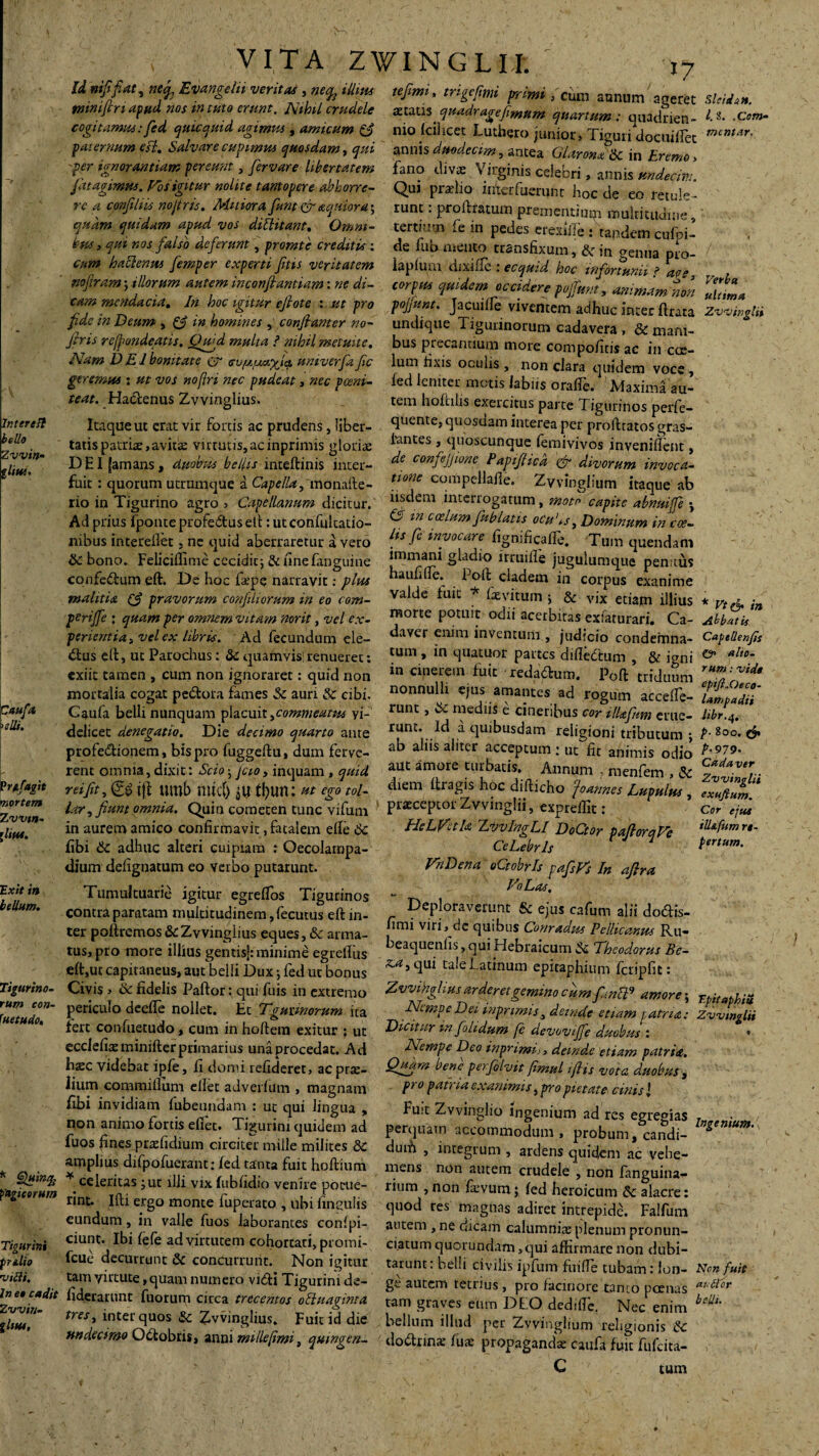 Ititer e It bello Zvvin- Caufa >elli. ‘ \r Prtfagit mortem Zvvtn- f litu. Exit in bellum. Tigurino¬ rum con¬ suetudo. fugitorum Tigurini prtlio villi. In eo cadit Zvvin- gliue, VITA ZWINGLIJfc / 17 U nififiat, nei Evangeln verita, , ne% iUius tefimi, trigefim primi, Cum atJ11Um t mmjtn apud nos tn tuto erunt. Nihil crudele aetaus quadr age fimum quartum : quadrien- cogitamus :fied qiucquid agimus, amicum & nio (ci) icet Luthero junior> Tiguri docuiflet pai ernum efl. Salvare cupimus quosdam, qui annis duodecim, antea Glarona ik in Eremo > 'Per ignorantiam pereunt, fiervare libertatem fano divae Virginis celebri, annis ttndecir; fiat agimus. Vos igitur nolite tantopere abhorre- Qui pradio interfuerunt hoc de eo retule¬ re a conjiliis nofiris. Mitiorafiunt & aquioray runt: pro liratum prementium multitudine qudm quidam apud vos dittitant. Omni- tertium fe in pedes eresiile : tandem cufoi- bus, qui nos falso deferunt, prorute crediti, : de fubmento transfixum, & in aentia pJ0~ cum haclenus fiemper experti fitts veritatem iapium dixifTc : ecquid hoc infortunii ? a?* nofitram ; illorum autem inconfiantiam: ne di- corpus quidem occidere pojfunt, animam noti tam mendacia. In hoc igitur eftote : .ut pro pojfunt. Jacuifle viventem adhuc inter ftrata fide in Deum , p in homines , confiant er no- undique Tigurinorum cadavera , & mani- firis re frondeatis. Qugd multa ? nihil metuite, bus precantium more compofitis ac in cce- Nam DEI bonitate & ev/j^xhi univerfiafic lum fixis ocufis , non clara quidem voce , Sleidtn. l.S. .Com¬ mentar. Verba ultima Zvvinglii geremus : ut vos noflri nec pudeat, nec f ceni¬ tent. Haclenus Zvvinglius. Itaque ut erat vir fortis ac prudens, liber¬ tatis patriae,avitas virtutis,acinprimis gloriae DEI [amans, duobus bellis inteftinis inter¬ fuit : quorum utramque a Capella, monafte- rio in Tigurino agro , Capellanum dicitur. fed leniter motis labiis oraffie. Maxima au¬ tem hofinlis exercitus parte Tigurinos perfe- quente, quosdam interea per profttatos gras- lantes, quoscunque lemivivos inveniflent, de confiejjione Papifiicd & divorum invoca¬ tione compellafie. Zvvinglium itaque ab iisdem interrogatum, moto capite abnuife •, Ad prius Iponte profedtusetl: ut confukatio- ^ in cos^)n fiublatis ocu'iS) Dominum in coe nibus fnterefiet, ne quid aberraretur a vero ^is Jc invocare figm fica fle. Tum quendam “ ~ ~ “ immani gladio irruifle jugulumque penitus aufille. Poli cladem in corpus exanime valde luit * fievitum •, & vix etiam illius , uc quid <5c bono. Feliciffime cccidic; & unefanguine confc&um eft. De hoc fepe narravit: plus malitia (d pravorum confitliorum in eo com- perijfe ; quam per omnem vitam norit, vel ex¬ perientia , vel ex libris. Ad fecundum ele- «ftus ell, ut Parochus: 8c quarnvis: renueret: exiit tamen , cum non ignoraret: quid non mortalia cogat pe&ora fames Sc auri & cibi. Gaufa belli nunquam placuit,commeatus vi¬ delicet denegatio. Die decimo quarto ante profe&ionem, bis pro fuggeftu, dum ferve¬ rent omnia, dixit: Scio • Jcio, inquam , quid rei fit, jjl tUTlb mtcfj tl)im: Ht ego tol¬ lar , fiunt omnia. Quin cometen tunc vifuni in aurem amico confirmavit, fatalem efte Sc fibi Sc adhuc alteri cuipiam : Oecolarnpa- dium defignatum eo verbo putarunt. Tumultuarie igitur egreflos Tigurinos contra paratam multitudinem, fecutus eft in morte potuit odii acerbitas exfaturari. Ca¬ daver enim inventum , judicio condemna¬ tum , in quatuor partes difledtum , & i^ni in cinerem fuit reda&um. Poft triduum nonnulli ejus amantes ad rogum accefie- runc, Sc mediis e cineribus cor ilUfium erue¬ runt. Id .1 quibusdam religioni tributum ; ab aliis aliter acceptum : ut fit animis odio aut amore turbatis. Annum , raenfem , Sc diem ftragis hoc difticho fi annes Lupulus , praeceptor ZyvingHi, expreffit: HeLVula ZvvIngLI DoCtor paftorqVe CeLebrls VhDena oQobrls pafisFs In afira VoLas, Deploraverunt & ejus cafum alii do&is- fimi viri) de quibus Conradus Pelicanus Ru- * vt& in Abbatis Captllenfis & alto¬ rum : vide epiJl.Oeco- lampadii libr.q, p. 800. P-979- Cadaver Zvvinglii exuflum. Cor ejus ill&fum re¬ pertum. ter poftremos & Zvvinglius eques, «Sc arma- ,lmi Vin’dc TUiblls Co[ tus, pro more illius gentisj: minime egreftus :’eatluenlls[»TUI Hebraicum & Theodorus Be- eft,ut capitaneus, aut belli Dux •, fed ut bonus ^5 C1U1 ta,e batanum epitaphium fcripfic: Civis j ik fidelis Paftor: qui fuis in extremo Zvvihghus ar der et gemino cum fimSl9 amore; Nempe Dei inprimiss deinde etiam patria: Dicitur m fiolidum [e devovifife duobus : Nempe Deo inprimii, deinde etiam patria. Quam bene perfiolvit fimul ifiis vota duobus , pro patria exanimis, pro pietate cinis l Fu-t Zvvinglio ingenium ad res egregias perquam accommodum, probum, candi- duifi , integrum , ardens quidqm ac vehe¬ mens non autem crudele , non fanguina- rium , non fkvum; led heroicum alacre: periculo deefte nollet. Et Tgutmorum ita fert confuetudo, cum in hoftem exitur : ut ecclefix minifter primarius una procedat. Ad hzc videbat ipfe, h domi refideret, ac prte- lium commillum ellet adverlum , magnam fibi invidiam fubeundam : ut qui lingua , non animo fortis efiec. Tigurini quidem ad fuos fines praefidium circiter mille milites & amplius difpofuerant: led tanta fuit hoftium ¥ celeritas ;ut illi vix fubfidio venire porae T.pitapbiu Zvvinglii Ingenium. rmt. Ifti ergo monte fuperato , ubi imsulis quod res magnas adiret intrepidd. Falfum eundum m valle fuos laborantes confpt- autem, ne dicam calumnia: plenum pronun- cmnt. Ibi lefe ad virtutem cohortati, promi- ciatumquorundam, qui affirmare non dubi- fcue decurrunt & concurrunt. Non igitur tarum: belli civilis ipfum fuiffie tubam: len¬ tam virtute, quam numero vi«fti Tigurini de- glutem tetrius, pro facinore tanto poenas fiderarunt fuorum circa trecentos olluaginta tres, inter quos &c Zvvinglius* Fuit id die undecimo Odlobris, anni mille [imi, qmngen- tam graves eum DEO dedifte. Nec enim bellum illud per Zvvinglium religionis Sc do&rina: fuse propaganda: caufa fuit fufeita- Non fuit avtior belli. tum