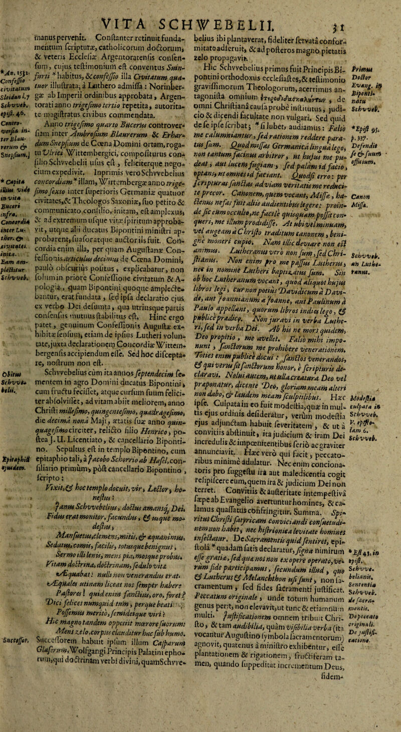 *A«. !J}*‘ ConfeJJio - civitatum Sleidanl.7 Schvveh, eptfi. 46. Centro- ver fi a in¬ ter Jilau- rerum & Snepfium.j * Capita illito vide in vita Buceri infra. Concordia inter Lu¬ ti) er. ©» eivitat.es. inita. Eam am¬ plectitur Schvvtb. Obitui Schvvi’* behi.. ipitaphid ejusdem. Sucttjfih VITA SCHWEBELII. jt Conftanter retinuit funda- belius ibi plantaverat, fideliter fervata confota mitateadf eruit* & ad pofteros magno pietatis zelo propagavit-. Hic Schvvebelius primus fuit PrineipisBi- pontini orthodoxus ecclefiaftes,& teftimonio graviflimorum Theologorum,acerrimus an- tagonifta omnium iTtqoFiFa&KaXfvtuv , de omni Chriftiana cauia probe inftitutus, judi¬ cio Se dicendi facultate non vulgari. Sed quid defeipfefcribat j * fi Jubet, audiamus: Falso me calumniantur, feci rationem reddere para¬ tus fimi. Quodmijfas Germanica linguale00 * non tantum facinus arbitror , ut hujus me pu¬ deat , aut lucem fugiam 3 fed palam tdfatio , optans, ut omnes td faciant. Quodfi erro: per fcfiptur as fandas ad viam veritatis me reduci¬ te precor. Canoncm, quem vocant, Miffa, ha- 6leniis nefas fuit aliis audientibus legere: proin¬ de fceUm occulto,ne facile quisquam flojfitcon* quen, me illumprodidiffe. At ubi vel minuam, •z/e/ augeam a C hrijlo traditum canonem, beni¬ gne moneri cupio. Nant illic deviare non esi animus. Lutberanut vero non fum ,fd Chri- jhdnus. Non enim fro me pajfus Lutherus, net in nomine Luthen bapn^atus funi. Sin obhoc Lutheranum vocant, quod aliquot hujus libros legi; Cur non potius ‘Bavtdicum d D avi¬ de, aut teannianiim a foanne, aut Paulinum d Paulo appellant, quorum libros in dies lego, & publice pradicp. Non juravi in verba Luthe- ri,fed in verba Det. Ab his ne mors quidem, Deo propitio , me avellet. Falso mtht impo¬ nunt , Janblorum me prohibere venerationem. Toties enim publice docui i fandos venerandos, O qui verksflfindorum honor, e fcripturis de¬ claravi. Nolui autem, ut Ulla creatura Deo vel prapondtur, dicente (Deo, gloriam meam alteri non dabo, & laudem meam fculptilibus. Ha c ipfe. Culpata in eo fuit modeftia,qtise in mul- -ii, .j= r* .* tlsejusordinis defideratur, verum ihodeftia die decima nona Maji, atatis fua anno quin- ejus adjundatn habuit feveritatem & ut a quagefmoc 1 rciter, relido hho Henrico, po- convitiis abftintiit* ita judicium & iram Dei fteaJ.U. Licentiato, & cancellario Biponti- incredulis&impamitemibus ferid ae«raviter no. Sepultus eft in templo Bipontino, cum. ahnundavit. Hac vero qui facit , peccato- epitapbio tab, a facobo Schornoab Hafel,con- ribus minime adulatur. Nec enim condona- filia.io primum, poft cancellario Bipontino , toris pro fuggeftu ira aut maledicentia ccmt relipifcere eum, quem ira & judicium Dei nSn >- terret. Convitiis &aufteritate intempeftiva apeabEvangelio avemmturhomines, & ca¬ lamus quafiamscbnffingitiin Summa. Spi¬ ritus Ghrifli fatyricam Conviciandi Confuetudi- nem non habet , nec hijlrioniea levitate homines 1 nfilatur. DeSacrantintisqtudfntiret, epi- ftola * quadam fatis declaratur, f&da nimirum effe gratia , fed qua nos non ex opere operato, Ve* rum f de participamus, fecundum illud, quo & Lutherus £5 Melanchthon ufifunl, non fa ¬ ci amentum , fed fides lacrameiiti juftificati. manus pervenit __ mentum fciiptura?, catholicorum dodorum* & veteris Ecclelia: Argentoratelifis confert* fum, cujus teftimonium eft conventus Suin- furti * habitus, &confijfio illa Civitatum qua- tuor illuftrata; a Luthero admifla : Norinber- gx ab Imperii ordinibus approbata, Argen¬ torati anno trigefimo tertio repetita, autorita- te magiftratus civibus commendata. Anno trigefimo quarto BticerUs controver- fiam inter Ambrofium Blaurerum & Erhar- dumSnepfum de CoenaDomini ortam,roga- tu Vir ici Wittembergici, compofiturtis con- filio Sclivvebelii ulus eft, feliciterque nego- cium expedivit. Inprimis vero Schvvebelius concordiam*illam* Wirtembergce anno trige¬ fimo fexto inter fuperioris Germaniie quatuor civitates,& Theologos Saxoniasjfuo petito & communicato confilio, initam, eft amplexus» & ad extremum ufque vitasfpiritum approba¬ vit, utque alii ducatus Bipontini miniftri ap¬ probarent» fuafor atque audor iis fuit. Con¬ cordia enim illa, per quam Auguftans Con- feftionis articulus decimus de Ccena Domini, paulo obfcurius poiitus , explicabatur, non folumin priore Confeffione civitatum &A- pologia , ^uam Bipontini quoque amplede- bantur» erat fundata » fedipfa declaratio ejus cx verbo Dei defumta, qua Utriusque partis confenfus mutuus ftabilittis eft. Hinc er<*o patet, genuinum Confefllonis Augufta; ex- hibitasfenfum» etiam de ipfius Lutheri volun¬ tate, juxta declarationem Concordia? Wittem- bergenfis accipiendum ellc. Sed hoc difeepta- le, noftrum noii eft. Sclivvebelius cum ita annos feptendecim fe» mentem in agro Domini ducatus Bipontini* cum frudu fecilfet, atque curfum fuum felici- terabfolvilfet, advitamabiit meliorem*anno Cbrifli mille fimo, quingentefimo, quadragefimo» feripto: Vixit, (f hoc templo docuit, vir; Le£lor% ho nefius- Janus Schvvebelius, dotlus amanscj Dei Fidus er at monitor, facundus, (f usque mo¬ de fus ; Manfuetus,demens,mitis, & aquanimusi Se datus, comis, facilis, totusque benignus» Sermo illi lenis, mens pia, mosque probus. Vitam doElnna, doilrinam,fdulo vita eAsquabat: nulli non venerandus erat* eAlqilales utinam liceat nos fimper haber Primus Do dor Evang. ty Biponti» natu Schvvet). *Epifl P- 337- Defendit fe&fuwfi ofjkium. Canon Mtfa. Schvvtb. an Luthe- funus. trfodefl ia tulpata ia S thvveb. V. eptfio- latu 6. Sobvvtb. Laforesl quidem* fandius,oro,fret» FeccatUm originale * unde totum humanum Diafehcesnumquidtum, per que beati , genus perit» non elevavit» ut tunc&etiamftUm Memus mento,femideique virt i multi, fuftificationem omnem tribuit Chri- Me magno tandem oppetiit meer orefucrum: fto» &tam audibilia, ^mVifibiliaVtrbaCMn Succ^rorem^l »rh*“Mhum<>. vocanturAuguftinalymbolafacramentorurn'1 n r 1 irb - ,P1.um lllum Lajfarum agnovit, quatenus aminiftro exhibentur, dic i^olfgangi PrmapisPalatini epho- plantationem & rigationem, fmdiferam f m.quidodrinamverbidivi.mquamSchvve- men, quando fi.ppeditat incrementum Deus, fidem- *Ey?4J .in tpifl. Schvvt. bilianis, Sententia SebvVes. de [atra- mentis. Depeecato originali. Dejuflifi. talione..