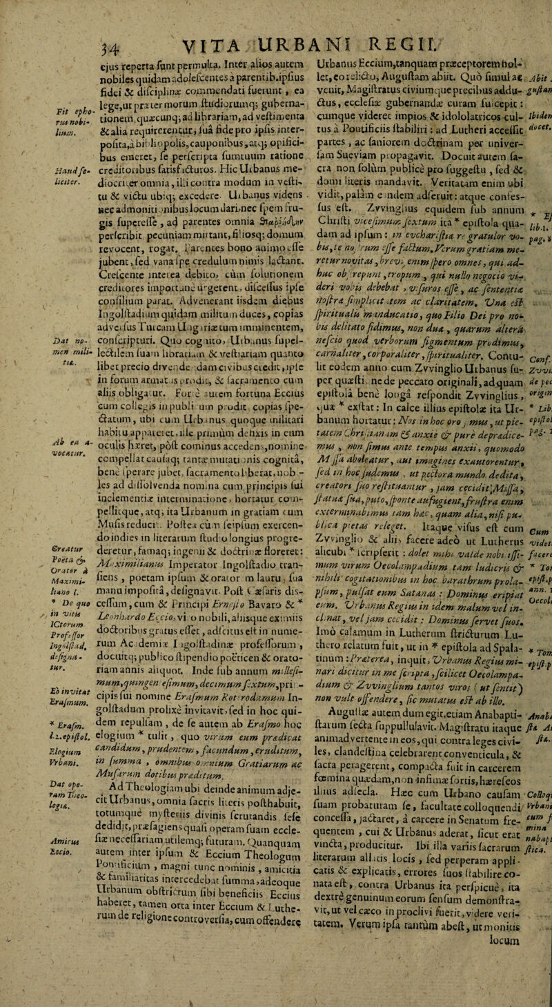 Fit epho rus nobi- Itum. Haud fe¬ liciter. Dat no¬ men mili¬ tis.. Ab ea a- 'vocatur. Sreatur Poeta & Orator 4 Maximi» hano {. * De quo in vitii ICtorum Proftffor lngolfiad, difigaa • tur. Eo invitat Erajmum. * Erafm. li.epijlol. Elogium Vrbam. Dat ope¬ ram 'Theo¬ logia. Amicas Escio. REGII. 34 VITA 5;UR B A NI ejus reperta funt permulta. Inter alios autem Urbanus Eccium,tanquam praeceptorem hol- nobiles quidam adoiefcentes a parenub.ipfius let,eordidto, Auguftam abiit. Quo limulae, Abit. fidei & difciplina: commendati fuerunt, ea vcuit>Magiftratuseiviumque precibus addu- g*ft*n lege,urprater morum ftudiorumq; guberna- dtus, ecclefia; gubernanda; curam fuicepit: tionem quxcunqi ad librariam, ad veftimenra cumque viderec impios & idololatricos cui- lbidtn & alia requirerentur, lua fide pro ipfis inter- tus a Pontificiis rtabiliri; ad Lutheri accelfit docet. polita,abit lippolis,cauponibus,atq; opifici- partes, ac faniorem dodfrinam per univer- bus erueret, fe perlcripta fumtuum ratione famSueviam propagavit. Docuit autem fa- crcditonbus fatisfidfuros. Hic Urbanus me- cra non foiurn pubiice pro fuggeftu , fed &C diocriver omnia, ilii contra modum in verti- domi literis mandavit. Veritaum enim ubi tu &c vidbu ubiqi excedere Uibanus videns vidit, palam e udem adferuit: atque confes- »ec admoniti anibus locum dari,nec fpem h u- lus elt. Zvvingims equidem fub annum * gis fuperefle , ad parentes omnia SictpjliAnv Chrilti vicefimum fex tum ita * epiftola qua- pp ( perlcnbit pecuniam mutant, fi! iosq; domum dam adipium: m evcharijha re gratulor vo- pag.‘: revocent, rogat, i-arences bono auimqclTe bis,te no rum effe fallumAVcrum gratiam me~ jubent, fed vana fpe credulum nimis ladlant. retur novit ai, brevg emm j'pero omnes, qui ad- Crefcente interea debito, cum folurionem huc obj repunt, tropum , qui nullo ncgocio vi- creditores importune u-getent, dilcelfus ipre deri vobis debebat, vfuros ejfe, ac fententia confilium parat. Advenerant iisdem diebus rtoflra fimphcit .tem ac claritatem. Una cfl Ingolftadium quidam militum duces, copias Jpiritualu 'manducatio, quo Filio Dei pro no- adve. IusTuream Ung irire tum imminentem, bis dclitato fidimus, non du& , quarum altera conferipturi. Quocogmo, Uib.mus fupd- nefeio quod verborum figmentum prodimus, ledulem luam libratum tSc veftiariam quanto carnaliter,corporaliter,finrituahter. Contu- Cenf libet precio divende .damcivibusciedit,iple lit eodem anno cum Zvvinglio Urbanus fu- Zw in forum annat is prodit, & (aeramento cum per quaerti, nede peccato originaIi,adj}uam de pe epiftola bene longa refpondit Zvvinglius. ort&“ aliis obligatur. Forte nutem fortuna Eccius cum collegis in pubi i um prodit copias fpe- ftatum, ubi cum Urb-nus quoque militari habitu appateiet.ille primum detixis in cum oculis hxret, poft cominus accedens,nomine vjus * exftat: In calce illius epiftolae ita Ur- Lth ann. Oeco riamannis aliquot. Inde fub annum mdlefi mum,quingen e fimum, decimumfextum,pri - cipis fui nomine Erajmum Rot rodamum In- goliladum prolixe invitavit, fed in hoc qui¬ dem repuham , de fe autem ab Erajmo hoc elogium * tulit, quo virum eum pradicat candidum, prudentem, facundum, eruditum, m fumma » omnibus o-nmum Gratiarum ac Allifarum dotibus pradi tum. Ad Theologiam ubi deinde animum adje¬ cit Uibanus, omnia factis literis pofthabuit, totumque myfteriis divinis fcrutandis fefe dedidit, prsfagiensquali operam fuam eccle- * To eptfi. bamim hortatur: JVos m hoc oro j mus, ut pie- ePfi< tatem Chripianam anxie & pure depradice- ^4?*' . t-,—.- mus , non fimus ante tempus anxti, quomodo compellat cauiaq; tantte mutationis cognita, AI jfa aboleatur, aut imagines exautorentur* bene fperare jubet, (aeramento bberatmob - fid m hoc fudemus , ut priiora mundo dedita, les ad dilidivenda nomina cum principis (ui creatori Jko refiituantur , jam cecidit'tAhJfd, inciementix interminatione, hortatur com*- fiatua fua,puto,(ponteaufugient,frufira emm pellitque, atq, ita Urbanum in gratiam c um exterminabimus tarn hac, quam alia,nifipu- Mufis reduci., Foftea cum feipfum cxercen- bdea pietas releget. ltaqu? vifus cft cum Cun doindiesin literarum ftud olongius progre- Zvvinglio & alii, facere adeo ut Lutherus vtde deretur.famaq; ingemi & doctrina; floreret: alicubi ^ lcripferit : dolet mih* valde nobntft- fice* Alaximilianus Imperator Ingolftadio tran- mum virum Oecolampadium tam ludicris & T fiens, poetam ipfum & orator m lauru,- fua nihili cogitationibus m hoc barathrum prola- manu impofua, defignavit. Poft Ofaris dis- pfiim, pulfiat eum Satanas : Dominus eripiat cefliim, cum & principi Eme fio Bavaro & * eum. Urbanus Regius in idem malum vel in- Leonhardo E ccio, vi o nobili, aliisque eximiis clinat, vel jam cecidit: Dominus fervet fuos. dodloribus gratuseflet ,adfcitiiselt in nume- Imo calamum in Luthertim firidurum Lu- rum Ac demis I igoiftadina: profelTorum , thero relatum fuit, ut in * epiftola ad Spala- docuitq; publico ftspendio poeticen &C orato- tinum :Praterea, inquit, Urbanus Refius mi¬ nari dicitur m me fcnpta,ficiucct Oecolampa¬ dium & Zvvinglium tantos viros (ut fient it) non vult off radere, (ic mutatus ett ab illo. Auguila; autem dum egit,etiam Anabapti ... flaium ledta fuppullulavit. Magiftratu itaque fi* animadvertente m eos, qui contra leges civi- P les, clandeftjna celebrarent conventicula, & (aera peragerent, compadta fuit in carcerem fcemina quxdam,non -infima; fortis, hasrefeos lliius adlecla. Ha;c cum Urbano caufam CoB fuam probaturam fe, facultate colloquendi/ Vrb* concefla, jactaret, a carcere in Senatum fre- cum f<z neccffanam Milemg; fututam. Quanquam vmda, producitur. Ibi illa variis (aerarum jl‘t 'I '>,rUm & E“i“™ Theologum Itterarum all .tts locis , fed perperam aPPT ^ & famibaricas 7™“ ’ T™ & “Plicatis• «abilire co- SSrt,11™.-*11?* . contra Urbanus ita perfpicue, .ta haberet, tamen otcTinter Eccmm & , 7“ dcxIri8'nuil'u“™™m fenfum demonftra- ruind- relipinni»/' Accium & l.uthe- vit,ut velcaxo inproclivi fuerit,videre veri- S ontrovcilia, cum offendere tatem. Vemmipfa taurum abeft, ut monitis “ loci^m Ana i