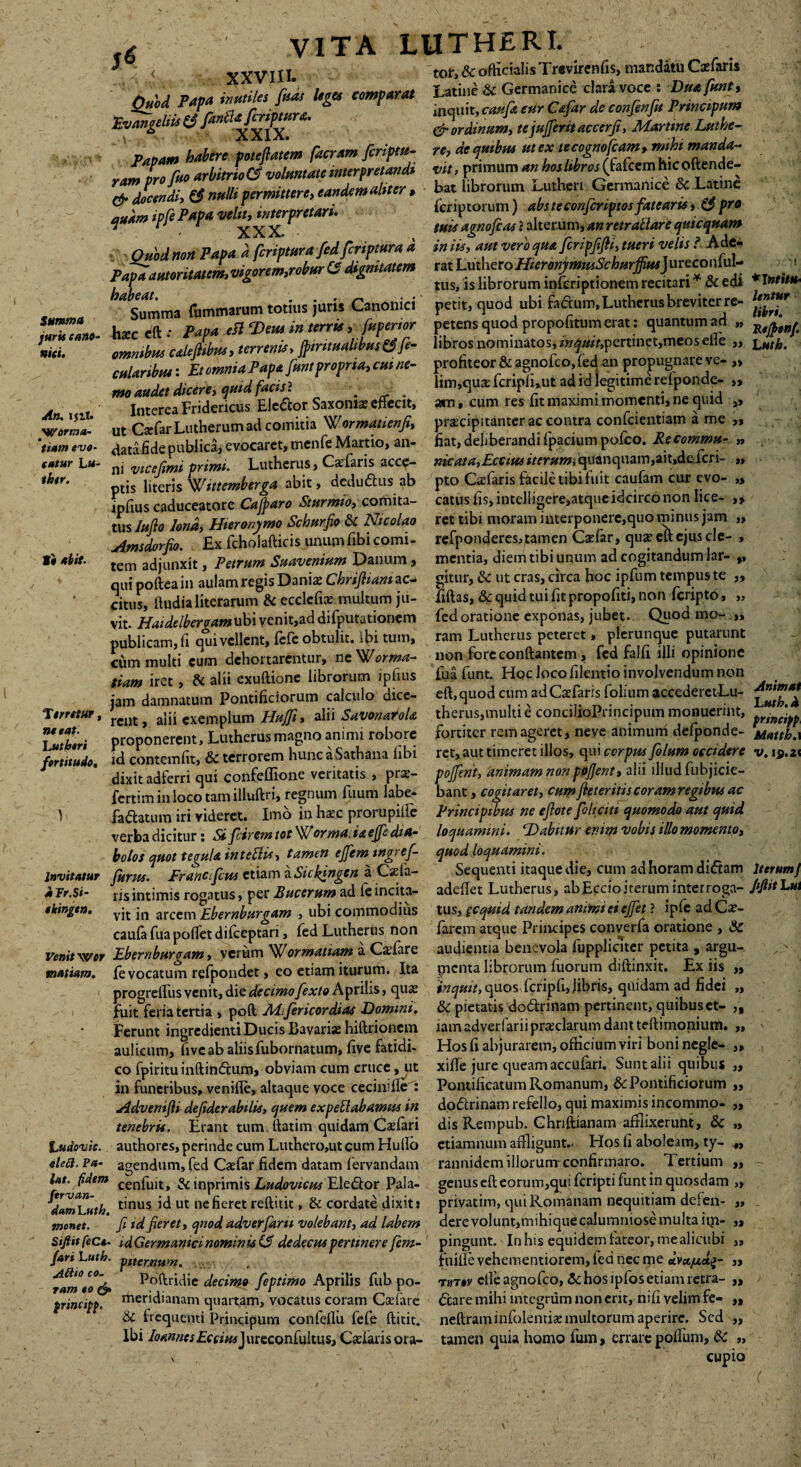 Summa juris cano¬ nici. An. 1511. SVorma- « tiam evo¬ catur L u- thtr. I • abit. Terretur, ne eat. Lutberi fortitudo. Invitatur aFr.Si- ekingen. Venit wer mattam. Ludovsc. eleft. Pa¬ lat. fidem fervan- damLuth. monet. SiftitfieCt- fari Luth. jlftio co¬ ram eo & principp. .* VITA LUTHERI. * < XXVIIT 'tof, & officialisTrevirenfis, mandatu Casfaris f, .Pata imrilu M »f« Latini & Germanici clari voce : Dmfunt, Quod P f ferimur a. * inquit, caufit eur Ctfar de confenfu Prmcipum Fvangelus & f & ordin/em, tejujferit accerji, Marttne Lutbe- PMtm Utre poiellatem facr.m firifm- n^^Om mex ,'cogmfc*m,-mhi ranJpro xrbitnodvoluntate interpretandi vi,, pr.muma»*«Mr«(fafccmh.coftende- TJ Jdi, Ct «Mpermittere. eamkmtOter . bat librorum -uther, Germamce & Latme „J, ipfe Vrtpte veli, Mtrpnuri. fcnptorum) etbeumtfinpmflutem,.*Spr> quam pj p -^XX* tHli‘>lgnofiCM?alterum,anretrallareqmequam Ottbtt ttott ‘Petpa i feripttera fed feriptteret a in iis, ttttl veri tjtt. firipjlfti, tueri velit! Ade- v,gcrem,,ob»r U dignitatem ratLutheroffi^»,o&W#«rJureconluL * f a tus, is librorum lnfcriptionem recitari * & edi ^ Summa fummarum totius juris Canonici petit, quod ubi fadum, Lutherus breviter re- haec eft • Papa eft Dem i» terris, fttpertor petens quod propofitum erat: quantum ad „ ommbus caleflibus, terrenis, flnntualibus&fe- libros nominatos, pertinet,meos eile „ cuUribHti Et omnia Papa fttnt propria, cui ne- profiteor& agnofco, fed an propugnare ve- „ mo audet dicere, quid facis} hm,quat fcnpiuut ad id legitime refponde- „ Interea Fridericus Eledor Saxonis effecit, am, cum res fit maximi momenti, ne quid „ ut Csfar Lutherum ad comitia Wormatdenfi, praecipitanter ac contra confidentiam a me >, datafidepublica, evocaret,menfie Martio, an- fiat, deliberandi fipacium pofico. Recommu- „ ni vice fimi primi. Lutherus, Caefaris acce- nicata,Eccius iterum, quanquam,ait,dcfcri- „ ptis literis Wutemberga abit, dedudus ab pto Casfaris facile tibi fuit caufiain cur evo- „ ipfiius caduceatore Caftaro Sturmio, comita- catus fis, intelligere,atque idcirco non lice- „ tus Julio lena, Hieronymo Schurfio 5c Nicolao ret tibi moram interponere,quo minus jam „ Amsdorfio. £x ficholafticis unumfibi comi- refponderes,tamen Cadar, qus eft ejus de- , tem adjunxit, Petrum Suavenium Danum, mentia, diem tibi unum ad cogitandum lar- „ quipofteain aulam regis Danis Cbrifliam ac- gitur, & ut cras, circa hoc ipfium tempus te „ citus, ftudia literarum & ecclcfis multum ju- fiftas, & quid tui fit propofiti, non fcnpto, „ vit. Haidelbergamubi venit,ad difiputationem fed oratione exponas, jubet. Quod mo- „ publicam, fi qui vellent, fiefe obtulit. Ibi tum, ram Lutherus peteret, plerunque putarunt cum multi cum dehortarentur, ne Worma- non fore conftantcm, fed falfi illi opinione tiam iret, & alii exuftione librorum ipfius fua funt. Hqc loco filentio involvendum non jam damnatum Pontificiorum calculo dice- eft, quod cum adCsfaris folium accederet-Lu- rent, alii exemplum Huffi, alii Savonarola therus,multi e concilioPrincipum monuerint, proponerent, Lutherus magno animi robore fortiter rem ageret, neve animum defponde- id contemfit, & terrorem hunc a Sathana libi ret, aut timeret illos, qui corpus folum occidere dixit adferri qui confeflione veritatis , prs- pojfent, animam non pojjent, alii illud fubjicie- fertim in loco tam illuftri, regnum fuum labe- bant, cogitaret, cum fiet eritis coram regibus ac fa datum iri videret. Imo in hsc prorupilfe Principibus ne efiote foliciti quomodo autquid verba dicitur: Si [cirem tot Worma. ia effe dia- loquamini. Dabitur enim vobis illo momento, bolos quot teouUinteEli*, tamen ejfcmtngrcf- quod loquamini. [urus. Francifcus etiam a Siclnngcn a Csfa- Sequenti itaque die, cum ad horam didam risintimis rogatus, per Bucerum ad feincita- adeflet Lutherus, abEccioiterum interroga¬ vit in arcem *Ebernburgam , ubi commodius tus, (Cqmd tandem animi ei ejfet ? ipfie ad Cs- caufa fua pollet difceptari, fed Lutherus non farem atque Principes converfa oratione , & Ebernburoam, verum ^ormattam a Csfare audientia benevola fuppliciter petita , argu- fe vocatum refpondet, eo etiam iturum. Ita picnta librorum fuorum diftinxit. £x iis „ proorelfus venit, die decimo fexto Aprilis, qus inquit, quos (ci ipfl, fibris, quidam ad fidei ,, fuit feria tertia , poft AJifericordias Domini. &C pietatis dodrinam pertinent, quibus et- Ferunt ingredientiDucis Bavaris hiftrionem iam adverfarii prsclarum dant teftimonium. „ aulicum, five ab aliis fubornatum, five fatidi- Hos fi abjurarem, officium viri boni negle- ,, co fpiritu inftindum, obviam cum cruce, ut xiffe jure queam aecufari. Sunt alii quibus „ in funeribus, venifle, altaque voce cecindle : Pontificatum Romanum, & Pontificiorum ,, Advenifii defiderabilis, quem expeblabamus in dodrinam refello, qui maximis incommo- „ tenebris. Erant tum ftatim quidam Csfari dis Rempub. Ghnftianam afflixerunt, & „ authores, perinde cum Luthero,utcumHullb etiamnum affligunt.- Hos fi aboleam, ty- 4, agendum, fed Cxfar fidem datam fervandam rannidem illorum-confirmaro. Tertium ,, cenfuit, & inprimis Ludovicus Eledor Pala- genus eft eorum,qui feripti funt in quosdam „ tinus id ut nefieret redicit, & cordate dixit : privatim, qui Romanam nequitiam defen- „ fi id fieret, qnod adverfani volebant, ad labem dere volunt, mihiquecalumniose multa iq> ,, idGermanici nominis if dedecus pertinere fe?n- pingunt. In his equidem fateor, mealicubi ,, pitemum. . fuiffe vehementiorem, fed nec ipe „ Poftridie decimo feptimo Aprilis fub po- t»t»v clleagnofco, Sc hos ipfoS etiam retra- ,, meridianam quartam, vocatus coram Csefiarc dare mihi integrum non erit, nili velim fe- „ Sc frequenti Principum confeflu fefe ftitit. neftraminfolentia: multorum aperire. Sed „ Ibi JoannesEcciusJursconCultus, Cadaris ora- tamen quia homo fum, errare poflum, tk s, CUPIO ♦ I ntitte- lentur libri. Refronf. L uth. Animat Euth. i prtncipp Mutth.x V. 19.21 iterum J fiftit Lut