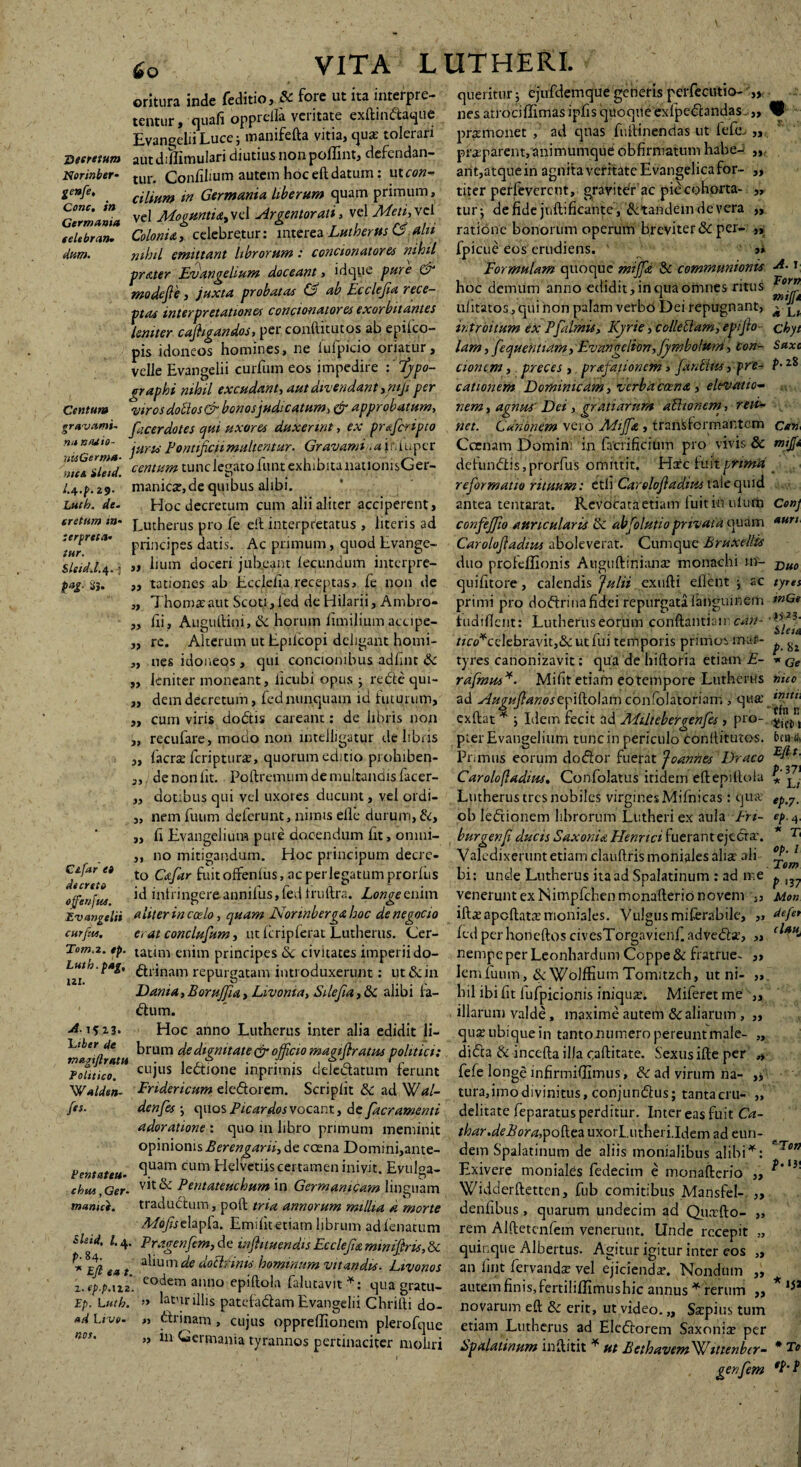 £o Secretum Norinber- genfe. Cone, in Germania eelebran. dum. Centum oritura inde feditio, & fore ut ita interpre¬ tentur, quafi oppreifa veritate exftindaque Evangelii Luce; manifefta vitia, quae tolerari autdillimulari diutius nonpoffint, defendan¬ tur. Confilium autem hoceftdatum: i\tcon¬ cilium in Germania liberum quam primum, vel Mogumia,vel Argentorati, vel Meti,vcl Colonia, celebretur: interea Lutherus CS,alit nihil emittant librorum: condonator a nihil pr&ter Evangehum doceant, idque pure & modejle, juxta probatae & ab Ecclefa rece¬ ptae interpretatione* conctonatores exorbitantes leniter cajhgandos, per conftitutos ab epilco- pis idoneos homines, ne fufpicio oriatur, velle Evangelii curfum eos impedire : 'fjpo- /rraphi nihil excudant, aut divendant ,mji per 'viros doUos& bonosjudicatum, & approbatum, 99 9> )) gra vami- faCerdotes qui uxores duxerint, ex prsfcripto juris Pontificii multentur- Gravanti jhluper nu nasio htiGcr ma¬ nus. ileid. i- 4-P-29- Lucb. de. cretum in¬ terpreta. tur. Sleid.l.\. j t*t- Si- centum tunc legato funt exhibita nationisGer » manica:, de quibus alibi. Hoc decretum cum alii aliter acciperent, Lutherus pro fe eil interpretatus , literis ad principes datis. Ac primum, quod Lvange- hum doceri jubeant fecundum interpre¬ tationes ab Ecclelia receptas, fe non de ThomaeaUt Scoti,led de Hilarii, Ambro- fii, Auguftini, & horum iimilium accipe¬ re. Alterum ut Epiicopi deligant homi- „ nes idoneos , qui concionibus adfint Sc leniter moneant, ficubi opus ; rede qui¬ dem decretum, feti nunquam id futurum, cum viris dodis careant: de libris non 3) 99 9} 99 99 37 recufare, modo non mteiligatur de libris 33 3> 33 Cifar e» decreto ojfotjios. 3» faerse feriptura:, quorum editio prohiben¬ de non fit. Poftremum de multandis facer- dotibus qui vel uxores ducunt, vel ordi¬ nem futim deferunt, nimis elle durum,do, fi Evangelium pure docendum fit, omni¬ no mitigandum. Hoc principum decre¬ to Cafar fuitoffenlus, ac per legatum prorhis id infringere annifus, fed fruftra. Longe enim Evangelii aliter in coelo, quam Nonnberga hoc denegocto curfiu. e, at conclusum, ut fcripferat Lutherus. Cer- Tom.2. ep. tatim enim principes Sc civitates imperii do- Lutn.pag, ^rinam repurgatam introduxerunt: ut&in Dama,BoruJJia, Livonia, Silefia, 5c alibi fa- dum. Hoc anno Lutherus inter alia edidit li- Totitico. ~Walden- fes. A-i$ 13. 'Ltberde brum de dignitate & ojficio magifratus politici: ag' r* U cujus ledione inprimis deledatum ferunt Fridericum eledorem. Scripiit & ad Wdl- denfes ; quos P icar dos vocant, de [aeramenti adoratione : quo in libro primum meminit opinionis Berengarii, de caena Domini,ante- quam cum Helvetiis certamen inivit. Evulga- chm,Ger. vit& Pentateuchum in Germanicam linguam manu*. tradudum, poft tria annorum millia a morte Mofise.lapfa. Emifit etiam librum adfenatum dmd, l. 4. Pragenfim, de inflituendis Ecclefa minijlris, & Pentateu• P- 84- * Eft eat a^um dotlrims hominum vitandis- Livonos z.ep.pAii codem anno epiftola falutavit *: qua gratu- Ep. Lntb. » lntur illis patefadam Evangelii Chrilli do- ad Live. ,, drinam , cujus oppreflionem plerofque „ 111 Germania tyrannos pertinaciter moliri nos. queritur j cjufdemque generis pcrfecutio- nes atrociflimasipfisquoqueexfpedandas,,, promonet , ad quas fuftinendas ut lefe. „ praeparent, animumque obfirmatum habe-: „ ant,atquein agnita veritate E vangelica for¬ titer perfeverent, gravi tdr ac pie cohorta¬ tur j de fide juftificante, & tandem de vera ratione bonorum operum breviter & per- „ fpicue eos erudiens. ' »* Formulam quoque mijfx, & communionis hoc demum anno edidit, in qua omnes ritus ufitatos, qui non palam verbo Dei repugnant, introitum ex Pfa lmis, Kyrie, colle diam, epijio lam, fequehtiam, Evangclion,fjmbolum, con¬ cionem , preces, prafationem, fandus, pre¬ cationem Dominicdm, verba ccena , elevatio¬ nem , agnus Dei , gratiarum aUtonem, reti¬ net. Cdnbnem vero Mij[& , transformantem Ccenam E)omini in facrificium pro vivis & defundis,prorfus omittit. Hic fuitptim'd reformatio rituum: etli Carelofadius tale quid antea tentarat. Revocata etiam luit in ulutn confejfio auricularis ik abfolutioprivata quam Caroloftadius aboleverat. Cumque Bruxellis duo profeffionis Awguftinianae monachi in- quifitore, calendis Julii exufti eflent j ac primi pro dodrinafidei repurgata languinem tudifiem: Lutherus eorum conftaiitiair. cart- Ace¥celebravit,&ut fui temporis primos mar¬ tyres carionizavit: qua de hiftoria etiam E- rafmus ¥. Mifit etiain eo tempore Lutherus ad Auguflanos ep i fto I a m co nfo 1 ato ri a m , qua' exftat * j Idem fecit ad APiitebergenfes , pro¬ pter Evangelium tunc in periculo conlfitutos. Primus eorum dodor fuerat Joanhes Draco Caroloftadius. Confolatus itidem eftepitlola Lmherus tres nobiles virgines Mifnicas: qua ob ledionem librorum Lutheri ex aula Fn- burgenf ducis Saxonis Henna fuerant ejeda. Valedixerunt etiam clauftrismonialesalia ali bi: unde Lutherus ita ad Spalatinum : ad me venerunt ex Nimpfchen monafterio novem iftaapcftata nioniales. Vulgus miferabile, fed per honeftos civesTorgavienf. adveda, nempe per Leonhardum Coppe& fratrue¬ lem luum, & Wolffium Tomitzch, ut ni¬ hil ibi fit lufpicionis iniqua. Miferet me illarum valde, maxime autem 8c aliarum , quse ubique in tanto numero pereunt male- dida & incefta illa caftitate. Sexus ille per fele longe infirmiffimus, & ad virum na¬ tura, imo divinitus, conjundus; tanta cru¬ delitate feparatus perditur. Inter eas fuit Ca- thar.deBora,pollea uxorL.utheri.Idem ad eun¬ dem Spalatinum de aliis monialibus alibi ^: Exivere moniales fedecim e monafterio „ Vfidderftettcn, fub comitibus Mansfel- „ denfibus, quarum undecim ad QiktHo- „ rem Alftetcnfem venerunt. Unde recepit ,, quinque Albertus. Agitur igitur inter eos „ an fint fervandx vel ejicienda. Nondum „ autem finis, fertiliflimushic annus * rerum ,, novarum eft & erit, ut video. „ Sscpius tum etiam Lutherus ad Elcdorem Saxonia? per Spalatinum inftitit ^ ut BethavemSjJittenbcr- genfem A. J Torn mijft k L* Chyt Saxi p. 28 Cnn mtfi Cenj auri 33 33 Duo tyres mGe • #S23. Sleis p- 82 *Ge nicc initi, ffn n 3SiCt) 1 ccn Eft t. P- 371 * L i ep.7. ep.4, * Ti op. l Tem P <37 Mon defet daud 33 » *Tc» p. 13: >35 * To ep.p