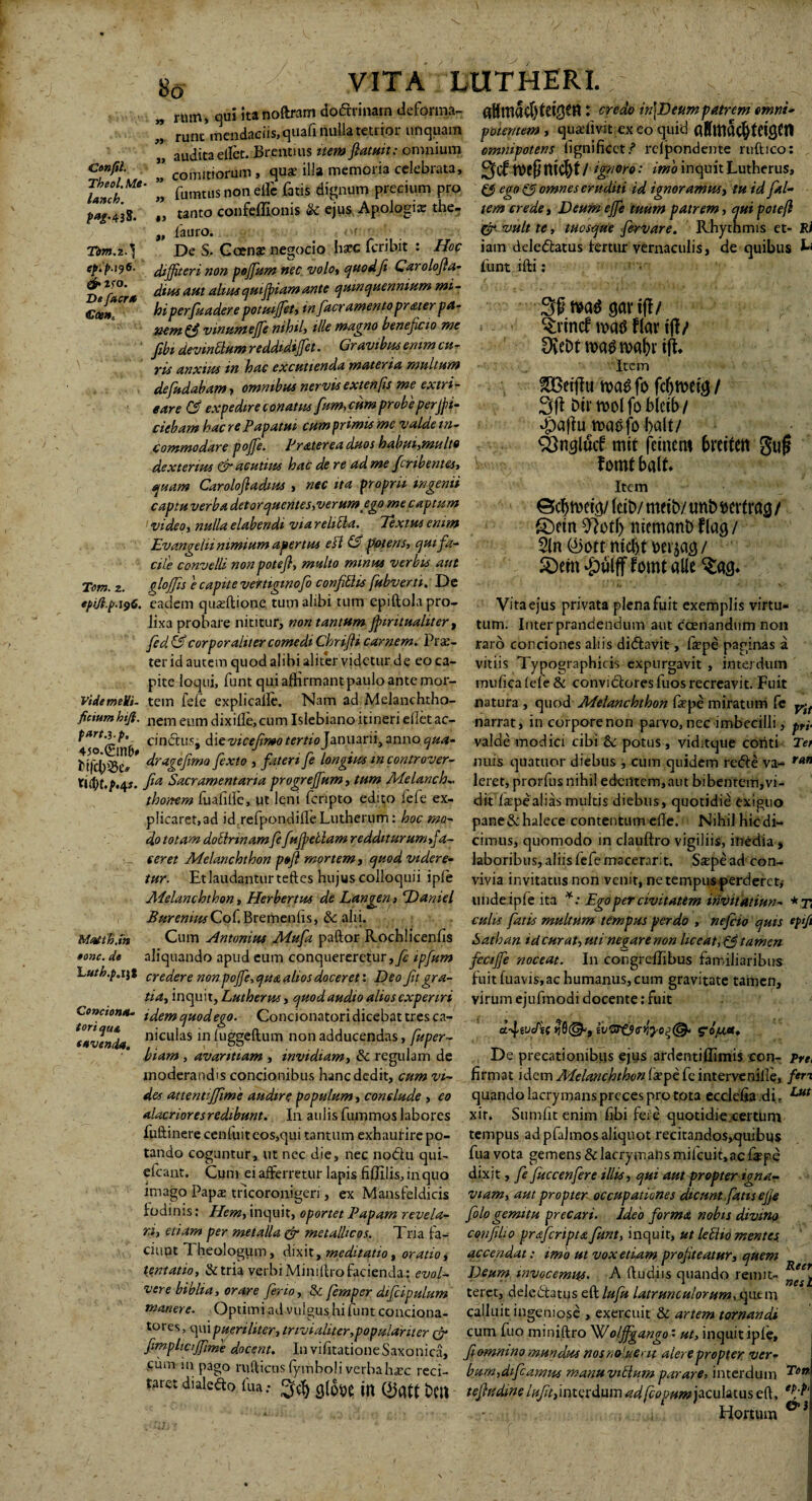 So emm- „ rnm, qui ita noftram doftrinarn deforma- attma$tei,OM: credo in\Deum patrem, runc mendaciis, quali nulla tetrior unquam potentem , quaffivit exeo quid flSltiacfytriSCtt audita ellet. Brentius item ftatuit: omnium omnipotens lignificet? relpondente ruftico: Genfil. ’ comitiorum, qus illa memoria celebrata, gfcf m$ ltt$t /moro: imo inquit Lutherus Theol.Me- ” - A r ■ <• __:- — .ivoii-. .i.ur.r lanch. P*g' 438. fumtus non eife fatis dignum precium pro £*> ego (fi omnes eruditi id ignoramus, tu id fitl- Tdm.z.} fpi‘p.196! & ISO. Dt facra €ten. Tem. 2. tanto confeffionis & ejus Apologi* the „ fauro. De S. Goen* negocio hsec feribit : Hoc diffiteri non poffium nec volo, quod fi Carolofla- diusaut altus quijpiam ante quinquennium mi¬ hiperfundere potuiffiet, in facr amento pr ater pa¬ nem & vinum effie nihil, ille magno beneficio me fibt devinttum reddtdiffiet. Gravibus enim cu¬ ris anxius m hac excutienda materia multum defudabam, omnibus nervis extenfis me extri¬ care Cfi expedire conatus fum, cum probeperfi¬ ciebam hac re Papatut cumprimis me valde in¬ commodare poffie. Frater ea duos habui,mu Ito dexterius & acutius hac de re ad me feribentes, quam Carolofiadius , nec ita proprii ingenii captu verba detorquentes, verum ego me captum video, nulla elabendi via reliila. Textus enim Evangelii nimium apertus efl & potens, qui fa¬ cile convelli non poteft, multo minus verbis aut dlojfis e capite vertigmofo confittis fubverti. De tem eredet Deum effie tuum patrem, qui poteft & vult te, tuosque fervar e. Rhythmis et- Ri iam deledatus fertur vernaculis, de quibus L funt illi: M gciv ifl/ - ^vincf flat* iff / DveDtwatfrcaMft. Item 3Betff u u>a3 fo / btrtvolfobictb/ $aflu ttaefo balt/ SSncjlucf mtt fcinem breiten gufj f omt balt* Item (ctb/ meto/ utto wtrag / S)etn niemaito f(ag/ 3(n ©ott niefit WftQ i &em #ulpomt «ile Vita ejus privata plena fuit exemplis virtu¬ tum. Inter prandendum aut ccenandum non epi/lp.196. eadem qu.seftione tum alibi tum epiftola pro¬ lixa probare nititur, non tantum fpiritualiter , fed&corporaliter comedi Chrifti carnem. Pr*- raro conciones aliis didavit, fsepe paginas a ter id autem quod alibi aliter videtur de eo ca- vitiis Typographicis expurgavit, interdum pite loqui, funt qui affirmant paulo ante mor- mufica lefe & convidores fuos recreavit. Fuit vide melli, tem fele explicalle. Nam ad Melanchtho- natura, quod Melanchthon fiepe miratum fe yft fictum hijl. nem eum dixille, cum Islebiano itineri ellet ac- narrat, incorporenon parvo, nec imbecilli, pri cindus, die vicefimo tertio Januarii, anno qua- valde modici cibi & potus , viditque coriti Tei Condona tori qua, fovenda. fifcl^cr dragefima fexto , fateri fe longius mcontrover- miis quatuor diebus , cum quidem rede va- ran llfyt.p.qs. fia Sacramentaria progreffium, tum Me lanch- leret, prorfus nihil edentem,aut bibentem, vi- thoitem fualille, ut leni fcrlpto edito lefe ex- dit laepealias multis diebus, quotidie exiguo plicaret,ad id refpondiileLutherum: hoc mo- pane&halece contentum ede. Nihil hic di— dototamdottrinamfefufpdlamredditurumfa- cimus, quomodo in clauftro vigiliis, inedia , ceret Melanchthon peft mortem, quod videre- laboribus, aliis fefemacerarit. Sspead con- tur. Et laudantur teftes hujus colloquii iple viviainvitatusnonvenit,neternpusperderct,- Melanchthon, Herbertm de Langen, Darnel unde ipfe ita *: Ego per civitatem irivitatiun- *t Burennts Cof.Bremenlis, Sc alii. culis fatis multum tempus perdo , nefiio quis ep‘fi Mattb.m Cum Antonius Mufa paftor Rochlicenlis Satban tdeurat, uti negarenon liceat, fjtamen oonc. d» aliquando apud cum conquereretur, fe ipfum feCtffie noceat. In cohgredibus familiaribus Luth.p.m credere non poffie, qua alios doceret: Deofitgra- fuit fuavis,ac humanus, cum gravitate tamen, tia, inquit, Lutherus, quod audio alios experiri virum ejufmodi docente: fuit idemquodego. Concionatori dicebat tres ca- f , , . , ■ , niculas in luggeftum non adducendas, fuper- ivG!t$<r*iyoz<& S’opi«* biam , avaritiam , invidiam, & regulam de De precationibus ejus ardentiffimis con- Pre moderandis concionibus hanc dedit, cum vi- firmat idem Melanchthon fepe fc intervenille, feri des attentijfime audire populum, conclude , eo quando lacrymans preces pro tota ecclefia di, Lut alacrioresredibunt. In aulis fummos labores xir. Sumfit enim fibi feri quotidie certum fuftinerecen luit eos, qui tantum exhaurire po- tempus ad pfalmos aliquot recitandos,quibus tando coguntur, ut nec die, nec nodu qui- fua vota gemens&lacrymansmifcuit,ac&pe efcant. Cum ei afferretur lapis fiflilis,inquo dixit, fe fuccenfere illis, qui aut propter igna-r lmago Papae tricoronigeri, ex Mansfeldicis viam, aut propter occupationes dicunt fatis ejje fodinis: Hem, inquit, oportet Papam revela- fologemitu precari. Ideo forma nobis divino ri, etiam per metalla & metallicos. Tria fa- cqnfilio praferipta funt, inquit, ut leblio mentef ' ciuot Theologum, dixit, meditatio, oratio, accendat: imo ut vox etiam profiteatur, quem lentat io, & tria verbi Miniftro facienda: evol- Deum invocemus. A (ludiis quando remit- vere biblia, orare feno, & femper dtfcipulum teret, deledfatus eft lufu latrunculorum, que m manere. Optimi ad vulgus hi funt condona- calluit ingeniose , exercuit & artem tornandi tores, qui pueriliter, trivialiter,populariter cr cum fuo miniftro Wo/ffigango • ut, inquit iple, ftmplu iffime docent. InvifitationeSaxonica, fiomntno mundus nosntyluertt alere propter ver- ciiiri m pago mftiens lyjfiboli verbah«ec reci- bumjdtfcamus manuviblum parare, interdum ^on' taret dialedo fua: ^ CilODE ttl bCU tefiudme /^interdum ad fcopnm ficulnus eft, * - Hortum J