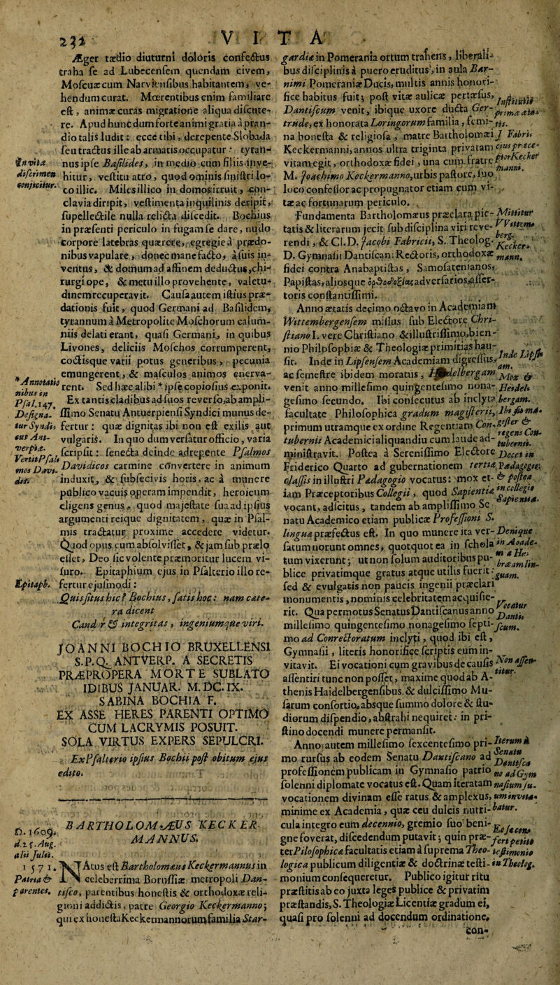 yfiger taedio diuturni doloris confedus traha fe ad Lubccenfem quendam civem, Mofcuarcum Narvknfibus habitantem# ve' hepdum curat. Mnerentibusenim familiare eft, animas curas migratione aliqua difeute* ■ re. Apudhuncdumforteanimigratiaapnin- dio talis ludit: ecce tibi, derepente Slobada feutradus ille ab armatis occupatur tyrail-* invita nusipfe Bafilides, in medio cum filiis inve- difermen hicur, vcftitu atro, quod ominis fmifiri lo- wnjniiw. co iHic. Milesillico in. domos irruit, con¬ clavia diripit, veftimentainquilinis deripit, fupelledile nulla relida difcedit. Bochius inprasfenti periculo in fugamfe dare, nudo Corpore latebras qua:rece,negregied praedo¬ nibus vapulare, donecnianefado, Afuisin- ventus, & donlum ad affinem dedudu^chi-1 rurgiope, & metu illo provehente, valetu* dinemrecuperavit. Caufaautem iftlus pras* dationis fuit, quod Germani ad Bafilidcm, tyrannum a Metropolite Mofchorum calum¬ niis delati erant, quali Germani., in quibus Livones, deliciis Mofchos corrumperent, codisque varii potus generibus, pecunia , emungerent, & mafculos animos enerva- ritbusin*6 rcnt‘ ^1£EC - copio/ius exponit* Pfal. 147 Ex tantiscladibus ad fiios reverfo,abampli- Defigna* ffimo Senatu Antuerpienfi Syndici munus de- turSyndh fertur: qua: dignitas ibi non eft exilis aut tus Ant- vulgaris. In quo dum verfatur officio, varia fcciplit: feneda deinde a,drepente PfalmoS moi Davi. Davidicos carmine alnvertere in animum diti induxit, & fub feci vis horis, ac A munere publico vacuis operam impendit, heroicum eligens genus* quod majeftate fuaadipfius argumenti reique dignitatem, qua: in Pfai- mis tradatur proxime accedere videtur. Quod opus cum abfolviflet, & jam ffib prielo edet, Deo ficvolentepratmoritur lucem vi- furo. Epitaphium ejus in Pfalterio illo re* EpitapE fertur e juiinodi: Quisfitus hic ? Bochius, fatis hoc .* nam cate- ra dicent Candor & integritas , ingemumqtte viri. JOANNI BOCHIO BRUXELLENS1 S.P.Q^ANTVEKP. A SECRETIS PR^PROPERA MORTE SUBLATO IDIBU$ JANUAR. M. DC. IX. SABINA BOCHIA F. EX ASSE HERES PARENTI OPTIMO Cum lacrymis posuit. SdEA VIRTUS EXPERS SEPULCRI. Ex?[alter 10 ipfius Bochiipojl obitum ejus edito. * B AKTHOLOM^EUS 1CECKER MJNNUS. (tlit Juhi. 1 5 7 1. Atus eft Bartholomaus Keckpr mannus in Patria fe L^l celeberrima Boruflia: metropoli Dan- f arentes, tifeo, parentibus honeflis & orthodoxa reli¬ gioni aadidis, patre Georgio Keckermanno; qui ex houeftaKecketmannorumfamilia Star- gardia in Pomerania ortum trafieris, libe.t^ali* bus dilciplinis a puero eruditus; in aula Bar- nimi Pomerania:Ducis,multis annis honori¬ fice habitus fuitj poft vita: aulicae pertaefus, Dantifcutn venit, ibique uxore duda pr/maal** '1 trude,ex honorataLoringorum familia, femi- tiS_ na honefta & rcligiofa ,, matre Baitholomasi J Fabra Keckermanni, annos ultra triginta privatam ciusprxie.’ vitam egit, orthodoxa fidei ,una cum-fratre- ^nJc 'er M. ‘joachimo Keckermanno,ut\sis paftorc, 1.UQ loco confellor ac propugnator etiam cum vi- ,, taeac fortunarum periculo. . •Fundamenta Bartholonmis praeclara p\c~ Mittitur tatis&literarum jecit fjibdifciplina yijrtreve* y **%&*. rendi CI.D. Jacobi Fabncti, S.Thcolog. ^ker? D. Gymnaiii Dantifcan; Rcdoris, orthodoxae mann, fidei contra Anabaptifhs, Samofatenianos, Papiftas,aliosque op^a^«a«adverfarios,a;irer- ...... toris conftantiflimi. Anno aetatis decimo odavoin Academiam Wittembergenfem miflus fub Eledoie Chri- fhanol. vere Chriftiano «Scilluftriflimo,bien- nioPhilpfophia:& Theologia: primitias hau- «• fu. Inde in Lipfenfcm Academiam digrefUis,^ e W acfemeftre ibidem moratus, tpdelbergam & venit anno millcfimo quingentehmo nona- HeideU gefimo fecundo. Ibi confecutus ab inclyta lergam. facultate Philofophica gradum magijleriiylb*ji*m4‘ primum utramque ex ordine Regentiam ^on'^e^ns tubernii Academici aliquandiu cum laude ad- tuyernt-t< J^iniftravit- Poftea a Sereniffimo Eledore Decet in Friderico Quarto ad gubernationem tertia VadAgogtt;. cjajfsin illuftri Padagogio vocatus: mox et- fe poftea iam Praeceptoribus Collegii, quod Sapientia vocant, adfeitus, tandem ab ampliffimo Se natu Academico etiam pubi iere Profejfiont S. linguapraefedus eft. In quo munere ita ver- Denique fatumnorunt omnes, quotquot ea in tum vixerunt ; utnonfolum auditoribus pu- yrailJjjtn_ blice privatimque gratus atque utilis fuerit ■ gmm fed & evulgatis non paucis ingenii praeclari monumentis, nominis celebritatemacquifie-^^^ rit. Qua permotusSenatusDantifcanusanno j^ant^ millefimo quingentefimo nonagefimo feptl-fCum. mo ad Conrefloratum inclyti, quod ibi eft, Gymnahi, literis honorifice fcriptiS eum in- ^ vitavit. Ei vocationi cym gravibus de caufis^*'#^ aflentiri tunc non pollet, maxime quod ab A- thenisHaidelbergenfibus.& dulciilimo Mu¬ larum confortio»absque fummo dolore & ffu- diorum difpendio,ahftrahi nequiret: in pri* ftino docendi munere permanfit. Anno, autem millefimo fexcentefimo mo rurfus ab eodem Senatu Dantifcano ad profeffionem publicam in Gymnafio patrio „0 folenni diplomate vocatus cft.Quam iteratam nafiunfju- vocationem divinam efle ratus 6c amplexus, uminvtta» minime ex Academia, qua: ceu dulcis nutEi-^‘M'* cula integro eum decennio, gremio fuo heni~ gne foverat, difcedendum putavit j quin pra^-fenpetite tetPilofophtca facultatis etiam a fuprema theo- tefimoni» logica publicum diligentia: & dodrinae tefti- *#Eheolog, monium confequeretur. Publico igitut ritu pracftitisabeo juxta leges publice &privatim praftandis,S. Theologia: Licentia: gradum ei, cjuafi pro folenni ad docendum ordinatione# •w ‘ : feon*