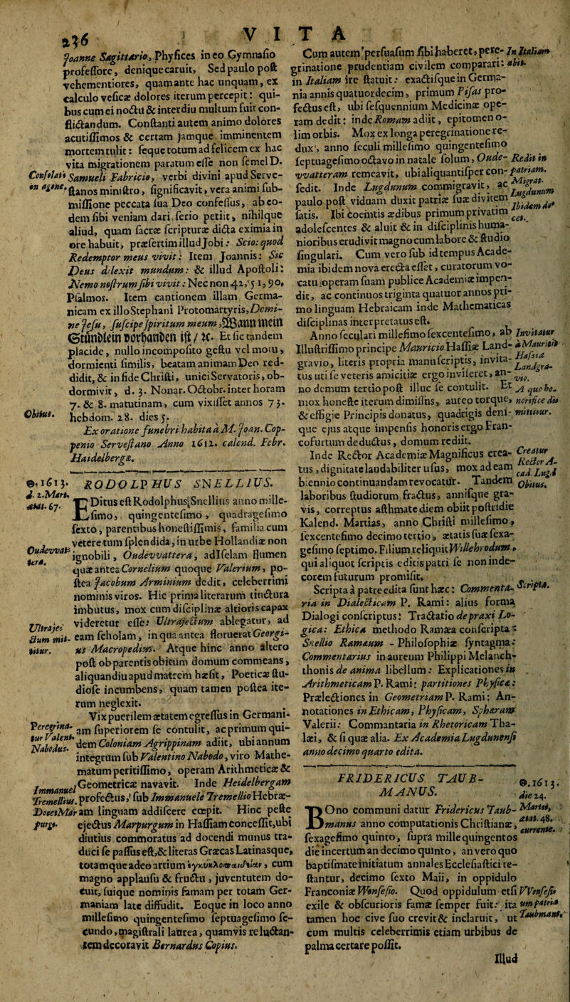 faanne Sagittario, Phyfices ineo Gymnafio profeflbre, deniquecaruit, Sedpaulopoft vehementiores, quamante hac unquam, ex calculo vefies dolores iterum percepit: qui¬ bus cum ei no£ht & inter diu multum fuit con- fli&andum. Conftarjti autem animo dolores acutillimos & certam jamque imminentem mortemtulit: feque totum ad felicem ex hac vita migrationem paratum ede non femelD. Conftlat* Samueli Fabricio, verbi divini apudServe- *n jjanos mini liro, fignificavit, vera animi fub- miffione peccata lua Deo confertus, ab eo¬ dem fibi veniam dari,ferio petiit, nihilque aliud, quam Iaerae feripturs di£U eximia in ore habuit, prxfertim illud Jobi: Scio: quod Redemptor meus vivit: Item Joannis: Sic Deus dilexit mundum: & illud Apoftoli: Nemo nefirumfibi vivit: Nec non «41/51,9°» Pialmos. Item cantionem illam Germa¬ nicam ex illoStephani Protomartyris>Z>»«- ne fefu, fufeipeJpiritum meum WCtlt (StunMein twban&en ift / K- Et fic tandem placide, nullo incompodto geftu vel motu, dormienti fimilis, beatam animam Deo red¬ didit, & infideChrifti, unici Servatoris, ob¬ dormivit, d. Nonar.O&obr.inter horam 7. & 8. matutinam, cum vixirtet annos 75. Obitut. bebdonviS. dies 5. Ex oratione funebri habita a M- joan. Cop- penio Servefiano Anno 1611. calend. Febr. Hatdelberg&. ©•161$. RODOLVHUS SNELL1US. |7DituseftRodolphu4Snellius annom'^e- Xj,fimo> quingentefimo, quadragefimo fexto, parentibus honeftiffimis, familia cum vetere tum fplendida, in urbe Hortandis non QilwCWHte • ! 11 d deruit/i i-Fov/i Y o mi fljimfh tero. ignobili, Oudevvattera, adlfelam flumen quae antea Cornelium quoque Valerium, po- ftea facobum Arminium dedit, celeberrimi nominis viros- Hic prima literarum tin&ura imbutus, mox cumdilciplins altioriscapax Ulmiei videretur efle: Ultrajecium ablegatur, ad ttummit- eam fcholam, in qua antea floruerat Georgi- ittur. us Macropediun. Atque hinc anno altero poft ob parentis obitum domum commeans, aliquandiuapud matrem hxfit, Poeticx ftu- diofe incumbens, quam tamen poftea ite¬ rum neglexit. Vixpuerilem aetatemegreflus in Germani- Verey-tna- am fuperiorem fe contulit, acprimumqui- *lfabodtts~' dem Coloniam Agrippinam adiit, ubi an num integrum fub Valentino Nabodo, viro Mathe- matumperitiffimo, operam Arithmeticae & , .Geometricx navavit. Inde Heidelbergam Eemellius. profe&us,' fub lmmanuele Freme lito Hebrae- DoeetMaritti linguam addifeere coepit. Hinc pefte pury. ejcdlus Marpurgum in Haffiam conceffit,ubi diutius commoratus ad docendi munus tra¬ duci fe paflus eft,& literas Graecas Latinasque, totamqueadeoartium ty>cv*Xo-arct/e/)*/sti'» cum magno applaufu & frudtu , juventutem do¬ cuit, fuique nominis famam per totam Ger¬ maniam late diffudit. Eoque in loco anno miliefisno quingentefimo feptuagefimo fe¬ cundo, magiftrali latirea, quamvis re luctan¬ tem decoravit Bernardus Copius. Cum autem ’perfuafum -fibi haberet, pete- In Italiam grinatione prudentiam civilem comparari: <*£»*• in Italiam ire ftatuit: exaCtifque in Germa¬ nia annis quatuordecim, primum Pifas pro- fedtuseft, ubi fefqucnnium Medicinae ope¬ ram dedit: inde Romam adiit, epitomen o- lim orbis. Mox ex longa peregrinatione re¬ dux', anno feculi millefimo quingentefimo feptuagefimo oCtavo in natale folum, Oude- Reditio njvatteram remeavit, ubialiquantifpereon-^r/d?». fedit. Inde Lugdunum commigravit, ac paulo poft viduam duxit patris fus divitem latis. Ibi coeintis sdibus primum privatim ^ adolefcentes & aluit &in dilciplinishuma¬ nioribus erudivit magno cum labore & ftudio lingulari. Cum vetolub id tempus Acade¬ mia ibidem nova ereCtaeflet, curatorum vo¬ catu >operam fuam publice Academiae impen¬ dit , ac continuos triginta quatuor annos pri¬ mo linguam Hebraicam inde Mathematicas difciplinas interpretatus eft* Annofecularimillefimofexcentefimo, ab Invitatur llluftriffimo principe Mrnncio Haffix Land- gravio, literis propria manuferiptis, invita“■ tus utile veteris amicitis ergoinvileret» an- ^ no demum terdopoft illuc le contulit. Et A ^ba- mox honefte iterum dimifihs, aureo torque, nmfice di» & effigie Principis donatus, quadrigis deni- mittitur. que ejus atque impenfis honoris ergo Fran- cofurtum deduCtus, domum rediit. Inde Redor Academix Magnificus crea- tus, dignitate laudabiliter ufus, mox ad eam ^ ^ biennio continuandam revocatiir. Tandem Q^itus, laboribus ftudiorum fraClus, annifque gra¬ vis, correptus afthmate diem obiit poftridie Kalend. Martias, anno Cbrifti millefimo, fexcentefimo decimo tertio ■» statis fus fexa- gefimo feptimo. Filium tcWc^niWtllchroduw > qui aliquot feriptis edicis patri fe noninde- corem futurum promific. . Scripta a pitre edita funt hsc: Commenta- Stnft». yia, in Dialecticam P. Rami: alius forma Dialogi confcriptus: TiaStatio depraxi Lo¬ gica: Ethica methodo Ramsa conlcripta ■? Sr.ellio Rammm - Philofophis fyntagma.* Commentarius in aureum Philippi Melanch- thonisde anima libellum: Explicationesi» Arithmeticam P. Rami: partitiones Phy fic a: Prslediones in Geometriam P. Rami: An¬ notationes in Ethicam, Phyficam, Spharantf Valerii: Commantaria in Rhetoricam Tha- lsi, 8c fi qua: alia. Ex Academia Lugdunenfi anno decimo quarto edita. FRIDERICUS TAUB- B l6l.- MANUS. BOno communi datur Fridericus Eaub- Martti, manus anno computationis Chciftianx,<ew*'4?! - • r -w currente. fexagettmo quinto, lupta mule quingentos die incertum an decimo quinto, an vero quo baptifmate initiatum annalesEcclefiafticite- ftantur, decimo fexto Maii> in oppidulo Franconis Wbnfefio. Quod oppidulum ctCxWenfefi* exile & obfcurioris fams femper fuit: ita umpatria tamen hoc cive fuo crevit& inclaruit, cum multis celeberrimis etiam urbibus de palma ccrtarc po/Iic* Illud