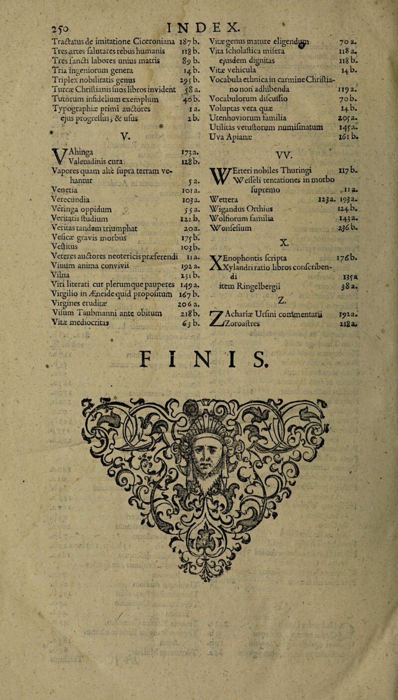 Tranatus de imitatione Ciceroniana 187 b. Tres arces falutares rebus humanis n8 b. Tres fandi labores unius matris 89 b. Tria ingeniorum genera 14 b. Triplex nobilitatis genus 25? 5 b. Turcee Chriftianis fuos libros inviderit 5 8 a. Tutorum infidelium exemplum 40 b. Typographice primi auctores 1 a. ejus progrelius, & ufus 2 b. V. V Ahiftga Valetudinis cura 173 a. u8b. hancur 5 a. Verjnga oppidum yya. Veritas tandem triumphat 2,0 a. Veficae gravis morbus 175-b. V editus 103 b. Veteres audores neotericis praeferendi 11 a. Vinum anima convivii iyz a» Vilna 23 ib. Virgilio in rimeidequid propofitum 167 b. Virgines eruditae 206 a. Vilum Taubmanni ante, obitum 218 b. Vita; mediocritas f 63 b. Vita; genus mature eligend^p Vita lcholaftica mifera ejusdem dignitas Vitae vehicula Vocabulaethnicain carmineChriftia- no nori adhibenda Vocabulorum diicuifio Voluptas vera qua; Urenhoviorum familia Utilitas vetuliorum numiimatum Uva Apiana; VV. WErteri nobiles Thuringi Welfeli tentationes in morbo Wigandus Orthius “W onlefium X. XEnophontis feripta Xylandri ratio libros confcriben- di O O Z, Achariae Urfini commentarii Zoroaitres F I N I S. 70 118 118 14 b» ii?a. 70 b. 14 b. 20fa. I4fa. 161 b. 124 b. 236 b. i7^b. ipia* 218 a. ei ti -C