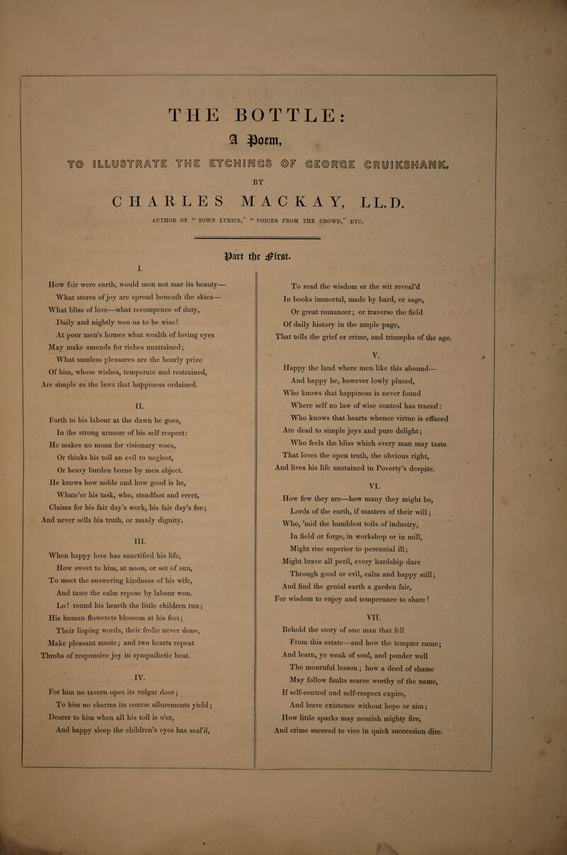 (g^ymiCiCMIMliCo THE BOTTLE: T® DLLUiTIR^TE THU IT®HDIMI®i ®F <§[1®K1@ BY CHARLES MACKAY, LL.D. AUTHOR OF “ TOWN LYRICS,” “ VOICES FROM THE CROWD,” ETC. iDavt tfie dPtvst* i. How fair were earth, would men not mar its beauty— What stores of joy are spread beneath the skies— What bliss of love—what reeompence of duty, Daily and nightly woo us to be wise! At poor men’s homes what wealth of loving eyes May make amends for riches unattained; What sumless pleasures are the hourly prize Of him, whose wishes, temperate and restrained, Are simple as the laws that happiness ordained. II. Forth to his labour at the dawn he goes, In the strong armour of his self respect: He makes no moan for visionary woes, Or thinks his toil an evil to neglect, Or heavy burden borne by men abject. He knows how noble and how good is he, Whate’er his task, who, steadfast and erect, Claims for his fair day’s work, his fair day’s fee; And never sells his truth, or manly dignity. III. When happy love has sanctified his life, How sweet to him, at noon, or set of sun, To meet the answering kindness of his wife, And taste the calm repose by labour won. Lo ! round his hearth the little children run; His human flowerets blossom at his feet; Their lisping words, their frolic never done, Make pleasant music; and two hearts repeat Throbs of responsive joy in sympathetic beat. IV. For him no tavern opes its vulgar door; To him no charms its coarse allurements yield; Dearer to him when all his toil is o’er, And happy sleep the children’s eyes has seal’d, To read the wisdom or the wit reveal’d In books immortal, made by bard, or sage, Or great romancer; or traverse the field Of daily history in the ample page, That tells the grief or crime, and triumphs of the age. V. Happy the land where men like this abound— And happy he, however lowly placed, Who knows that happiness is never found Where self no law of wise control has traced : Who knows that hearts whence virtue is effaced Are dead to simple joys and pure delight; Who feels the bliss which every man may taste That loves the open truth, the obvious right, And lives his life unstained in Poverty’s despite. VI. How few they are—how many they might be, Lords of the earth, if masters of their will; Who, ’mid the humblest toils of industry, In field or forge, in workshop or in mill, Might rise superior to perennial ill; Might brave all peril, every hardship dare Through good or evil, calm and happy still; And find the genial earth a garden fair, For wisdom to enjoy and temperance to share ! VII. Behold the story of one man that fell From this estate—and how the tempter came; And learn, ye weak of soul, and ponder well The mournful lesson ; how a deed of shame May follow faults scarce worthy of the name, If self-control and self-respect expire, And leave existence without hope or aim; How little sparks may nourish mighty fire, And crime succeed to vice in quick succession dire. *