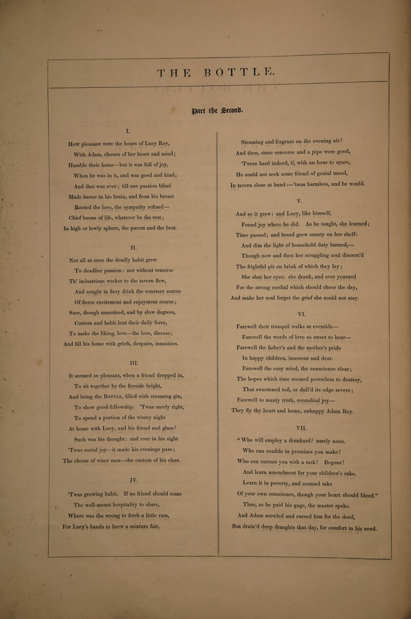 Jjiart tfje Stconti. i. How pleasant were the hours of Lucy Roy, With Adam, chosen of her heart and mind; Humble their home—but it was full of joy, When he was in it, and was good and kind; And that was ever ; till one passion blind Made havoc in his brain, and from his breast Rooted the love, the sympathy refined— Chief boons of life, whatever be the rest; In high or lowly sphere, the purest and the best. II. Not all at once the deadly habit grew To deadlier passion : not without remorse Th’ industrious worker to the tavern flew, And sought in fiery drink the constant source Of fierce excitement and enjoyment coarse; Sure, though unnoticed, and by slow degrees, Custom and habit lent their daily force, To make the liking, love—the love, disease; And fill his home with griefs, despairs, insanities. III. It seemed so pleasant, when a friend dropped in, To sit together by the fireside bright, And bring the Bottle, filled with creaming gin, To show good-fellowship. ’Twas surely right, To spend a portion of the wintry night At home with Lucy, and his friend and glass ? Such was his thought: and ever in his sight ’Twas social joy—it made his evenings pass ; The charm of wiser men—the custom of his class. IV. ’Twas growing habit. If no friend should come The well-meant hospitality to share, Where was the wrong to fetch a little rum, For Lucy’s hands to brew a mixture fair, Steaming and fragrant on the evening air? And then, since converse and a pipe were good, ’Twere hard indeed, if, with an hour to spare, He could not seek some friend of genial mood, In tavern close at hand:—’twas harmless, and he would. V. And so it grew: and Lucy, like himself, Found joy where he did. As he taught, she learned; Time passed; and bread grew scanty on her shelf: And dim the light of household duty burned,— Though now and then her struggling soul discern’d The frightful pit on brink of which they lay; She shut her eyes: she drank, and ever yearned For the strong cordial which should cheer the day, And make her soul forget the grief she could not stay. VI. Farewell their tranquil walks at eventide— Farewell the words of love so sweet to hear— Farewell the father’s and the mother’s pride In happy children, innocent and dear. Farewell the easy mind, the conscience clear; The hopes which time seemed powerless to destroy, That sweetened toil, or dull’d its edge severe; Farewell to manly truth, connubial joy— They fly thy heart and home, unhappy Adam Roy. VII. “ Who will employ a drunkard ? surely none. Who can confide in promises you make ? Who can entrust you with a task? Begone! And learn amendment for your children’s sake. Learn it in poverty, and counsel take Of your own conscience, though your heart should bleed.” Thus, as he paid his gage, the master spake. And Adam scowled and cursed him for the deed, But diain d deep diaughts that day, for comfort in his need.