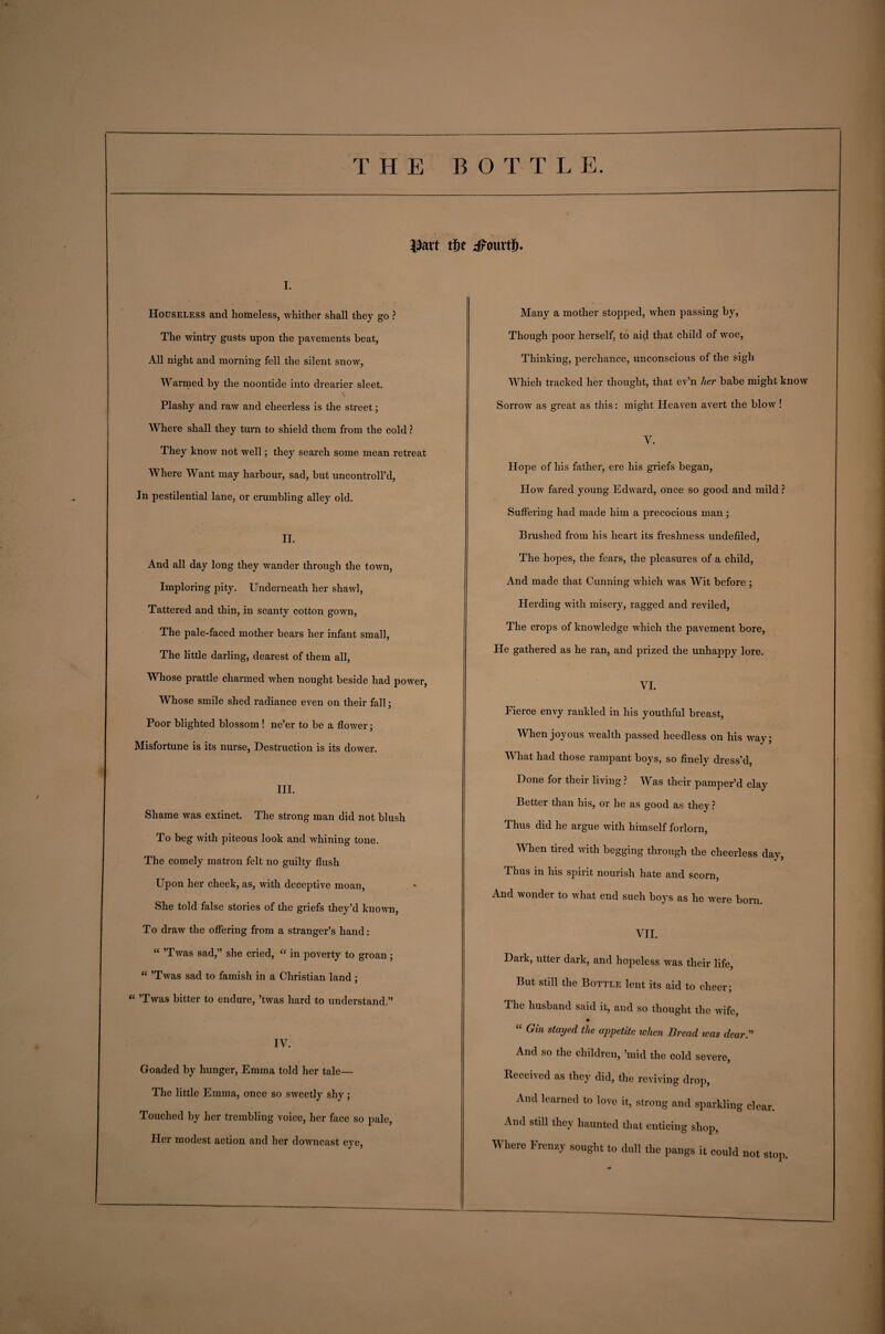 |3art tSe dfaurtfi, i. Houseless and homeless, whither shall they go ? The wintry gusts upon the pavements beat, All night and morning fell the silent snow, Warmed by the noontide into drearier sleet. Plashy and raw and cheerless is the street; Where shall they turn to shield them from the cold ? They know not well; they search some mean retreat Where Want may harbour, sad, but uncontroll’d, In pestilential lane, or crumbling alley old. II. And all day long they wander through the town, Imploring pity. Underneath her shawl, Tattered and thin, in scanty cotton gown, The pale-faced mother bears her infant small, The little darling, dearest of them all, Whose prattle charmed when nought beside had power, Whose smile shed radiance even on their fall; Poor blighted blossom ! ne’er to be a flower; Misfortune is its nurse, Destruction is its dower. III. Shame was extinct. The strong man did not blush To beg with piteous look and whining tone. The comely matron felt no guilty flush Upon her cheek, as, with deceptive moan, She told false stories of the griefs they’d known, To draw the offering from a stranger’s hand: “ ’Twas sad,” she cried, “ in poverty to groan ; “ ’Twas sad to famish in a Christian land ; “ ’Twas bitter to endure, ’twas hard to understand.” IV. Goaded by hunger, Emma told her tale— The little Emma, once so sweetly shy; Touched by her trembling voice, her face so pale, Her modest action and her downcast eye, Many a mother stopped, when passing by, Though poor herself, to aid that child of woe, Thinking, perchance, unconscious of the sigh Which tracked her thought, that ev’n her babe might know Sorrow as great as this: might Heaven avert the blow ! V. Hope of his father, ere his griefs began, How fared young Edward, once so good and mild ? Suffering had made him a precocious man ; Brushed from his heart its freshness undefiled, The hopes, the fears, the pleasures of a child, And made that Cunning which wras Wit before ; Herding with misery, ragged and reviled, The crops of knowledge which the pavement bore, He gathered as he ran, and prized the unhappy lore. VI. Fierce envy rankled in his youthful breast, When joyous wealth passed heedless on his way; What had those rampant boys, so finely dress’d, Done for their living ? Was their pamper’d clay Better than his, or he as good as they ? Thus did he argue with himself forlorn, When tired with begging through the cheerless day, Thus in his spirit nourish hate and scorn, And wonder to what end such boys as he were born. VII. Dark, utter dark, and hopeless was their life, But still the Bottle lent its aid to cheer; The husband said it, and so thought the wife, ♦ “ Gin stmJed the appetite when Bread teas dear.” And so the children, ’mid the cold severe, Received as they did, the reviving drop, And learned to love it, strong and sparkling clear. And still they haunted that enticing shop, Where Fren/.y sought to dull the pangs it could not stop.